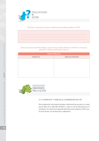 MANUAL DE GESTIÓN PARA DIRECTORES DE INSTITUCIONES EDUCATIVAS UNIDAD 4 INSTRUMENTOS DE LA GESTIÓN EDUCATIVA 
58 
PROBLEMATIZANDO 
GESTIÓN 
Mencione 3 razones por las que considere que es beneficioso elaborar un PEI 
De las características del PEI señaladas anteriormente, ¿Cuáles identifica en el PEI de su institución 
educativa? Y ¿Cuáles tendría que incorporar? 
CARACTERÍSTICAS 
PRESENTES PARA INCORPORAR 
CONSTRUYENDO 
CONOCIMIENTO 
PARA LA GESTIÓN 
4.1.2 ELEMENTOS Y FASES DE LA ELABORACIÓN DEL PEI: 
Para la elaboración del proyecto educativo institucional hay que tener en cuenta 
que las fases de su desarrollo identifican a cada uno de los elementos que lo 
constituyen. Así, tenemos los siguientes elementos que constituyen el PEI y que, 
al mismo tiempo, son las fases para su elaboración: 
MI 
 