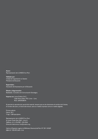 Autor: 
Representación de la UNESCO en Perú 
Validado por: 
Unidad de Capacitación en Gestión 
Ministerio de Educación 
Supervisión: 
Asociación de Empresarios por la Educación 
Diseño y diagramación: 
Realidades. Consultora de Comunicación Estratégica 
Impreso en: Lance Grafico S.A.C. 
Calle Mama Ocllo 1923, Lince – Lima 
RUC: 20429258376 
Se permite la reproducción parcial del material, siempre que se cite claramente el nombre de la fuente, 
el nombre del autor y el título del artículo, tanto en medios impresos como en medios digitales. 
Primera edición 
Marzo, 2011 
Tiraje: 1,000 ejemplares 
Representación de la UNESCO en Perú 
Av. Javier Prado Este 2465 - Lima 41 
Teléfono: (511) 476-9871, 224-2526 
Dirección electrónica: lima@unesco.org 
Hecho el Depósito Legal en la Biblioteca Nacional del Perú Nº 2011-04369 
ISBN Nº: 978-9972-841-15-6 
 