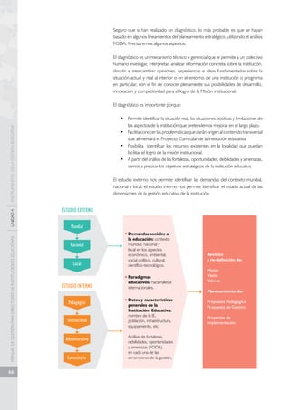 MANUAL DE GESTIÓN PARA DIRECTORES DE INSTITUCIONES EDUCATIVAS UNIDAD 4 INSTRUMENTOS DE LA GESTIÓN EDUCATIVA 
66 
Seguro que si han realizado un diagnóstico, lo más probable es que se hayan 
basado en algunos lineamientos del planeamiento estratégico, utilizando el análisis 
FODA. Precisaremos algunos aspectos. 
El diagnóstico es un mecanismo técnico y gerencial que le permite a un colectivo 
humano investigar, interpretar, analizar información concreta sobre la institución, 
discutir e intercambiar opiniones, experiencias e ideas fundamentadas sobre la 
situación actual y real al interior o en el entorno de una institución o programa 
en particular, con el fin de conocer plenamente sus posibilidades de desarrollo, 
innovación y competitividad para el logro de la Misión institucional. 
El diagnóstico es importante porque: 
• Permite identificar la situación real, las situaciones positivas y limitaciones de 
los aspectos de la institución que pretendemos mejorar en el largo plazo. 
• Facilita conocer las problemáticas que darán origen al contenido transversal 
que alimentará el Proyecto Curricular de la institución educativa. 
• Posibilita identificar los recursos existentes en la localidad que puedan 
facilitar el logro de la misión institucional. 
• A partir del análisis de las fortalezas, oportunidades, debilidades y amenazas, 
vamos a precisar los objetivos estratégicos de la institución educativa. 
El estudio externo nos permite identificar las demandas del contexto mundial, 
nacional y local, el estudio interno nos permite identificar el estado actual de las 
dimensiones de la gestión educativa de la institución. 
ESTUDIO EXTERNO 
Mundial 
Nacional 
Local 
ESTUDIO INTERNO 
Pedagógico 
Institucional 
Administrativo 
Comunitario 
Demandas sociales a 
la educación: contexto 
mundial, nacional y 
local en los aspectos 
económico, ambiental, 
social político, cultural, 
científico-tecnológico. 
Paradigmas 
educativos: nacionales e 
internacionales. 
Datos y características 
generales de la 
Institución Educativa: 
nombre de la IE, 
población, infraestructura, 
equipamiento, etc. 
Análisis de fortalezas, 
debilidades, oportunidades 
y amenazas (FODA), 
en cada una de las 
dimensiones de la gestión. 
Revisión 
y re-definición de: 
Misión 
Visión 
Valores 
Planteamiento de: 
Propuesta Pedagógica 
Propuesta de Gestión 
Proyectos de 
Implementación 
 