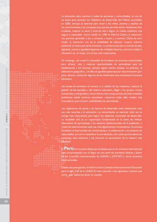 MANUAL DE GESTIÓN PARA DIRECTORES DE INSTITUCIONES EDUCATIVAS UNIDAD 4 INSTRUMENTOS DE LA GESTIÓN EDUCATIVA 
68 
La educación abre caminos a todas las personas y comunidades, es una de 
las bases para alcanzar los Objetivos de Desarrollo del Milenio acordados 
en 2000, porque es esencial para dotar a los niños, jóvenes y adultos de 
los conocimientos y las competencias que les permite tomar decisiones bien 
fundadas, mejorar su salud y nivel de vida y lograr un medio ambiente más 
seguro y sostenible. Como señaló en 1996 el Informe Delors, la educación 
nos permite aprender a ser, a conocer, a hacer y a convivir. Dicho de otro 
modo, la educación nos da la posibilidad de alcanzar nuestro máximo 
potencial, en tanto que seres humanos. La construcción de un mundo de paz, 
dignidad, justicia e igualdad depende de múltiples factores, entre los cuales la 
educación es, sin duda, uno de los más importantes. 
Sin embargo, aún existe la necesidad de fortalecer las acciones emprendidas 
para ofrecer más y mejores oportunidades de aprendizaje para los 
adolescentes y los jóvenes, porque siguen siendo escasas. La pobreza, el 
aislamiento geográfico, y la falta de igualdad generada por discriminación (por 
sexo, idioma y etnia) son algunos de los obstáculos que entorpecen el avance 
educativo. 
Las tareas de aumentar el número y la calidad de los maestros, mejorar la 
gestión de las escuelas y del sistema educativo, llegar a los grupos menos 
favorecidos y marginados y hacer frente a las consecuencias de enfermedades 
endémicas desde acciones educativas, requieren todas ellas medios más 
innovadores para ofrecer posibilidades de aprendizaje. 
Los organismos de ayuda y los bancos de desarrollo están destinando cada 
vez más recursos a la educación. La concertación es esencial: cada vez se 
otorga más importancia para lograr los objetivos nacionales de desarrollo. 
La sociedad civil es un copartícipe fundamental en la tarea de ofrecer 
alternativas de aprendizaje a los sectores desfavorecidos de la población, a 
través de intervenciones cada vez más significativas e innovadoras. Es preciso 
fortalecer el intercambio de conocimientos, la colaboración y el aumento de 
capacidades, así como intensificar la coordinación, de modo que los esfuerzos 
conjuntos sean efectivos y los recursos se aprovechen de la manera más 
eficiente. 
El Perú forma parte del grupo de países que en el contexto internacional 
está comprometido con el logro de una serie de principios básicos a partir 
de los acuerdos internacionales de DAKAR y JOMTIEM y otros acuerdos 
internacionales. 
Desde esta perspectiva, el informe de la Comisión Internacional de Educación 
para el siglo XXI de la UNESCO hace mención a los siguientes criterios que 
como país debemos tener en cuenta: 
 