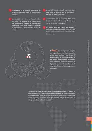 MANUAL DE GESTIÓN PARA DIRECTORES DE INSTITUCIONES EDUCATIVAS UNIDAD 4 INSTRUMENTOS DE LA GESTIÓN EDUCATIVA 
69 
La educación es un derecho fundamental de 
la persona humana y posee un valor humano 
universal. 
La educación formal y no formal deben 
ser útiles a la sociedad y ser instrumentos 
que favorezcan la creación, el progreso y la 
difusión del saber y de la ciencia, poniendo 
el conocimiento y la enseñanza al alcance de 
todos. 
La equidad, la pertinencia y la excelencia deben 
guiar todas las acciones que se promuevan y 
ejecuten en política educativa. 
La renovación de la educación debe partir 
desde un análisis reflexivo y profundo de las 
nuevas tendencias pedagógicas. 
Se deben tener en cuenta los valores y 
preocupaciones fundamentales sobre los cuales 
existen acuerdos en el seno de la Comunidad 
Internacional. 
1 
2 
3 
4 
5 
El Perú vive en un proceso complejo 
de regionalización y descentralización 
a nivel socio -político y económico. En 
este contexto, se han implementado en 
los últimos años una serie de cambios 
en la educación, tanto en términos de 
legislación como en la transferencia de 
recursos y funciones hacia los gobiernos 
regionales. 
Hoy en día, se hace necesario generar espacios de reflexión y diálogo en 
torno a los avances y desafíos de la descentralización del sistema educativo. 
Se hace necesario incidir en la articulación de las políticas educativas a nivel 
central, regional y local, articulación que permitirá el logro de resultados en 
la mejora de la calidad de la educación. 
 