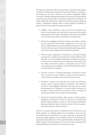 MANUAL DE GESTIÓN PARA DIRECTORES DE INSTITUCIONES EDUCATIVAS UNIDAD 4 INSTRUMENTOS DE LA GESTIÓN EDUCATIVA 
70 
Para lograr que este proceso se lleve a cabo con éxito, se requiere de la participación 
de todos los miembros de la sociedad: funcionarios del Ministerio de Educación, 
del Ministerio de Economía y Finanzas, de los Gobiernos Regionales, Alcaldes 
Provinciales y Distritales, representantes del Sector Empresarial y los asocios públicos 
y privados que se puedan impulsar, representantes de agencias de cooperación, de 
ONG, profesionales del desarrollo, académicos del ámbito educativo y líderes de 
opinión y, especialmente, docentes, padres y madres de familia y la población en 
general. De esta manera se generará sinergias que permitan: 
• Establecer metas cuantitativas e hitos que orienten los esfuerzos para 
mejorar los aprendizajes y las condiciones en las que operan las escuelas, 
asegurándose que sean dichas metas de fácil comprensión para los padres 
y la comunidad y que puedan ser alcanzadas en unos pocos años. 
• Brindar apoyo pedagógico y financiero necesario a las escuelas y maestros 
para que alcancen las metas trazadas, especialmente en las zonas más 
pobres, complementando los recursos transferidos por el gobierno central a 
los centros educativos, para el mantenimiento de las escuelas y asegurándose 
que los mismos sean utilizados de manera eficiente y pertinente. 
• Medir los avances regularmente e informarlos a la comunidad mediante 
la entrega de los resultados de las evaluaciones censales del Ministerio de 
Educación, así como la entrega de autoreportes, encuestas de percepción 
y mecanismos de verificación sobre las condiciones de las escuelas. Estos 
tres últimos instrumentos propician la participación activa de toda la 
comunidad educativa y la población, para mejorar la infraestructura escolar 
y el aprendizaje de los estudiantes. 
• Aumentar el acceso en condiciones adecuadas a la educación inicial de 
niños y niñas de 3 a 5 años, mediante una mejor inversión de recursos y 
una promoción de la asistencia a los centros de educación inicial. 
• Empoderar y capacitar a los directores de las Instituciones Educativas, 
para que, desde su papel de gestores y promotores, sean capaces de 
ser líderes a nivel pedagógico, planteando metas claras para las mejoras 
del aprendizaje de los estudiantes, a través del trabajo coordinado con 
los padres y madres de familia y la comunidad. Propiciar y acompañar el 
avance de los docentes en las mejoras de sus desempeños. 
• Participar de la vida de la localidad y región; ejecutar con éxito las políticas 
planteadas a nivel de gobierno central, en coherencia con los objetivos del 
gobierno regional; participar en redes con otras escuelas de la localidad o 
región para establecer metas e itinerarios comunes, entre otros aspectos, 
que deberán tener en cuenta los directores. 
Asimismo, se requiere desarrollar las competencias de los Directores para que 
puedan garantizar una adecuada gestión de las necesidades y de los recursos, 
tanto existentes como potenciales de la escuela, a través del uso pertinente del 
presupuesto regular asignado y de la participación eficaz en los mecanismos de 
financiamiento disponibles como el Presupuesto Participativo, Perfiles de Inversión 
Pública, Foniprel y Núcleos Ejecutores, así como los recursos provenientes de la 
Responsabilidad Social Corporativa de las empresas de la zona. 
 