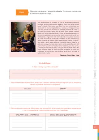 MANUAL DE GESTIÓN PARA DIRECTORES DE INSTITUCIONES EDUCATIVAS UNIDAD 4 INSTRUMENTOS DE LA GESTIÓN EDUCATIVA 
71 
Miraremos internamente a la institución educativa. Para empezar recordaremos 
la Fábula de la Lechera de Esopo… 
Una lechera llevaba en la cabeza un cubo de leche recién ordeñada y 
caminaba hacia su casa soñando despierta. “Como esta leche es muy 
buena”, se decía, “dará mucha nata. Batiré muy bien la nata hasta que 
se convierta en una mantequilla blanca y sabrosa que me pagarán muy 
bien en el mercado. Con el dinero, me compraré un canasto de huevos y, 
en cuatro días, tendré la granja llena de pollitos que se pasarán el verano 
piando en el corral. Cuando empiecen a crecer, los venderé a buen precio y, 
con el dinero que saque, me compraré un vestido nuevo de color verde, con 
tiras bordadas y un gran lazo en la cintura. Cuando lo vean, todas las chicas 
del pueblo se morirán de envidia. Me lo pondré el día de la fiesta mayor, y 
seguro que el hijo del molinero querrá bailar conmigo, al verme tan guapa. 
Pero no voy a decirle que sí de buenas a primeras. Esperaré a que me lo 
pida varias veces y, al principio, le diré que no con la cabeza. Eso es, le diré 
que no: “¡así!” La lechera comenzó a menear la cabeza para decir que no, 
y entonces el cubo de leche cayó al suelo, y la tierra se tiñó de blanco. Así 
que la lechera se quedó sin nada: sin vestido, sin pollitos, sin huevos, sin 
mantequilla, sin nata y, sobre todo, sin leche: sin la blanca leche que le 
había incitado a soñar. 
Fábulas de Esopo. Vicens Vives 
En la Fábula: 
1. ¿Qué moraleja le pondría a la fábula? 
ESTUDIO 
2. Mencione tres características de la lechera que considere pudieran facilitar el lograr lo que se propone; y 
tres que la pudieran limitar en sus propósitos. 
FACILITAN LIMITAN 
3. Mencione tres circunstancias del contexto que aprovechó la lechera y que dio origen a sus pensamientos 
y tres circunstancias del contexto que echaron por tierra sus planes. 
Circunstancias a aprovechar Circunstancias que perjudican 
 