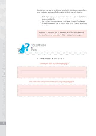 MANUAL DE GESTIÓN PARA DIRECTORES DE INSTITUCIONES EDUCATIVAS UNIDAD 4 INSTRUMENTOS DE LA GESTIÓN EDUCATIVA 
74 
Los objetivos expresan los cambios que la institución educativa se propone lograr 
en el mediano o largo plazo. Se formulan teniendo en cuenta lo siguiente: 
1. Cada objetivo precisa un solo cambio, de manera que se pueda facilitar su 
posterior evaluación. 
2. Los cambios consideran todas las dimensiones de la gestión educativa. 
3. Guardan coherencia con la misión, visión y los objetivos educativos 
nacionales. 
Usted en su institución, con los miembros de la comunidad educativa, 
complete las matrices presentadas y elabore sus objetivos estratégicos. 
PROBLEMATIZANDO 
GESTIÓN 
4.1.2.3 LA PROPUESTA PEDAGÓGICA 
¿Qué es para usted, la propuesta pedagógica? 
MI 
En su institución ¿qué aspectos constituyen su propuesta pedagógica? 
 