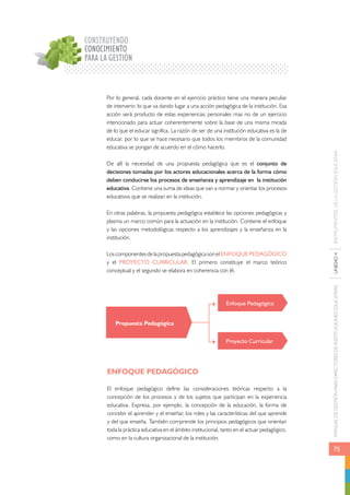 MANUAL DE GESTIÓN PARA DIRECTORES DE INSTITUCIONES EDUCATIVAS UNIDAD 4 INSTRUMENTOS DE LA GESTIÓN EDUCATIVA 
75 
CONSTRUYENDO 
CONOCIMIENTO 
PARA LA GESTIÓN 
Por lo general, cada docente en el ejercicio práctico tiene una manera peculiar 
de intervenir, lo que va dando lugar a una acción pedagógica de la institución. Esa 
acción será producto de estas experiencias personales mas no de un ejercicio 
intencionado para actuar coherentemente sobre la base de una misma mirada 
de lo que el educar significa. La razón de ser de una institución educativa es la de 
educar, por lo que se hace necesario que todos los miembros de la comunidad 
educativa se pongan de acuerdo en el cómo hacerlo. 
De allí la necesidad de una propuesta pedagógica que es el conjunto de 
decisiones tomadas por los actores educacionales acerca de la forma cómo 
deben conducirse los procesos de enseñanza y aprendizaje en la institución 
educativa. Contiene una suma de ideas que van a normar y orientar los procesos 
educativos que se realizan en la institución. 
En otras palabras, la propuesta pedagógica establece las opciones pedagógicas y 
plasma un marco común para la actuación en la institución. Contiene el enfoque 
y las opciones metodológicas respecto a los aprendizajes y la enseñanza en la 
institución. 
Los componentes de la propuesta pedagógica son el ENFOQUE PEDAGÓGICO 
y el PROYECTO CURRICULAR. El primero constituye el marco teórico 
conceptual y el segundo se elabora en coherencia con él. 
Propuesta Pedagógica 
ENFOQUE PEDAGÓGICO 
Enfoque Pedagógico 
Proyecto Curricular 
El enfoque pedagógico define las consideraciones teóricas respecto a la 
concepción de los procesos y de los sujetos que participan en la experiencia 
educativa. Expresa, por ejemplo, la concepción de la educación, la forma de 
concebir el aprender y el enseñar, los roles y las características del que aprende 
y del que enseña. También comprende los principios pedagógicos que orientan 
toda la práctica educativa en el ámbito institucional, tanto en el actuar pedagógico, 
como en la cultura organizacional de la institución. 
 