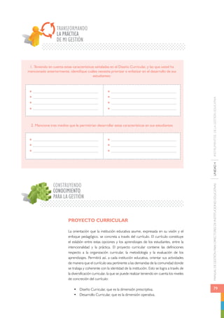 MANUAL DE GESTIÓN PARA DIRECTORES DE INSTITUCIONES EDUCATIVAS UNIDAD 4 INSTRUMENTOS DE LA GESTIÓN EDUCATIVA 
79 
TRANSFORMANDO 
LA PRÁCTICA 
DE MI GESTIÓN 
1. Teniendo en cuenta estas características señaladas en el Diseño Curricular, y las que usted ha 
mencionado anteriormente, identifique cuáles necesita priorizar o enfatizar en el desarrollo de sus 
estudiantes: 
2. Mencione tres medios que le permitirían desarrollar estas características en sus estudiantes 
CONSTRUYENDO 
CONOCIMIENTO 
PARA LA GESTIÓN 
PROYECTO CURRICULAR 
La orientación que la institución educativa asume, expresada en su visión y el 
enfoque pedagógico, se concreta a través del currículo. El currículo constituye 
el eslabón entre estas opciones y los aprendizajes de los estudiantes, entre la 
intencionalidad y la práctica. El proyecto curricular contiene las definiciones 
respecto a la organización curricular, la metodología y la evaluación de los 
aprendizajes. Permitirá así, a cada institución educativa, orientar sus actividades 
de manera que el currículo sea pertinente a las demandas de la comunidad donde 
se trabaja y coherente con la identidad de la institución. Esto se logra a través de 
la diversificación curricular, la que se puede realizar teniendo en cuenta los niveles 
de concreción del currículo: 
• Diseño Curricular, que es la dimensión prescriptiva. 
• Desarrollo Curricular, que es la dimensión operativa. 
 