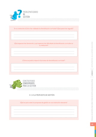 MANUAL DE GESTIÓN PARA DIRECTORES DE INSTITUCIONES EDUCATIVAS UNIDAD 4 INSTRUMENTOS DE LA GESTIÓN EDUCATIVA 
83 
PROBLEMATIZANDO 
MI 
GESTIÓN 
En su institución ¿Cómo han realizado la diversificación curricular? ¿Qué pasos han seguido? 
¿Qué aspectos han favorecido y qué aspectos han dificultado la diversificación curricular en 
¿Cómo se podría mejorar el proceso de diversificación curricular? 
CONSTRUYENDO 
CONOCIMIENTO 
PARA LA GESTIÓN 
su institución? 
4.1.2.4 LA PROPUESTA DE GESTIÓN 
¿Qué es para usted, la propuesta de gestión en una institución educativa? 
 