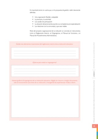Es importante tener en cuenta que, en la propuesta de gestión, estén claramente 
definidas: 
• Una organización flexible y adaptable 
• La jerarquía y la autoridad 
• Los canales de participación 
• La ubicación del personal de acuerdo a su competencia y/o especialización 
• Las relaciones con la comunidad y que sean viables 
Parte del proyecto organizacional de la institución se concreta en instrumentos 
como el Reglamento Interno, el Organigrama, el Manual de Funciones y el 
Manual de Procedimientos Administrativos. 
MANUAL DE GESTIÓN PARA DIRECTORES DE INSTITUCIONES EDUCATIVAS UNIDAD 4 INSTRUMENTOS DE LA GESTIÓN EDUCATIVA Señale tres elementos importantes del reglamento interno de su institución educativa. 
85 
¿Qué es para usted un organigrama? 
Intente graficar el organigrama de su institución educativa. Hágalo sin recurrir a ningún documento, 
solo al conocimiento que tiene de su institución y recogiendo las experiencias vividas a diario. 
 