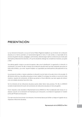 La Ley General de Educación y la Ley de Carrera Pública Magisterial establecen que el director de la institución 
educativa es la máxima autoridad y el representante legal de la misma. En este sentido, es responsable de los 
procesos de gestión educativa, pedagógica y administrativa, debiendo lograr óptimas condiciones para el adecuado 
desempeño profesional de los docentes, a fin que los estudiantes obtengan las competencias necesarias, por grado 
y edad. 
Una efectiva gestión involucra una serie de aspectos, tales como la planificación, la organización, la dirección, la 
coordinación y el control. Por ello, el director de la institución educativa tiene que estar preparado para actuar en 
todos estos ámbitos y, por ende, requiere fortalecer sus capacidades para desempeñarse adecuadamente en los 
mismos. 
Los procesos de cambio o mejoras sustantivas en educación ocurren tanto en las aulas como en las escuelas. Es 
allí donde las reformas y las políticas educativas se hacen realidad. Sin embargo, los cambios no ocurren de modo 
mecánico, requieren de conductores, de líderes que piensen un futuro diferente y que sean capaces de conducir 
a las comunidades educativas hacia dicha meta. 
Son los directores de las instituciones educativas quienes deben liderar estos procesos. Por ello, la UNESCO 
considera fundamental la formación de los directores de instituciones educativas en temas de gestión. 
Como respuesta a esta necesidad, la Representación de la UNESCO en Perú ha elaborado este manual, en un 
esfuerzo conjunto con la Asociación de Empresarios por la Educación y la Unidad de Capacitación en Gestión 
(UCG) del Ministerio de Educación. 
Con este manual se busca brindar a los directores, herramientas básicas para facilitar su trabajo en la gestión de sus 
respectivas instituciones educativas. 
Representación de la UNESCO en Perú 
PRESENTACIÓN 
MANUAL DE GESTIÓN PARA DIRECTORES DE INSTITUCIONES EDUCATIVAS PRESENTACIÓN 
9 
 