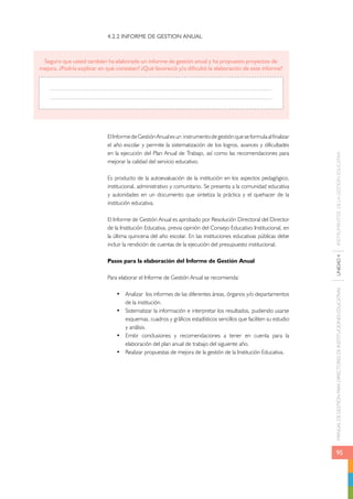 MANUAL DE GESTIÓN PARA DIRECTORES DE INSTITUCIONES EDUCATIVAS UNIDAD 4 INSTRUMENTOS DE LA GESTIÓN EDUCATIVA 
95 
4.2.2 INFORME DE GESTION ANUAL 
Seguro que usted también ha elaborado un informe de gestión anual y ha propuesto proyectos de 
mejora. ¿Podría explicar en qué consisten? ¿Qué favoreció y/o dificultó la elaboración de este informe? 
El Informe de Gestión Anual es un instrumento de gestión que se formula al finalizar 
el año escolar y permite la sistematización de los logros, avances y dificultades 
en la ejecución del Plan Anual de Trabajo, así como las recomendaciones para 
mejorar la calidad del servicio educativo. 
Es producto de la autoevaluación de la institución en los aspectos pedagógico, 
institucional, administrativo y comunitario. Se presenta a la comunidad educativa 
y autoridades en un documento que sintetiza la práctica y el quehacer de la 
institución educativa. 
El Informe de Gestión Anual es aprobado por Resolución Directoral del Director 
de la Institución Educativa, previa opinión del Consejo Educativo Institucional, en 
la última quincena del año escolar. En las instituciones educativas públicas debe 
incluir la rendición de cuentas de la ejecución del presupuesto institucional. 
Pasos para la elaboración del Informe de Gestión Anual 
Para elaborar el Informe de Gestión Anual se recomienda: 
• Analizar los informes de las diferentes áreas, órganos y/o departamentos 
de la institución. 
• Sistematizar la información e interpretar los resultados, pudiendo usarse 
esquemas, cuadros y gráficos estadísticos sencillos que faciliten su estudio 
y análisis. 
• Emitir conclusiones y recomendaciones a tener en cuenta para la 
elaboración del plan anual de trabajo del siguiente año. 
• Realizar propuestas de mejora de la gestión de la Institución Educativa. 
 