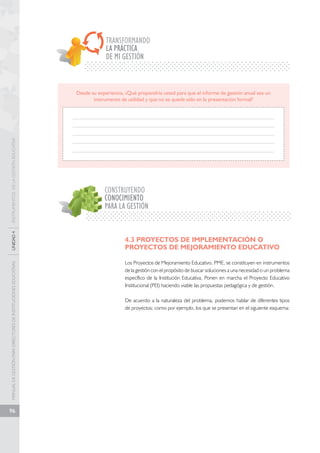 MANUAL DE GESTIÓN PARA DIRECTORES DE INSTITUCIONES EDUCATIVAS UNIDAD 4 INSTRUMENTOS DE LA GESTIÓN EDUCATIVA 
96 
TRANSFORMANDO 
LA PRÁCTICA 
DE MI GESTIÓN 
Desde su experiencia, ¿Qué propondría usted para que el informe de gestión anual sea un 
instrumento de utilidad y que no se quede sólo en la presentación formal? 
CONSTRUYENDO 
CONOCIMIENTO 
PARA LA GESTIÓN 
4.3 PROYECTOS DE IMPLEMENTACIÓN O 
PROYECTOS DE MEJORAMIENTO EDUCATIVO 
Los Proyectos de Mejoramiento Educativo, PME, se constituyen en instrumentos 
de la gestión con el propósito de buscar soluciones a una necesidad o un problema 
específico de la Institución Educativa. Ponen en marcha el Proyecto Educativo 
Institucional (PEI) haciendo viable las propuestas pedagógica y de gestión. 
De acuerdo a la naturaleza del problema, podemos hablar de diferentes tipos 
de proyectos; como por ejemplo, los que se presentan en el siguiente esquema: 
 
