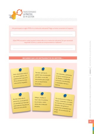 MANUAL DE GESTIÓN PARA DIRECTORES DE INSTITUCIONES EDUCATIVAS UNIDAD 4 INSTRUMENTOS DE LA GESTIÓN EDUCATIVA 
99 
TRANSFORMANDO 
LA PRÁCTICA 
DE MI GESTIÓN 
¿Ha participado en algún PME en su institución educativa? Haga un breve comentario al respecto. 
¿Qué PME encuentra usted necesario desarrollar en su institución educativa? ¿A qué necesidad 
responde? ¿Cómo y cuándo se comprometería a realizarlo? 
RECUERDE QUE LOS INSTRUMENTOS DE GESTIÓN…. 
Están relacionados entre sí 
de manera sistémica. Así 
podemos decir que en el 
PEI se articulan los otros 
instrumentos de gestión. 
Permiten desarrollar la 
autonomía, ya que generan 
una identidad que hace que 
cada Institución Educativa se 
diferencie de las demás. 
Permiten optimizar la 
gestión hacia una educación 
de calidad, no son sólo 
documentos para cumplir 
con un requerimiento 
burocrático. 
Reflejan y facilitan el 
hacer vida en la práctica, 
los principios, misión, 
valores de la institución 
educativa. 
Son relevantes y pertinentes 
ya que se caracterizan por 
ser flexibles y modificables 
en función a las demandas 
y necesidades internas y 
externas. 
Son producto de un trabajo en 
equipo, cooperativo, con todos 
los miembros de la comunidad 
educativa. Esto genera un 
compromiso compartido hacia 
el logro de una educación de 
calidad. 
 