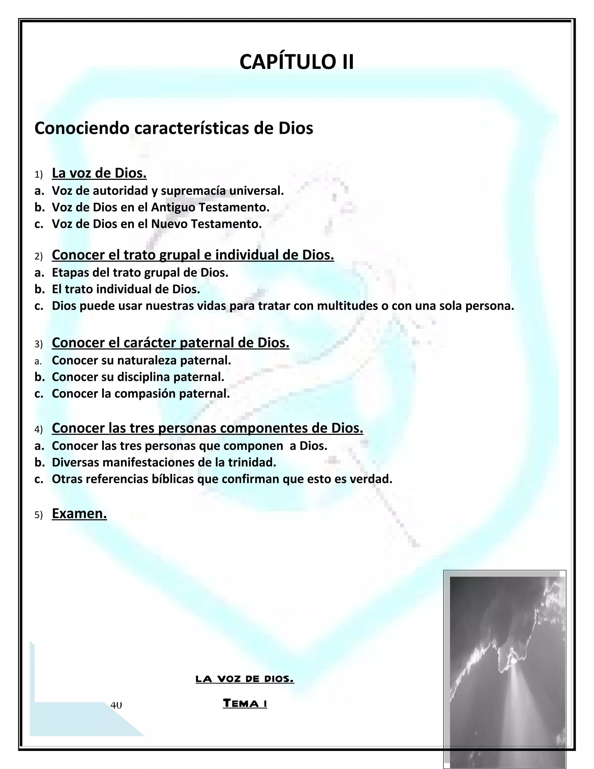 la voz de dios.
                                               Tema i
a. Voz de autoridad y de supremacía universal.
 Salmo 18:13-15 Salmo 28:3-9 Isaías 30-30 2° Tes 4:16 Apoc 2:15

 La potente voz de Dios infunde temor, respeto y sujeción total sobre todo el universo.

 Autoridad sobre la naturaleza (Mr 4:39).

 Autoridad sobre los demonios (Mr 5:7-13; Col 2:10).

 Autoridad sobre la muerte (Jn 5:25; 11:25; 11:43-44; Mr 5:41-42).

 Autoridad sobre la enfermedad (Mr 5:34).



b. Voz de Dios en el AT (Patriarcas y Profetas)
 Voz de Dios sobre la humanidad (Gn 3:8).

 Voz de Dios para llamar a sus siervos (1º Samuel 24:16; 26:17; 15:6-8).

 Voz de Dios exhortando a la obediencia (Salmo 95:7-8; Deut 8:20; 13:4; Jer 42:5,6,21; 43:7).



Voz de Dios en el Nuevo Testamento (Cristo y los Apóstoles)
 Voz de Dios direcciona a la gente hacia (Mt 17:5-8, 1º Pedro 1.17) (A EL OID)

 Voz de Cristo con identidad pastoral (Jn 10:3, 6).




16
 