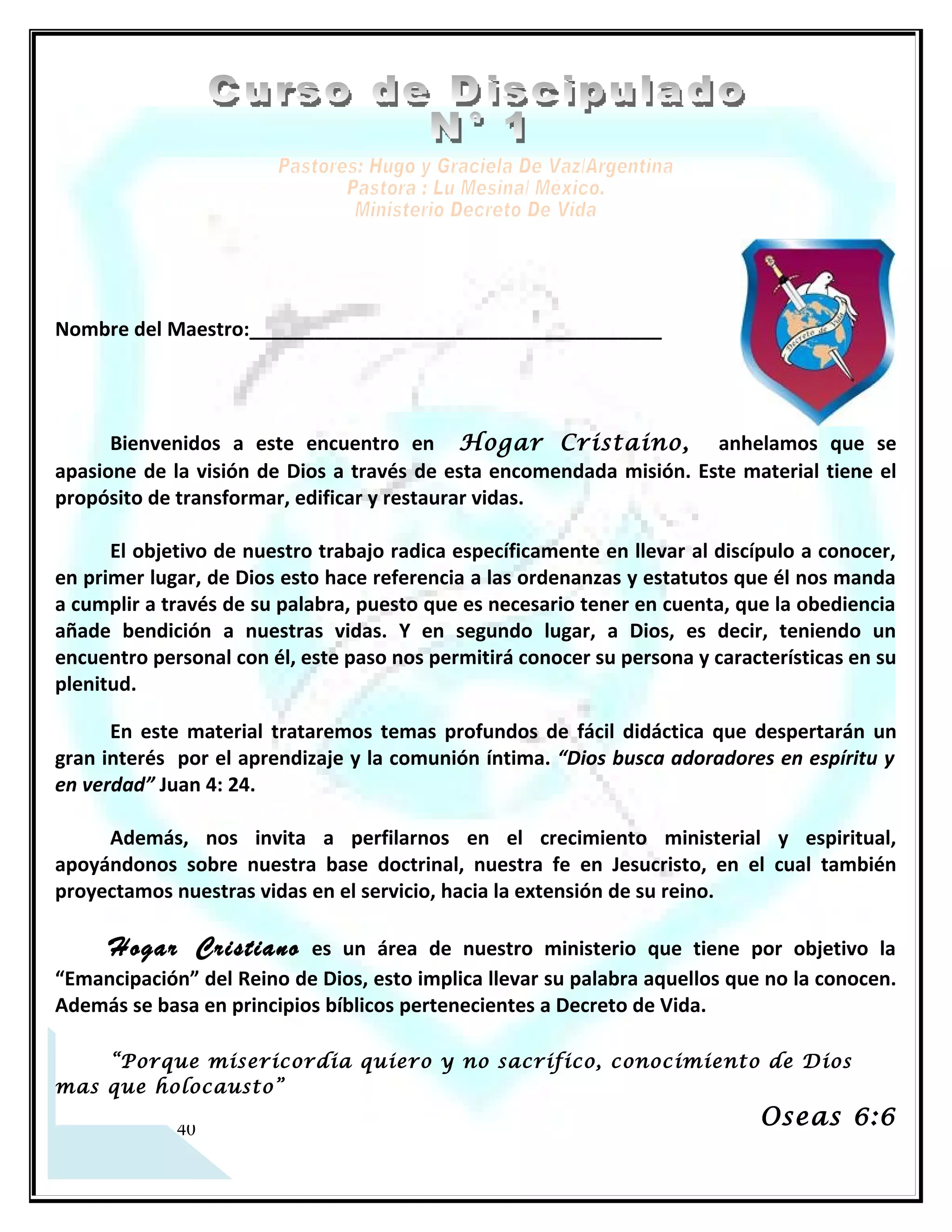 Nombre del Maestro:______________________________________




      Bienvenidos a este encuentro en Hefsiba, anhelamos que se apasione de la visión
de Dios a través de esta encomendada misión. Este material tiene el propósito de
transformar, edificar y restaurar vidas.

      El objetivo de nuestro trabajo radica específicamente en llevar al discípulo a conocer,
en primer lugar, de Dios esto hace referencia a las ordenanzas y estatutos que él nos manda
a cumplir a través de su palabra, puesto que es necesario tener en cuenta, que la obediencia
añade bendición a nuestras vidas. Y en segundo lugar, a Dios, es decir, teniendo un
encuentro personal con él, este paso nos permitirá conocer su persona y características en
su plenitud.

      En este material trataremos temas profundos de fácil didáctica que despertarán un
gran interés por el aprendizaje y la comunión íntima. “Dios busca adoradores en espíritu y
en verdad” Juan 4: 24.

     Además, nos invita a perfilarnos en el crecimiento ministerial y espiritual,
apoyándonos sobre nuestra base doctrinal, nuestra fe en Jesucristo, en el cual también
proyectamos nuestras vidas en el servicio, hacia la extensión de su reino.

      Hefsiba    es un área de nuestro ministerio que tiene por objetivo la “Emancipación” del
Reino de Dios, esto implica llevar su palabra aquellos que no la conocen. Además se basa en
principios bíblicos pertenecientes a Decreto de Vida.

     “Porque misericordia quiero y no sacrifico, conocimiento de Dios mas que
holocausto”
                                                                                Oseas 6:6




   2
 