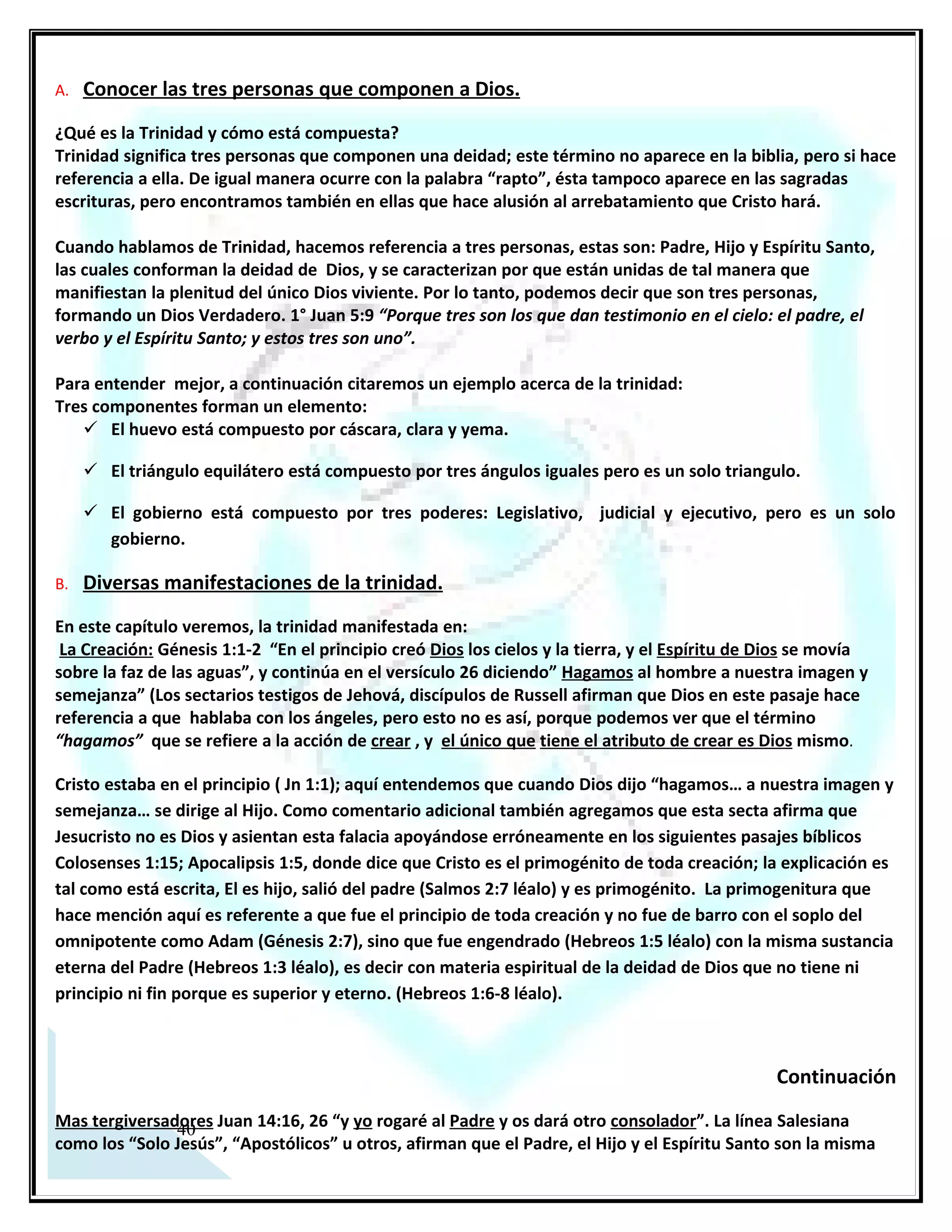Continuación
Mas tergiversadores Juan 14:16, 26 “y yo rogaré al Padre y os dará otro consolador”. La línea Salesiana
como los “Solo Jesús”, “Apostólicos” u otros, afirman que el Padre, el Hijo y el Espíritu Santo son la misma
persona conocida en la biblia como Jesucristo, y que estos nombres son solo títulos de sus diferentes
funciones ministeriales; si así fuera cuando Jesús se bautizó Mt 3:16-17 (Léalo), ¿Dónde estaba su persona?
¿Estaba en el agua, en la paloma o en la voz que venía del cielo? (Jn 14:16,26 Léalo).

 Estas tres personas están mencionadas en este pasaje bíblico, (las cuales están subrayadas) en el versículo
escrito. Aquí está clarísima la base escritural que refuta y ridiculiza al espíritu de error que gobierna a
algunos sectarios, porque claramente evidencia las tres personas de la trinidad; tendríamos que interpretar
sin sentido común para que estas tres personas mencionadas sean una misma persona, observe
detenidamente, el texto dice: “Y yo (dijo Jesús) rogaré al Padre y os dará otro Consolador (Paracleto-Espíritu
Santo).

Jesucristo oró ante la tumba de Lázaro: (Léalo) Jn 11:41-42. En este pasaje bíblico notará que Jesús cuando
oraba, hablaba con su Padre, y si así no fuere, estaría fingiendo que le dirigía la palabra a otra persona y eso
entra en la calificación de mentira o farsa, y Jesucristo no es ni mentiroso, ni farsante. Entonces, tenemos
claro que los tres son uno en deidad, pero evidentemente son tres personas. De la misma manera ocurre en
un matrimonio, puesto que, está compuesto por dos personas, pero forman un matrimonio.

C. OTRAS REFERENCIAS BÍBLICAS QUE CONFIRMAN ESTA VERDAD.

La Relación con su Pueblo: Génesis 11:7; Isaías 6:8. En estos textos también encontramos a Dios hablando
en plural, en asuntos de trascendencia.

Los Dones Espirituales: 1° Corintios 12:4-6 “…hay diversidad de dones, pero el Espíritu es el mismo… y hay
diversidad de ministerio, pero el Señor es el mismo… y hay diversidad de operaciones pero Dios que hace
todas las cosas en todos es el mismo”.

La Salvación: 1° Pedro 1:2 “… elegidos según presciencia de Dios Padre en santificación del Espíritu para
obedecer y ser rociados con la sangre de Jesucristo”. Aquí también menciona a las tres personas.

Su Testimonio: 1° Juan 5:7 “Porque tres son los que dan testimonios en cielo: el Padre, el Verbo y el Espíritu
Santo, y estos tres son uno”; y en Mateo 3:16-17 Aquí también se evidencian las tres personas.




 23
 