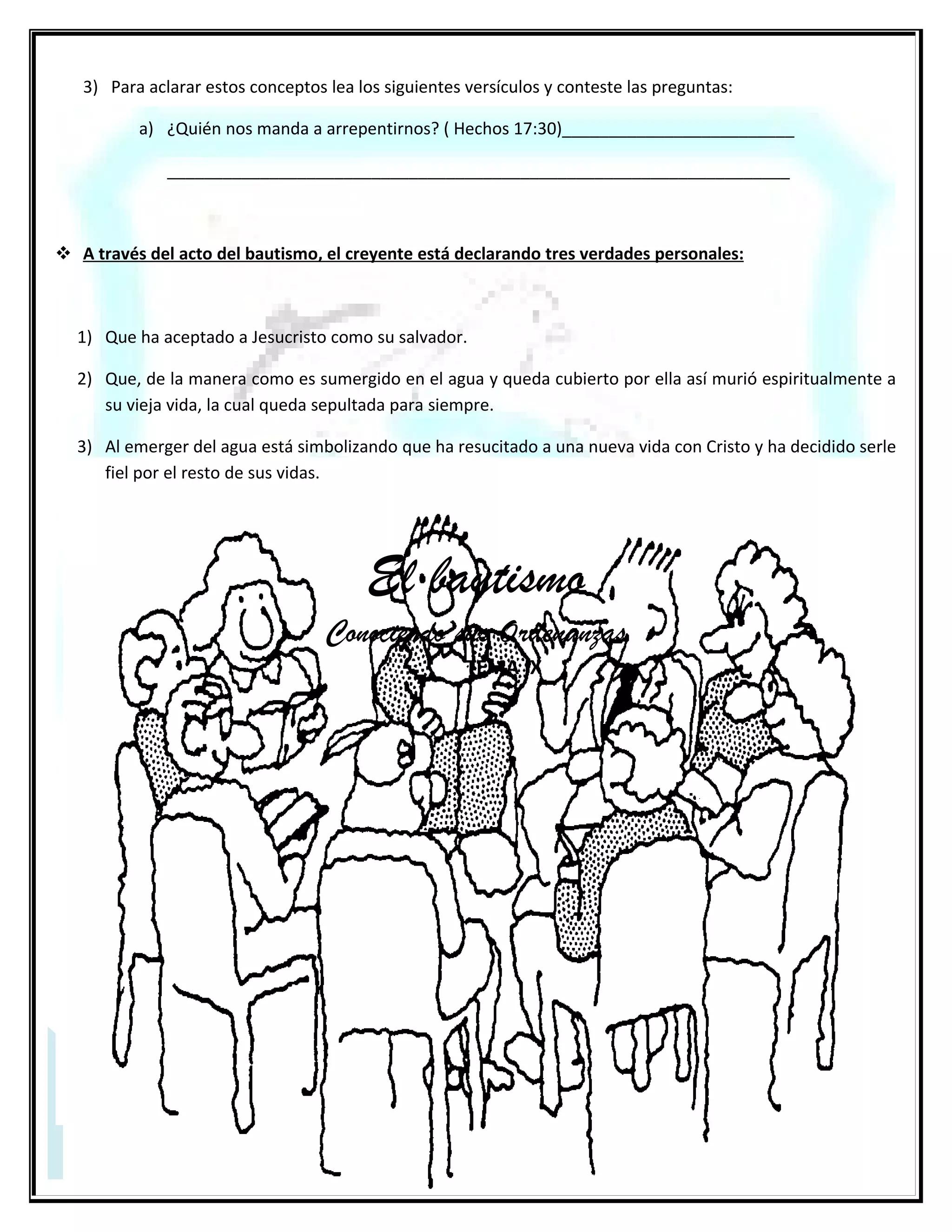 El bautismo en las aguas
                                                         2da. parte
El bautismo por sí solo no salva a nadie ni tiene valor alguno. Pero si se realiza correctamente, es decir con Fe y
arrepentimiento del que es bautizado resulta de gran bendición para su vida pues está dando un paso de obediencia a
Jesucristo, quien dijo que todos los que creyeran en su nombre debían bautizarse.

    ¿Cuál es la forma correcta de realizar el bautismo bíblico?

Es por inmersión, o sea que el bautizado debe ser totalmente sumergido en el agua. El término “Bautismo” en Griego
significa literalmente “Sumergir”.
En algunos casos de bautismos mencionados en la biblia se incluyen dos requisitos: que hubiese suficiente agua y que el
creyente debía entrar y salir del agua (Mateo 3:16; Juan 3:23 y Hechos 8:36-38).
El modelo bíblico del bautismo no es por aspersión (rociar o salpicar agua), sino por inmersión en el agua, de este modo
se representa la muerte y sepultura de nuestra pasada manera de vivir y la resurrección de una nueva vida en Cristo.
    ¿Cuál es la fórmula bíblica del bautismo?
     Es la ordenada por Nuestro Señor Jesucristo y que se encuentra en Mateo 28:19 donde dice: ________
     ___________________________________________________________________________________
    ¿Es bíblicamente correcto bautizar a los niños?

Si se trata de niños que todavía no tienen la edad suficiente para arrepentirse y creer, la respuesta es NO. En
Mateo 19:13-15, se relata el incidente cuando las madres llevaron a sus niños a Jesús, pero no para que los
bautizara, sino para que “...pusiese sus ___________ y ____________________por ellos”.
     Bautismo en las aguas ¡Cuidado con la doctrina!.

Por último, es necesario tener en cuenta que hay gente bien intencionada, ya que ha sido equivocadamente
enseñada en este tema, porque afirman que el bautismo debe hacerse solamente en el Nombre de Jesucristo
puesto que, así lo toman de los siguientes textos: Hechos 2:38, 8:16, 10:48 y 19:5.
Sin embargo, dijo Jesús: “...Bautizándolos en el nombre del Padre, del Hijo y del Espíritu Santo

.” Si hubiese sido solo en su nombre, hubiese dicho: ... en mi nombre... Porque tal era su costumbre: Juan
14:13-14 léalo. Para entender mejor, los apóstoles utilizaron el Nombre de Jesucristo, porque con ese
nombre presentaban el plan de salvación; la gente (principalmente los judíos) identificaban al Padre y al
Espíritu Santo como deidad, pues escrituralmente se les menciona a ellos desde el principio de la creación
Génesis 1:1-2, no así el Nombre de Jesucristo, se cree que por ese motivo fue enfatizado su Nombre. Es decir;
no está mal bautizar en el Nombre de Jesucristo, pues los apóstoles lo hicieron en ese momento de la
historia; pues hoy, en nuestro presente ante la palabra que salió de la boca de el mismo Jesucristo debemos
bautizar tal como Él lo expuso: ...en el nombre del Padre, y del Hijo, y del Espíritu Santo...Y estos no son
títulos ministeriales de una misma persona, estos son nombres e identidades diferentes de las tres personas
mencionadas. (No se puede cambiar lo que está escrito.) El que tiene oído para oír oiga.
La decisión de bautizarse: Es obediencia, compromiso y reconocimiento público de haber abrazado la fe en
Jesucristo
Obediencia porque Dios lo manda Mateo 28:19
Compromiso: porque implica un cambio de vida Gálatas 2:20 Colosenses 3:5
Reconocimiento delante de los hombres Lucas 12:8-9

 29
 