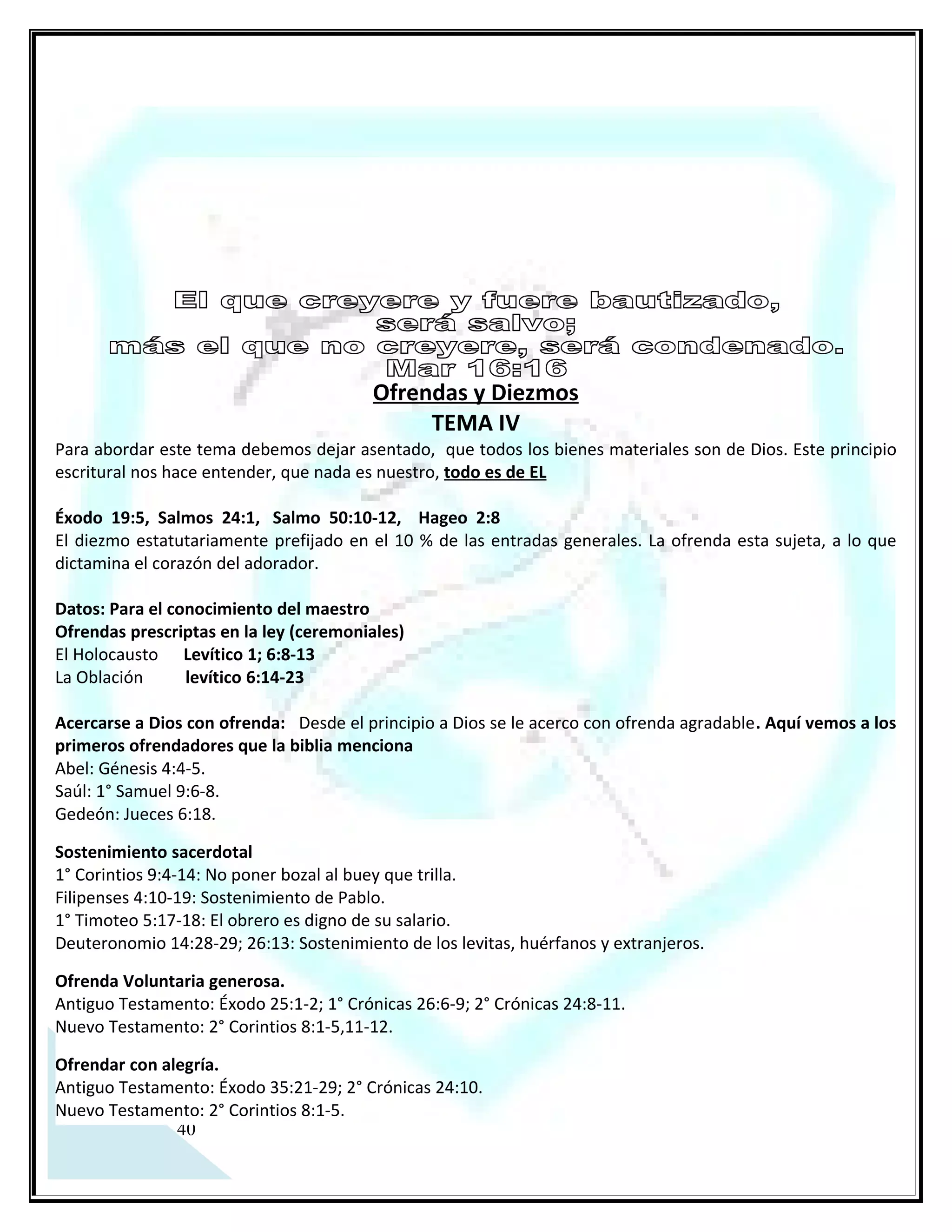 DIEZMO

Hay quienes afirman que el diezmo era obligatorio o vigente solo en el tiempo de la ley, pero este es
mencionado en la biblia ANTES, DURANTE Y DESPUES de la ley mosaica. Por consecuencia el diezmo es un
principio escritural. Para poder entender esta verdad bíblica es menester vaciarse de toda tergiversación
asimilada desde fuentes que no se fundamenten en todo el contexto escritural que iluminan este
tema. Siempre debemos recordar que un texto sin su contexto es un pretexto para defender una convicción
errónea.

 Dentro de los indicios registrados en la escritura bíblica que anteceden la ley, nos encontramos con
mandamientos del orden físico (tangible) como lo es el sacrificio Gn 46:1, el criterio del yugo desigual Gn
24:3-4, La actitud de trabajar Gn 3:19 el diezmo Gn 14:20 la intimidad sexual Gn 2:24 y la circuncisión Gn
17:10 (CIRCUNSCISION: aunque el apóstol Pablo bregó denodadamente hacia la aplicación espiritual de este
mandamiento Col. 2:11), pero Pablo nunca bregó para aplicar de la misma manera el diezmo, ni siquiera lo
menciona puntualmente, nunca censuró la particularidad de diezmar, como lo hizo con la circuncisión.
También antes de la ley aparecen otros tipos de mandamientos abstractos que se toman por obviedad
aunque su indicación no sea directa, como por ejemplo: La fe, la obediencia, la santidad, la misericordia, el
llamamiento, etc., es decir que son principios de la doctrina de Dios que fueron establecidas desde antes de la
ley, y con la llegada de la ley estos mandamientos se documentaron y se registraron escrituralmente en el
Antiguo y en el Nuevo Testamento.

EL DIEZMO VIGENTE ANTES DE LA LEY: Malaquías 3:6-11
    Abraham entrega los diezmos al sacerdocio de Melquisedec luego de recibir su bendición. (Génesis 14:20
…Y le dio Abraham los diezmos de todo)
    Jacob a pesar de que hasta este momento no tenía la espiritualidad de su abuelo (Abraham) denota que el
diezmo era parte de la doctrina que vio en su abuelo y su padre porque se comprometió con Dios a cumplir
con este mandamiento. (Gn 28:22…..y de todo lo que me dieres, el diezmo apartare para ti) .

EL DIEZMO VIGENTE DURANTE LA LEY:

    Es un estatuto indefectible Deut 14:2
    Entregado al sacerdocio de Levi Num. 18:21
    El diezmo consagrado al Señor Levítico 27:30-34

EL DIEZMO VIGENTE DESPUES DE LA LEY:
   En Mateo 23:23 Jesús recrimina a los religiosos que cumplían con lo material al diezmar la menta, el
eneldo y el comino y olvidaban lo abstracta y netamente espiritual como la justicia, la misericordia y la fe, y
dijo: ESTO ERA NECESARIO HACER, (utiliza el término ‘ERA’ en tiempo pasado justamente porque eso fue lo
que no hicieron), y sigue diciendo: SIN DEJAR DE HACER AQUELLO, refiriéndose a lo material.
      En Lucas 11:42 expresa otros elementos a diezmar pero con el mismo fundamento doctrinal. En hebreos
capitulo 7 encontramos un registro bien marcado donde menciona a Jesucristo con el sacerdocio para siempre
según el orden de Melquisedec el cual es superior a Abraham de quien recibió el diezmo, también menciona
que aun el sacerdocio levítico diezmo a este sacerdocio superior y perfecto a través de Abraham al considerar
que estaba en sus lomos. Con este criterio escritural, cuanto más nosotros (los redimidos) deberíamos de
diezmar siendo que pertenecemos al real sacerdocio 1 Pedro 2:9.
P.D. Hay claridad en la palabra de Dios para cumplir con este principio, pero sé que los que no se sujetan al

 33
Espíritu o les duele desaferrarse del dinero cuestionan esta verdad argumentando cualquier escusa aun
usando la biblia.
 