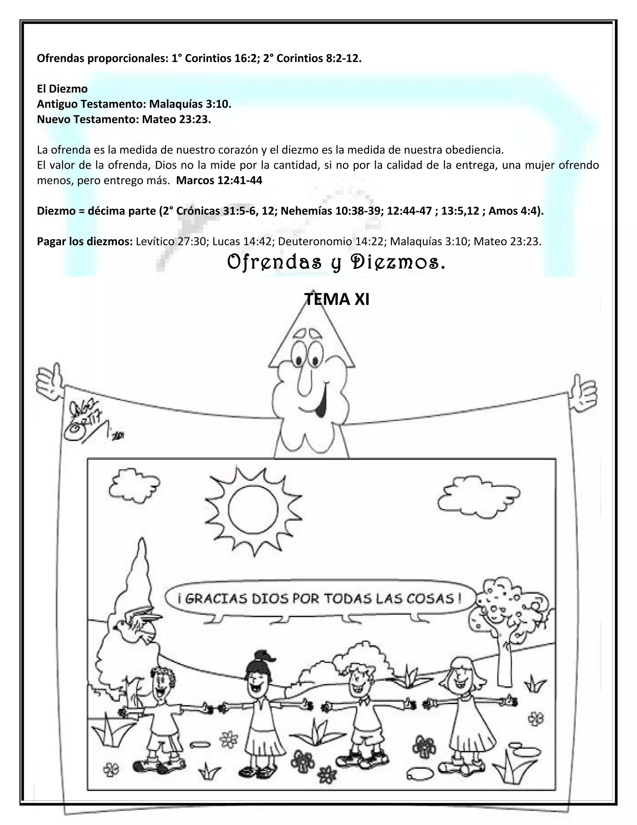 EL DIEZMO
EL DIEZMO VIGENTE ANTES DE LA LEY: Malaquías 3:6-11
    Abraham entrega los diezmos al sacerdocio de Melquisedec luego de recibir su bendición. (Génesis 14:20
…Y le dio Abraham los diezmos de todo)
    Jacob a pesar de que hasta este momento no tenía la espiritualidad de su abuelo (Abraham) denota que el
diezmo era parte de la doctrina que vio en su abuelo y su padre porque se comprometió con Dios a cumplir
con este mandamiento. (Gn 28:22…..y de todo lo que me dieres, el diezmo apartare para ti) .

EL DIEZMO VIGENTE DURANTE LA LEY:

    Es un estatuto indefectible Deut 14:2
    Entregado al sacerdocio de Levi Num. 18:21
    El diezmo consagrado al Señor Levítico 27:30-34

EL DIEZMO VIGENTE DESPUES DE LA LEY:
   En Mateo 23:23 Jesús recrimina a los religiosos que cumplían con lo material al diezmar la menta, el
eneldo y el comino y olvidaban lo abstracta y netamente espiritual como la justicia, la misericordia y la fe, y
dijo: ESTO ERA NECESARIO HACER, (utiliza el término ‘ERA’ en tiempo pasado justamente porque eso fue lo
que no hicieron), y sigue diciendo: SIN DEJAR DE HACER AQUELLO, refiriéndose a lo material.




 34
 