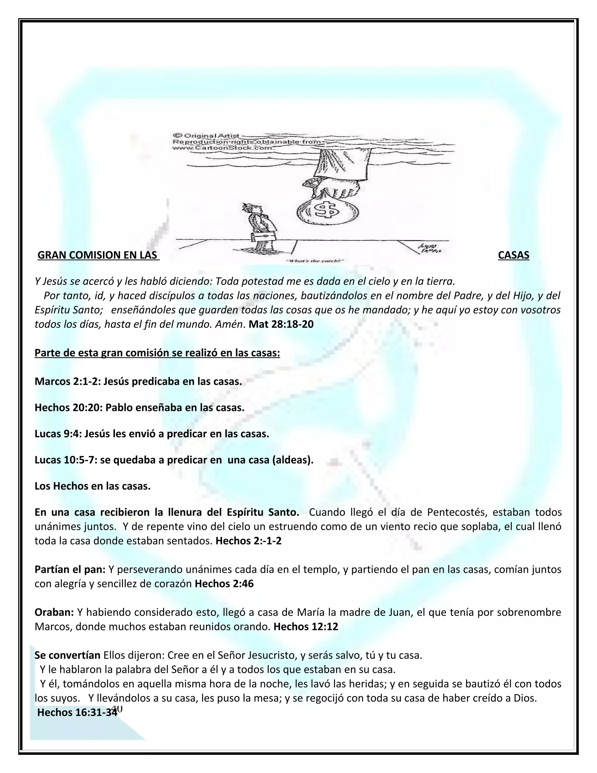 GRAN COMISION EN LAS CASAS

Y Jesús se acercó y les habló diciendo: Toda potestad me es dada en el cielo y en la tierra.
  Por tanto, id, y haced discípulos a todas las naciones, bautizándolos en el nombre del Padre, y del Hijo, y del
Espíritu Santo; enseñándoles que guarden todas las cosas que os he mandado; y he aquí yo estoy con vosotros
todos los días, hasta el fin del mundo. Amén. Mat 28:18-20

Parte de esta gran comisión se realizó en las casas:

Marcos 2:1-2: Jesús predicaba en las casas.

Hechos 20:20: Pablo enseñaba en las casas.

Lucas 9:4: Jesús les envió a predicar en las casas.

Lucas 10:5-7: se quedaba a predicar en una casa (aldeas).

Los Hechos en las casas.

En una casa recibieron la llenura del Espíritu Santo. Cuando llegó el día de Pentecostés, estaban todos
unánimes juntos. Y de repente vino del cielo un estruendo como de un viento recio que soplaba, el cual llenó
toda la casa donde estaban sentados. Hechos 2:-1-2

Partían el pan: Y perseverando unánimes cada día en el templo, y partiendo el pan en las casas, comían juntos
con alegría y sencillez de corazón Hechos 2:46

Oraban: Y habiendo considerado esto, llegó a casa de María la madre de Juan, el que tenía por sobrenombre
Marcos, donde muchos estaban reunidos orando. Hechos 12:12

Se convertían Ellos dijeron: Cree en el Señor Jesucristo, y serás salvo, tú y tu casa.
 Y le hablaron la palabra del Señor a él y a todos los que estaban en su casa.
 Y él, tomándolos en aquella misma hora de la noche, les lavó las heridas; y en seguida se bautizó él con todos
los suyos. Y llevándolos a su casa, les puso la mesa; y se regocijó con toda su casa de haber creído a Dios.
 Hechos 16:31-34

Predicaban y enseñaban: Y todos los días, en el templo y por las casas, no cesaban de enseñar y predicar a
Jesucristo Hechos 5:42

La persecución era enfatizada en las casas porque estas eran el punto clave de reunión (evangelización)
Y Saulo asolaba la iglesia, y entrando casa por casa, arrastraba a hombres y a mujeres, y los entregaba en la
cárcel. Hechos 8:3

Compromiso de Fe y de Servicio:

Señor me comprometo a continuar con esta labor, que comenzó Jesús y la Iglesia primitiva, de predicar tu
palabra en las casas, tomo la visión y tomo la misión con ahincó, vocación y esfuerzo, para tu gloria y tu


 35
honra amén.
 