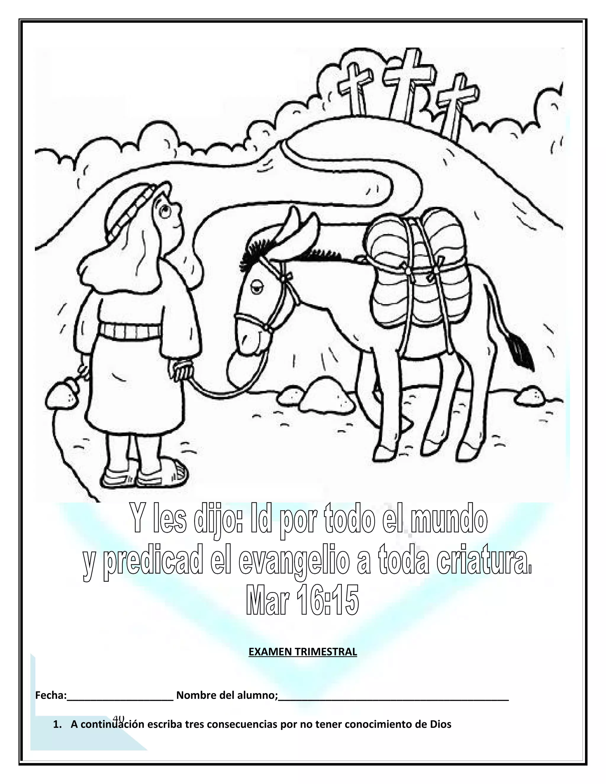 EXAMEN TRIMESTRAL


Fecha:__________________ Nombre del alumno;_______________________________________

   1. A continuación escriba tres consecuencias por no tener conocimiento de Dios
      _________________________________________________________________________
   2. En el siguiente renglón escriba 2 impedimentos para poder conocer a Dios
      _________________________________________________________________________
   3. En las siguientes líneas escriba las citas correspondientes

   1.   Autoridad sobre la naturaleza ___________________
   2.   Autoridad sobre los demonios ___________________
   3.   Autoridad sobre la muerte _________________________
   4.   Autoridad sobre la enfermedad ____________________
                                Mr 5:34 Mr 4:39, Mr 5:7-13 Col 2:10   Jn 5:25

   4. Mencione las 3 etapas del trato grupal de Dios
 ________________________________________________________________________________________
   5. Ahora escriba un ejemplo del trato individual de Dios con la humanidad
_________________________________________________________________________
   6. Mencione 4 características del carácter paternal de Dios:______________________
      _________________________________________________________________________
      _________________________________________________________________________
   7. Mencione      tres    nombres        de    los     primeros     ofrendadores    que la biblia:
      _________________________________________________________________________
   8. A continuación escriba: ¿Cuál es la diferencia entre diezmo y ofrenda?:____________
      _________________________________________________________________________
   9. En que nos beneficia el diezmar:_________________________________________________________

   10 Escriba las tres etapas donde el diezmar era una practica_____________________________________

   11 Escriba 2 citas bíblicas del A.T y N.T. que mencionene el diezmar:______________________________

   12¿Quiénes predicaron en las casas?___________________________________________
       _________________________________________________________________________
   13 Mencione 3 de los hechos que acontecían en las casas:________________________
       _________________________________________________________________________
   14 Escriba cuales son las tres ordenanzas que da Jesús a sus discípulos en Mateo 28:18-20


Nombre del Maestro: ____________________________Firma:__________________________




 37
 