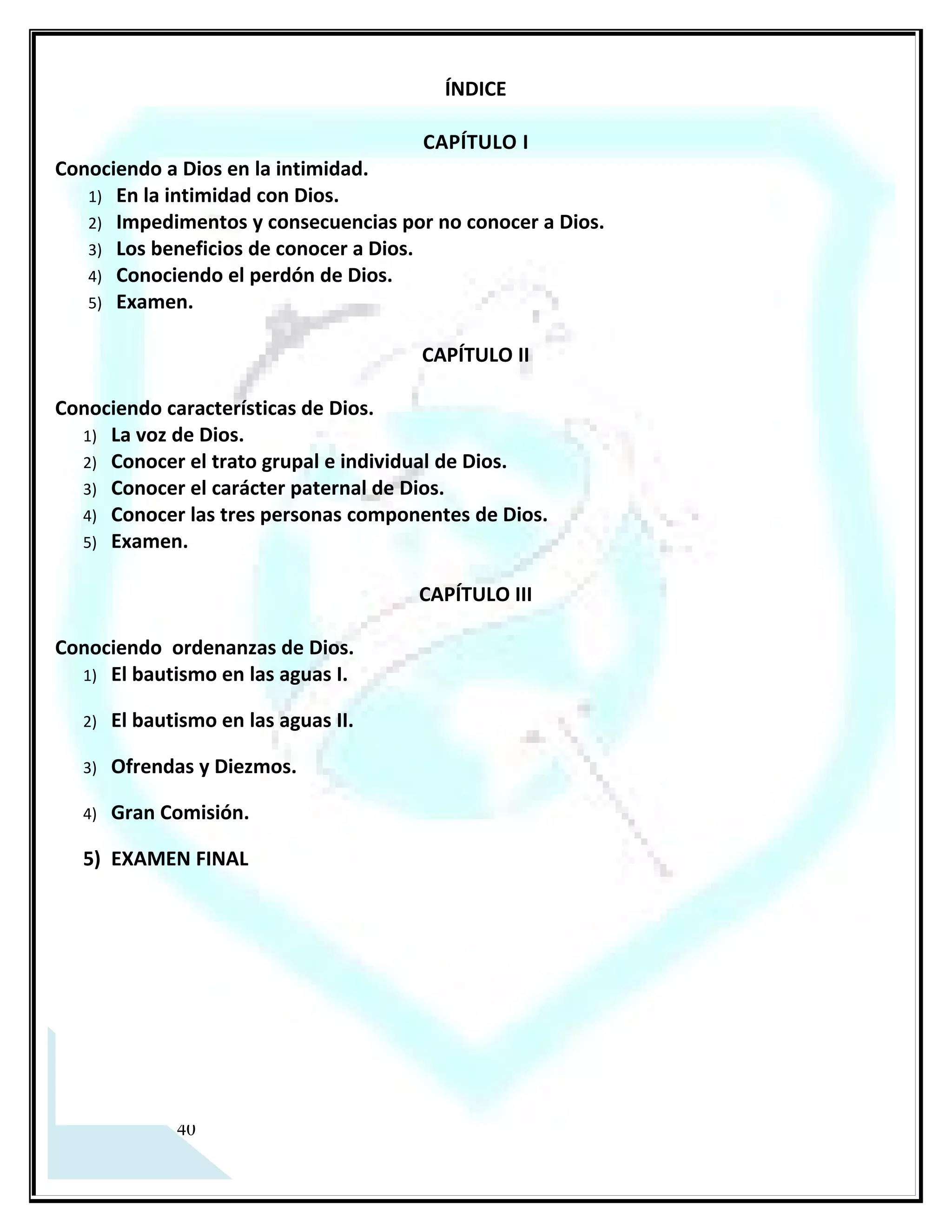Aprendiendo a conocer a Dios
                                         ÍNDICE

                                       CAPÍTULO I
Conociendo a Dios en la intimidad.
   1) En la intimidad con Dios.
   2) Impedimentos y consecuencias por no conocer a Dios.
   3) Los beneficios de conocer a Dios.
   4) Conociendo el perdón de Dios.
   5) Examen.

                                       CAPÍTULO II

Conociendo características de Dios.
  1) La voz de Dios.
  2) Conocer el trato grupal e individual de Dios.
  3) Conocer el carácter paternal de Dios.
  4) Conocer las tres personas componentes de Dios.
  5) Examen.

                                       CAPÍTULO III

Conociendo ordenanzas de Dios.
  1) El bautismo en las aguas I.
  2) El bautismo en las aguas II.
  3) Ofrendas
  4) El Diezmo.
  5) Gran Comisión.
  6) EXAMEN FINAL




   5
 