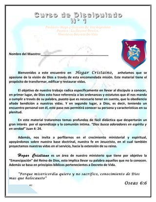 Nombre del Maestro:______________________________________




      Bienvenidos a este encuentro en Hefsiba, anhelamos que se apasione de la visión
de Dios a través de esta encomendada misión. Este material tiene el propósito de
transformar, edificar y restaurar vidas.

      El objetivo de nuestro trabajo radica específicamente en llevar al discípulo a conocer,
en primer lugar, de Dios esto hace referencia a las ordenanzas y estatutos que él nos manda
a cumplir a través de su palabra, puesto que es necesario tener en cuenta, que la obediencia
añade bendición a nuestras vidas. Y en segundo lugar, a Dios, es decir, teniendo un
encuentro personal con él, este paso nos permitirá conocer su persona y características en
su plenitud.

      En este material trataremos temas profundos de fácil didáctica que despertarán un
gran interés por el aprendizaje y la comunión íntima. “Dios busca adoradores en espíritu y
en verdad” Juan 4: 24.

     Además, nos invita a perfilarnos en el crecimiento ministerial y espiritual,
apoyándonos sobre nuestra base doctrinal, nuestra fe en Jesucristo, en el cual también
proyectamos nuestras vidas en el servicio, hacia la extensión de su reino.

      Hefsiba    es un área de nuestro ministerio que tiene por objetivo la “Emancipación” del
Reino de Dios, esto implica llevar su palabra aquellos que no la conocen. Además se basa en
principios bíblicos pertenecientes a Decreto de Vida.

     “Porque misericordia quiero y no sacrifico, conocimiento de Dios mas que
holocausto”
                                                                                Oseas 6:6




   2
 