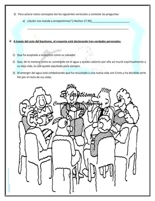 El bautismo en las aguas
                                                         2da. parte
El bautismo por sí solo no salva a nadie ni tiene valor alguno. Pero si se realiza correctamente, es decir con Fe y
arrepentimiento del que es bautizado resulta de gran bendición para su vida pues está dando un paso de obediencia a
Jesucristo, quien dijo que todos los que creyeran en su nombre debían bautizarse.

    ¿Cuál es la forma correcta de realizar el bautismo bíblico?

Es por inmersión, o sea que el bautizado debe ser totalmente sumergido en el agua. El término “Bautismo” en Griego
significa literalmente “Sumergir”.
En algunos casos de bautismos mencionados en la biblia se incluyen dos requisitos: que hubiese suficiente agua y que el
creyente debía entrar y salir del agua (Mateo 3:16; Juan 3:23 y Hechos 8:36-38).
El modelo bíblico del bautismo no es por aspersión (rociar o salpicar agua), sino por inmersión en el agua, de este modo
se representa la muerte y sepultura de nuestra pasada manera de vivir y la resurrección de una nueva vida en Cristo.
    ¿Cuál es la fórmula bíblica del bautismo?
     Es la ordenada por Nuestro Señor Jesucristo y que se encuentra en Mateo 28:19 donde dice: ________
     ___________________________________________________________________________________
    ¿Es bíblicamente correcto bautizar a los niños?

Si se trata de niños que todavía no tienen la edad suficiente para arrepentirse y creer, la respuesta es NO. En
Mateo 19:13-15, se relata el incidente cuando las madres llevaron a sus niños a Jesús, pero no para que los
bautizara, sino para que “...pusiese sus ___________ y ____________________por ellos”.
     Bautismo en las aguas ¡Cuidado con la doctrina!.

Por último, es necesario tener en cuenta que hay gente bien intencionada, ya que ha sido equivocadamente
enseñada en este tema, porque afirman que el bautismo debe hacerse solamente en el Nombre de Jesucristo
puesto que, así lo toman de los siguientes textos: Hechos 2:38, 8:16, 10:48 y 19:5.
Sin embargo, dijo Jesús: “...Bautizándolos en el nombre del Padre, del Hijo y del Espíritu Santo

.” Si hubiese sido solo en su nombre, hubiese dicho: ... en mi nombre... Porque tal era su costumbre: Juan
14:13-14 léalo. Para entender mejor, los apóstoles utilizaron el Nombre de Jesucristo, porque con ese
nombre presentaban el plan de salvación; la gente (principalmente los judíos) identificaban al Padre y al
Espíritu Santo como deidad, pues escrituralmente se les menciona a ellos desde el principio de la creación
Génesis 1:1-2, no así el Nombre de Jesucristo, se cree que por ese motivo fue enfatizado su Nombre. Es decir;
no está mal bautizar en el Nombre de Jesucristo, pues los apóstoles lo hicieron en ese momento de la
historia; pues hoy, en nuestro presente ante la palabra que salió de la boca de el mismo Jesucristo debemos
bautizar tal como Él lo expuso: ...en el nombre del Padre, y del Hijo, y del Espíritu Santo...Y estos no son
títulos ministeriales de una misma persona, estos son nombres e identidades diferentes de las tres personas
mencionadas. (No se puede cambiar lo que está escrito.) El que tiene oído para oír oiga.
La decisión de bautizarse: Es obediencia, compromiso y reconocimiento público de haber abrazado la fe en
Jesucristo
Obediencia porque Dios lo manda Mateo 28:19
Compromiso: porque implica un cambio de vida Gálatas 2:20 Colosenses 3:5
Reconocimiento delante de los hombres Lucas 12:8-9

 29
 