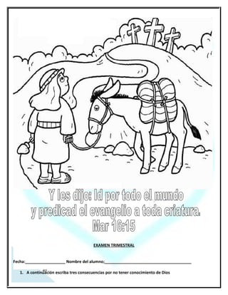 EXAMEN TRIMESTRAL


Fecha:__________________ Nombre del alumno;_______________________________________

   1. A continuación escriba tres consecuencias por no tener conocimiento de Dios
      _________________________________________________________________________
   2. En el siguiente renglón escriba 2 impedimentos para poder conocer a Dios
      _________________________________________________________________________
   3. En las siguientes líneas escriba las citas correspondientes

   1.   Autoridad sobre la naturaleza ___________________
   2.   Autoridad sobre los demonios ___________________
   3.   Autoridad sobre la muerte _________________________
   4.   Autoridad sobre la enfermedad ____________________
                                Mr 5:34 Mr 4:39, Mr 5:7-13 Col 2:10   Jn 5:25

   4. Mencione las 3 etapas del trato grupal de Dios
 ________________________________________________________________________________________
   5. Ahora escriba un ejemplo del trato individual de Dios con la humanidad
_________________________________________________________________________
   6. Mencione 4 características del carácter paternal de Dios:______________________
      _________________________________________________________________________
      _________________________________________________________________________
   7. Mencione      tres    nombres        de    los     primeros     ofrendadores    que la biblia:
      _________________________________________________________________________
   8. A continuación escriba: ¿Cuál es la diferencia entre diezmo y ofrenda?:____________
      _________________________________________________________________________
   9. En que nos beneficia el diezmar:_________________________________________________________

   10 Escriba las tres etapas donde el diezmar era una practica_____________________________________

   11 Escriba 2 citas bíblicas del A.T y N.T. que mencionene el diezmar:______________________________

   12¿Quiénes predicaron en las casas?___________________________________________
       _________________________________________________________________________
   13 Mencione 3 de los hechos que acontecían en las casas:________________________
       _________________________________________________________________________
   14 Escriba cuales son las tres ordenanzas que da Jesús a sus discípulos en Mateo 28:18-20


Nombre del Maestro: ____________________________Firma:__________________________




 37
 