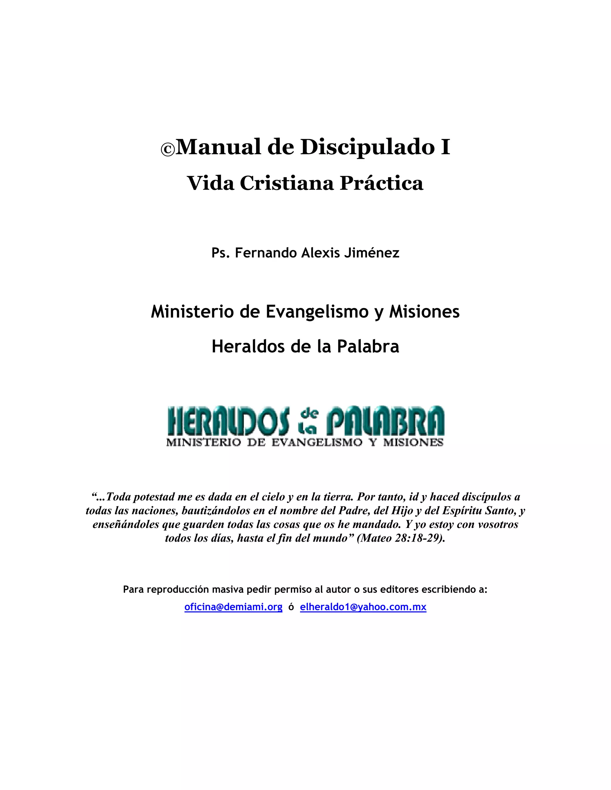 ©Manual de Discipulado I
Vida Cristiana Práctica
Ps. Fernando Alexis Jiménez
Ministerio de Evangelismo y Misiones
Heraldos de la Palabra
“...Toda potestad me es dada en el cielo y en la tierra. Por tanto, id y haced discípulos a
todas las naciones, bautizándolos en el nombre del Padre, del Hijo y del Espíritu Santo, y
enseñándoles que guarden todas las cosas que os he mandado. Y yo estoy con vosotros
todos los días, hasta el fin del mundo” (Mateo 28:18-29).
Para reproducción masiva pedir permiso al autor o sus editores escribiendo a:
oficina@demiami.org ó elheraldo1@yahoo.com.mx
 