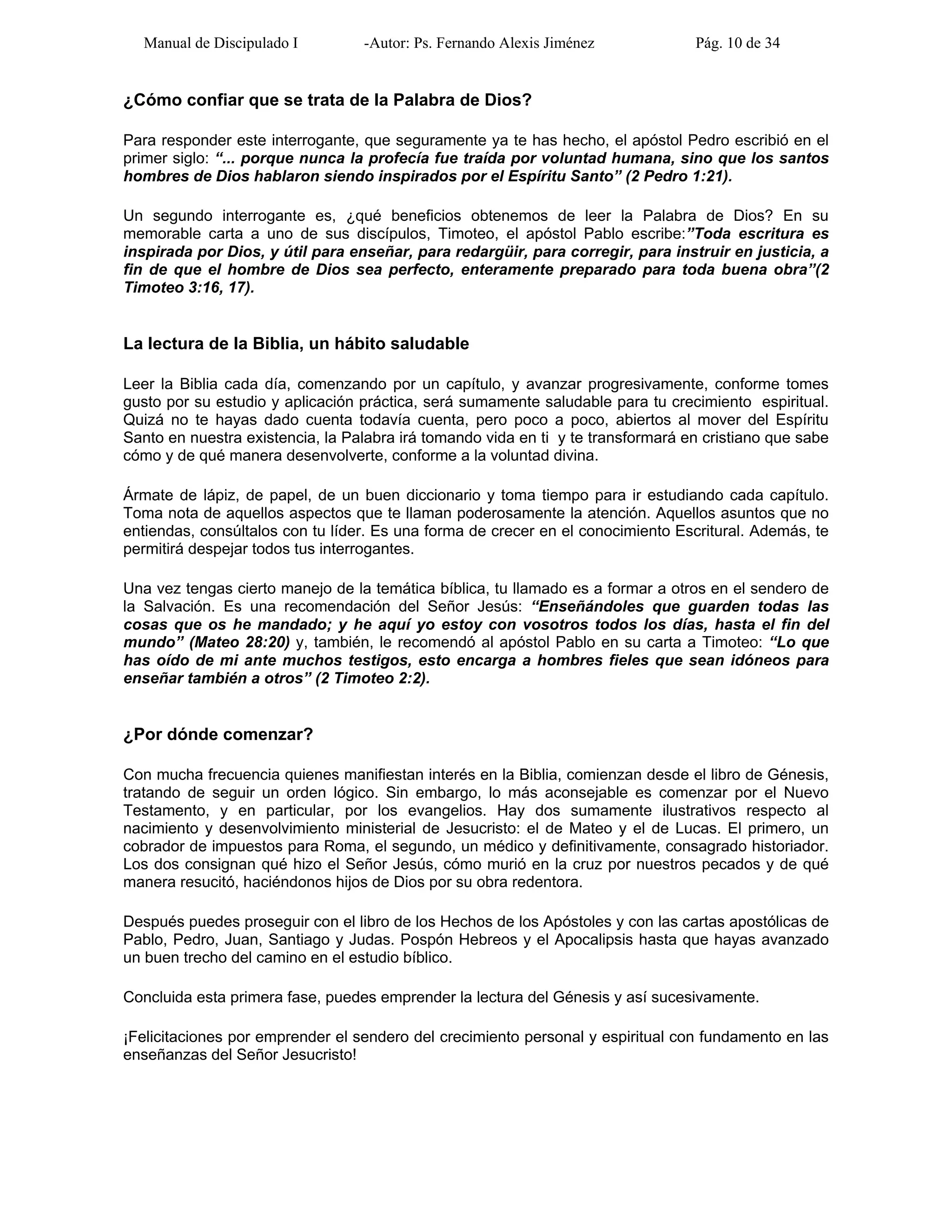 Manual de Discipulado I -Autor: Ps. Fernando Alexis Jiménez Pág. 10 de 34
¿Cómo confiar que se trata de la Palabra de Dios?
Para responder este interrogante, que seguramente ya te has hecho, el apóstol Pedro escribió en el
primer siglo: “... porque nunca la profecía fue traída por voluntad humana, sino que los santos
hombres de Dios hablaron siendo inspirados por el Espíritu Santo” (2 Pedro 1:21).
Un segundo interrogante es, ¿qué beneficios obtenemos de leer la Palabra de Dios? En su
memorable carta a uno de sus discípulos, Timoteo, el apóstol Pablo escribe:”Toda escritura es
inspirada por Dios, y útil para enseñar, para redargüir, para corregir, para instruir en justicia, a
fin de que el hombre de Dios sea perfecto, enteramente preparado para toda buena obra”(2
Timoteo 3:16, 17).
La lectura de la Biblia, un hábito saludable
Leer la Biblia cada día, comenzando por un capítulo, y avanzar progresivamente, conforme tomes
gusto por su estudio y aplicación práctica, será sumamente saludable para tu crecimiento espiritual.
Quizá no te hayas dado cuenta todavía cuenta, pero poco a poco, abiertos al mover del Espíritu
Santo en nuestra existencia, la Palabra irá tomando vida en ti y te transformará en cristiano que sabe
cómo y de qué manera desenvolverte, conforme a la voluntad divina.
Ármate de lápiz, de papel, de un buen diccionario y toma tiempo para ir estudiando cada capítulo.
Toma nota de aquellos aspectos que te llaman poderosamente la atención. Aquellos asuntos que no
entiendas, consúltalos con tu líder. Es una forma de crecer en el conocimiento Escritural. Además, te
permitirá despejar todos tus interrogantes.
Una vez tengas cierto manejo de la temática bíblica, tu llamado es a formar a otros en el sendero de
la Salvación. Es una recomendación del Señor Jesús: “Enseñándoles que guarden todas las
cosas que os he mandado; y he aquí yo estoy con vosotros todos los días, hasta el fin del
mundo” (Mateo 28:20) y, también, le recomendó al apóstol Pablo en su carta a Timoteo: “Lo que
has oído de mi ante muchos testigos, esto encarga a hombres fieles que sean idóneos para
enseñar también a otros” (2 Timoteo 2:2).
¿Por dónde comenzar?
Con mucha frecuencia quienes manifiestan interés en la Biblia, comienzan desde el libro de Génesis,
tratando de seguir un orden lógico. Sin embargo, lo más aconsejable es comenzar por el Nuevo
Testamento, y en particular, por los evangelios. Hay dos sumamente ilustrativos respecto al
nacimiento y desenvolvimiento ministerial de Jesucristo: el de Mateo y el de Lucas. El primero, un
cobrador de impuestos para Roma, el segundo, un médico y definitivamente, consagrado historiador.
Los dos consignan qué hizo el Señor Jesús, cómo murió en la cruz por nuestros pecados y de qué
manera resucitó, haciéndonos hijos de Dios por su obra redentora.
Después puedes proseguir con el libro de los Hechos de los Apóstoles y con las cartas apostólicas de
Pablo, Pedro, Juan, Santiago y Judas. Pospón Hebreos y el Apocalipsis hasta que hayas avanzado
un buen trecho del camino en el estudio bíblico.
Concluida esta primera fase, puedes emprender la lectura del Génesis y así sucesivamente.
¡Felicitaciones por emprender el sendero del crecimiento personal y espiritual con fundamento en las
enseñanzas del Señor Jesucristo!
 