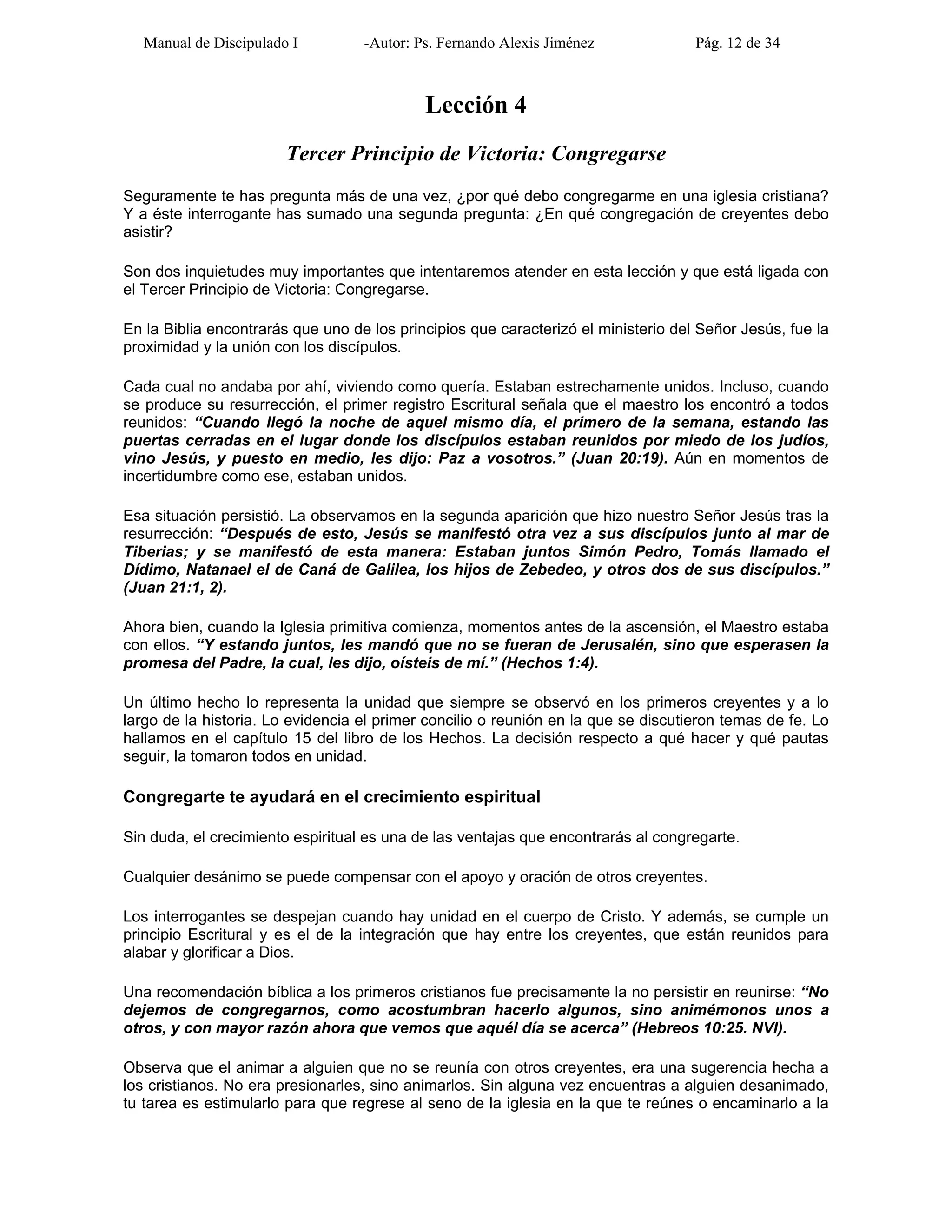 Manual de Discipulado I -Autor: Ps. Fernando Alexis Jiménez Pág. 12 de 34
Lección 4
Tercer Principio de Victoria: Congregarse
Seguramente te has pregunta más de una vez, ¿por qué debo congregarme en una iglesia cristiana?
Y a éste interrogante has sumado una segunda pregunta: ¿En qué congregación de creyentes debo
asistir?
Son dos inquietudes muy importantes que intentaremos atender en esta lección y que está ligada con
el Tercer Principio de Victoria: Congregarse.
En la Biblia encontrarás que uno de los principios que caracterizó el ministerio del Señor Jesús, fue la
proximidad y la unión con los discípulos.
Cada cual no andaba por ahí, viviendo como quería. Estaban estrechamente unidos. Incluso, cuando
se produce su resurrección, el primer registro Escritural señala que el maestro los encontró a todos
reunidos: “Cuando llegó la noche de aquel mismo día, el primero de la semana, estando las
puertas cerradas en el lugar donde los discípulos estaban reunidos por miedo de los judíos,
vino Jesús, y puesto en medio, les dijo: Paz a vosotros.” (Juan 20:19). Aún en momentos de
incertidumbre como ese, estaban unidos.
Esa situación persistió. La observamos en la segunda aparición que hizo nuestro Señor Jesús tras la
resurrección: “Después de esto, Jesús se manifestó otra vez a sus discípulos junto al mar de
Tiberias; y se manifestó de esta manera: Estaban juntos Simón Pedro, Tomás llamado el
Dídimo, Natanael el de Caná de Galilea, los hijos de Zebedeo, y otros dos de sus discípulos.”
(Juan 21:1, 2).
Ahora bien, cuando la Iglesia primitiva comienza, momentos antes de la ascensión, el Maestro estaba
con ellos. “Y estando juntos, les mandó que no se fueran de Jerusalén, sino que esperasen la
promesa del Padre, la cual, les dijo, oísteis de mí.” (Hechos 1:4).
Un último hecho lo representa la unidad que siempre se observó en los primeros creyentes y a lo
largo de la historia. Lo evidencia el primer concilio o reunión en la que se discutieron temas de fe. Lo
hallamos en el capítulo 15 del libro de los Hechos. La decisión respecto a qué hacer y qué pautas
seguir, la tomaron todos en unidad.
Congregarte te ayudará en el crecimiento espiritual
Sin duda, el crecimiento espiritual es una de las ventajas que encontrarás al congregarte.
Cualquier desánimo se puede compensar con el apoyo y oración de otros creyentes.
Los interrogantes se despejan cuando hay unidad en el cuerpo de Cristo. Y además, se cumple un
principio Escritural y es el de la integración que hay entre los creyentes, que están reunidos para
alabar y glorificar a Dios.
Una recomendación bíblica a los primeros cristianos fue precisamente la no persistir en reunirse: “No
dejemos de congregarnos, como acostumbran hacerlo algunos, sino animémonos unos a
otros, y con mayor razón ahora que vemos que aquél día se acerca” (Hebreos 10:25. NVI).
Observa que el animar a alguien que no se reunía con otros creyentes, era una sugerencia hecha a
los cristianos. No era presionarles, sino animarlos. Sin alguna vez encuentras a alguien desanimado,
tu tarea es estimularlo para que regrese al seno de la iglesia en la que te reúnes o encaminarlo a la
 