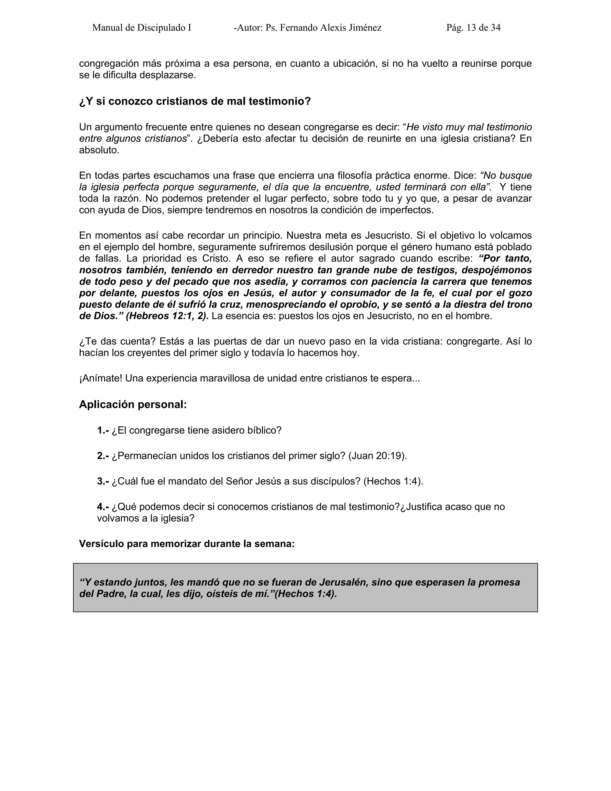 Manual de Discipulado I -Autor: Ps. Fernando Alexis Jiménez Pág. 13 de 34
congregación más próxima a esa persona, en cuanto a ubicación, si no ha vuelto a reunirse porque
se le dificulta desplazarse.
¿Y si conozco cristianos de mal testimonio?
Un argumento frecuente entre quienes no desean congregarse es decir: “He visto muy mal testimonio
entre algunos cristianos”. ¿Debería esto afectar tu decisión de reunirte en una iglesia cristiana? En
absoluto.
En todas partes escuchamos una frase que encierra una filosofía práctica enorme. Dice: “No busque
la iglesia perfecta porque seguramente, el día que la encuentre, usted terminará con ella”. Y tiene
toda la razón. No podemos pretender el lugar perfecto, sobre todo tu y yo que, a pesar de avanzar
con ayuda de Dios, siempre tendremos en nosotros la condición de imperfectos.
En momentos así cabe recordar un principio. Nuestra meta es Jesucristo. Si el objetivo lo volcamos
en el ejemplo del hombre, seguramente sufriremos desilusión porque el género humano está poblado
de fallas. La prioridad es Cristo. A eso se refiere el autor sagrado cuando escribe: “Por tanto,
nosotros también, teniendo en derredor nuestro tan grande nube de testigos, despojémonos
de todo peso y del pecado que nos asedia, y corramos con paciencia la carrera que tenemos
por delante, puestos los ojos en Jesús, el autor y consumador de la fe, el cual por el gozo
puesto delante de él sufrió la cruz, menospreciando el oprobio, y se sentó a la diestra del trono
de Dios.” (Hebreos 12:1, 2). La esencia es: puestos los ojos en Jesucristo, no en el hombre.
¿Te das cuenta? Estás a las puertas de dar un nuevo paso en la vida cristiana: congregarte. Así lo
hacían los creyentes del primer siglo y todavía lo hacemos hoy.
¡Anímate! Una experiencia maravillosa de unidad entre cristianos te espera...
Aplicación personal:
1.- ¿El congregarse tiene asidero bíblico?
2.- ¿Permanecían unidos los cristianos del primer siglo? (Juan 20:19).
3.- ¿Cuál fue el mandato del Señor Jesús a sus discípulos? (Hechos 1:4).
4.- ¿Qué podemos decir si conocemos cristianos de mal testimonio?¿Justifica acaso que no
volvamos a la iglesia?
Versículo para memorizar durante la semana:
“Y estando juntos, les mandó que no se fueran de Jerusalén, sino que esperasen la promesa
del Padre, la cual, les dijo, oísteis de mí.”(Hechos 1:4).
 