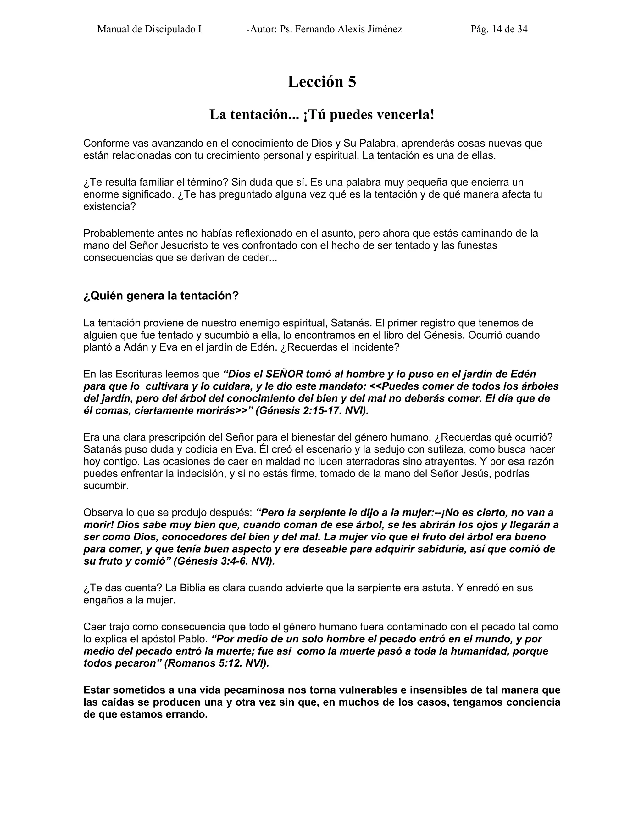 Manual de Discipulado I -Autor: Ps. Fernando Alexis Jiménez Pág. 14 de 34
Lección 5
La tentación... ¡Tú puedes vencerla!
Conforme vas avanzando en el conocimiento de Dios y Su Palabra, aprenderás cosas nuevas que
están relacionadas con tu crecimiento personal y espiritual. La tentación es una de ellas.
¿Te resulta familiar el término? Sin duda que sí. Es una palabra muy pequeña que encierra un
enorme significado. ¿Te has preguntado alguna vez qué es la tentación y de qué manera afecta tu
existencia?
Probablemente antes no habías reflexionado en el asunto, pero ahora que estás caminando de la
mano del Señor Jesucristo te ves confrontado con el hecho de ser tentado y las funestas
consecuencias que se derivan de ceder...
¿Quién genera la tentación?
La tentación proviene de nuestro enemigo espiritual, Satanás. El primer registro que tenemos de
alguien que fue tentado y sucumbió a ella, lo encontramos en el libro del Génesis. Ocurrió cuando
plantó a Adán y Eva en el jardín de Edén. ¿Recuerdas el incidente?
En las Escrituras leemos que “Dios el SEÑOR tomó al hombre y lo puso en el jardín de Edén
para que lo cultivara y lo cuidara, y le dio este mandato: <<Puedes comer de todos los árboles
del jardín, pero del árbol del conocimiento del bien y del mal no deberás comer. El día que de
él comas, ciertamente morirás>>” (Génesis 2:15-17. NVI).
Era una clara prescripción del Señor para el bienestar del género humano. ¿Recuerdas qué ocurrió?
Satanás puso duda y codicia en Eva. Él creó el escenario y la sedujo con sutileza, como busca hacer
hoy contigo. Las ocasiones de caer en maldad no lucen aterradoras sino atrayentes. Y por esa razón
puedes enfrentar la indecisión, y si no estás firme, tomado de la mano del Señor Jesús, podrías
sucumbir.
Observa lo que se produjo después: “Pero la serpiente le dijo a la mujer:--¡No es cierto, no van a
morir! Dios sabe muy bien que, cuando coman de ese árbol, se les abrirán los ojos y llegarán a
ser como Dios, conocedores del bien y del mal. La mujer vio que el fruto del árbol era bueno
para comer, y que tenía buen aspecto y era deseable para adquirir sabiduría, así que comió de
su fruto y comió” (Génesis 3:4-6. NVI).
¿Te das cuenta? La Biblia es clara cuando advierte que la serpiente era astuta. Y enredó en sus
engaños a la mujer.
Caer trajo como consecuencia que todo el género humano fuera contaminado con el pecado tal como
lo explica el apóstol Pablo. “Por medio de un solo hombre el pecado entró en el mundo, y por
medio del pecado entró la muerte; fue así como la muerte pasó a toda la humanidad, porque
todos pecaron” (Romanos 5:12. NVI).
Estar sometidos a una vida pecaminosa nos torna vulnerables e insensibles de tal manera que
las caídas se producen una y otra vez sin que, en muchos de los casos, tengamos conciencia
de que estamos errando.
 