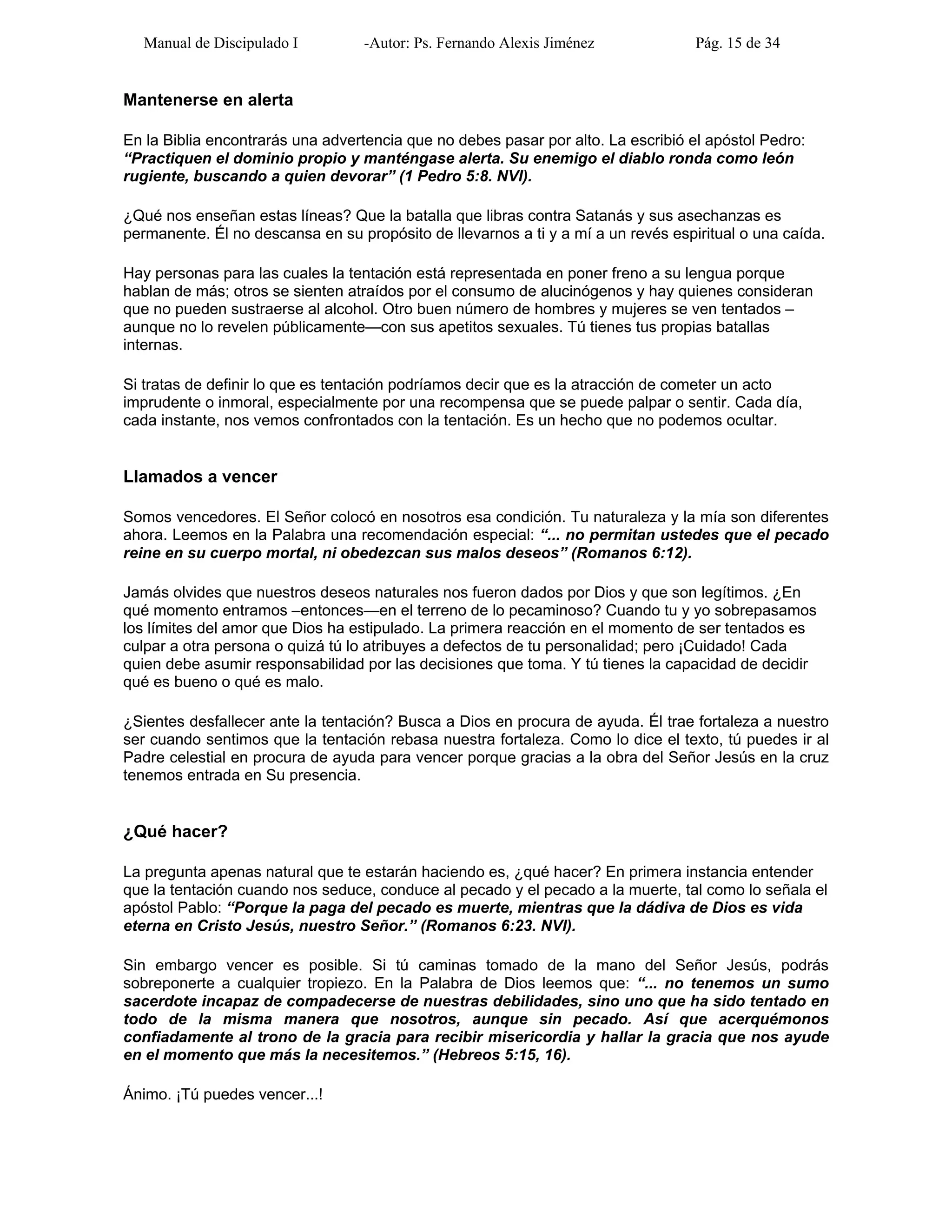 Manual de Discipulado I -Autor: Ps. Fernando Alexis Jiménez Pág. 15 de 34
Mantenerse en alerta
En la Biblia encontrarás una advertencia que no debes pasar por alto. La escribió el apóstol Pedro:
“Practiquen el dominio propio y manténgase alerta. Su enemigo el diablo ronda como león
rugiente, buscando a quien devorar” (1 Pedro 5:8. NVI).
¿Qué nos enseñan estas líneas? Que la batalla que libras contra Satanás y sus asechanzas es
permanente. Él no descansa en su propósito de llevarnos a ti y a mí a un revés espiritual o una caída.
Hay personas para las cuales la tentación está representada en poner freno a su lengua porque
hablan de más; otros se sienten atraídos por el consumo de alucinógenos y hay quienes consideran
que no pueden sustraerse al alcohol. Otro buen número de hombres y mujeres se ven tentados –
aunque no lo revelen públicamente—con sus apetitos sexuales. Tú tienes tus propias batallas
internas.
Si tratas de definir lo que es tentación podríamos decir que es la atracción de cometer un acto
imprudente o inmoral, especialmente por una recompensa que se puede palpar o sentir. Cada día,
cada instante, nos vemos confrontados con la tentación. Es un hecho que no podemos ocultar.
Llamados a vencer
Somos vencedores. El Señor colocó en nosotros esa condición. Tu naturaleza y la mía son diferentes
ahora. Leemos en la Palabra una recomendación especial: “... no permitan ustedes que el pecado
reine en su cuerpo mortal, ni obedezcan sus malos deseos” (Romanos 6:12).
Jamás olvides que nuestros deseos naturales nos fueron dados por Dios y que son legítimos. ¿En
qué momento entramos –entonces—en el terreno de lo pecaminoso? Cuando tu y yo sobrepasamos
los límites del amor que Dios ha estipulado. La primera reacción en el momento de ser tentados es
culpar a otra persona o quizá tú lo atribuyes a defectos de tu personalidad; pero ¡Cuidado! Cada
quien debe asumir responsabilidad por las decisiones que toma. Y tú tienes la capacidad de decidir
qué es bueno o qué es malo.
¿Sientes desfallecer ante la tentación? Busca a Dios en procura de ayuda. Él trae fortaleza a nuestro
ser cuando sentimos que la tentación rebasa nuestra fortaleza. Como lo dice el texto, tú puedes ir al
Padre celestial en procura de ayuda para vencer porque gracias a la obra del Señor Jesús en la cruz
tenemos entrada en Su presencia.
¿Qué hacer?
La pregunta apenas natural que te estarán haciendo es, ¿qué hacer? En primera instancia entender
que la tentación cuando nos seduce, conduce al pecado y el pecado a la muerte, tal como lo señala el
apóstol Pablo: “Porque la paga del pecado es muerte, mientras que la dádiva de Dios es vida
eterna en Cristo Jesús, nuestro Señor.” (Romanos 6:23. NVI).
Sin embargo vencer es posible. Si tú caminas tomado de la mano del Señor Jesús, podrás
sobreponerte a cualquier tropiezo. En la Palabra de Dios leemos que: “... no tenemos un sumo
sacerdote incapaz de compadecerse de nuestras debilidades, sino uno que ha sido tentado en
todo de la misma manera que nosotros, aunque sin pecado. Así que acerquémonos
confiadamente al trono de la gracia para recibir misericordia y hallar la gracia que nos ayude
en el momento que más la necesitemos.” (Hebreos 5:15, 16).
Ánimo. ¡Tú puedes vencer...!
 