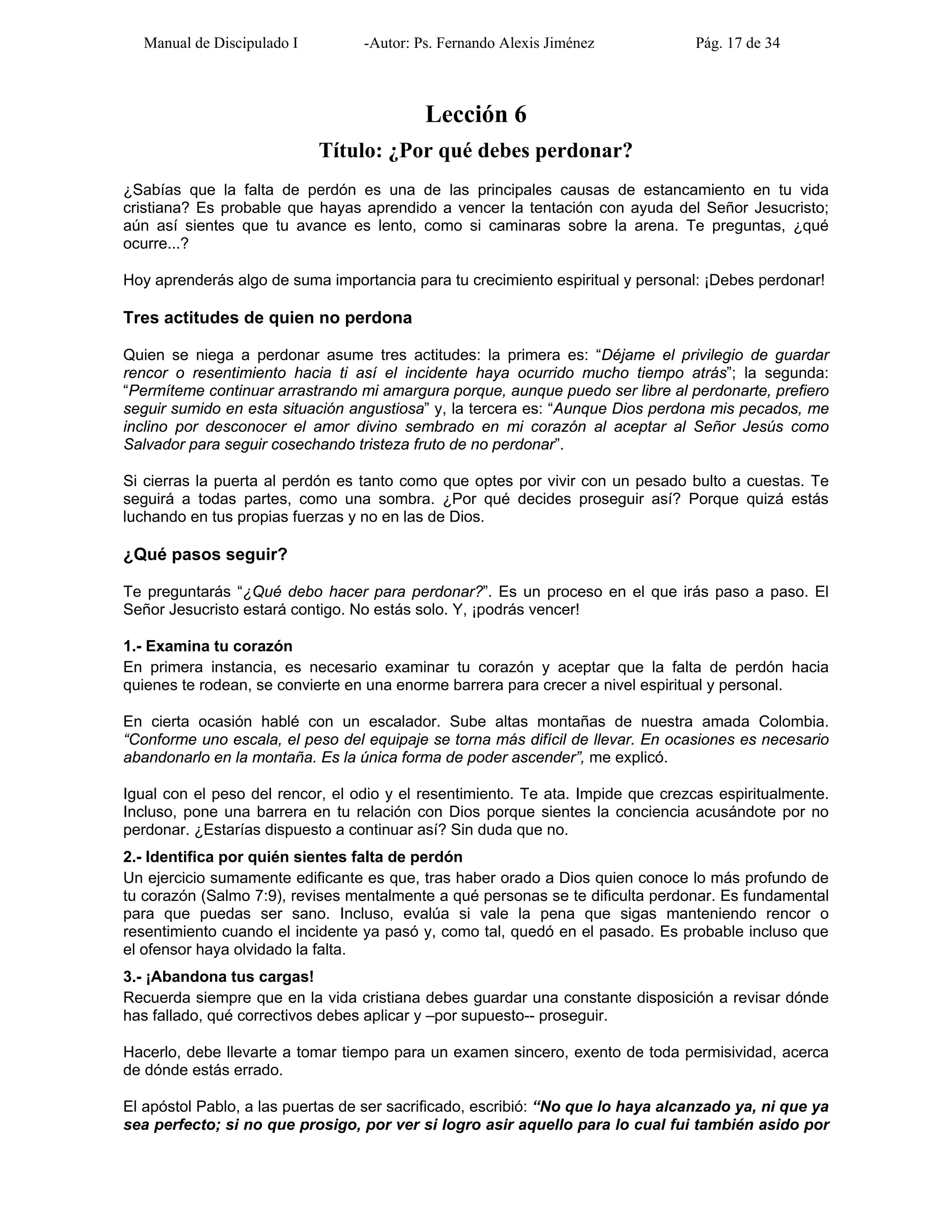 Manual de Discipulado I -Autor: Ps. Fernando Alexis Jiménez Pág. 17 de 34
Lección 6
Título: ¿Por qué debes perdonar?
¿Sabías que la falta de perdón es una de las principales causas de estancamiento en tu vida
cristiana? Es probable que hayas aprendido a vencer la tentación con ayuda del Señor Jesucristo;
aún así sientes que tu avance es lento, como si caminaras sobre la arena. Te preguntas, ¿qué
ocurre...?
Hoy aprenderás algo de suma importancia para tu crecimiento espiritual y personal: ¡Debes perdonar!
Tres actitudes de quien no perdona
Quien se niega a perdonar asume tres actitudes: la primera es: “Déjame el privilegio de guardar
rencor o resentimiento hacia ti así el incidente haya ocurrido mucho tiempo atrás”; la segunda:
“Permíteme continuar arrastrando mi amargura porque, aunque puedo ser libre al perdonarte, prefiero
seguir sumido en esta situación angustiosa” y, la tercera es: “Aunque Dios perdona mis pecados, me
inclino por desconocer el amor divino sembrado en mi corazón al aceptar al Señor Jesús como
Salvador para seguir cosechando tristeza fruto de no perdonar”.
Si cierras la puerta al perdón es tanto como que optes por vivir con un pesado bulto a cuestas. Te
seguirá a todas partes, como una sombra. ¿Por qué decides proseguir así? Porque quizá estás
luchando en tus propias fuerzas y no en las de Dios.
¿Qué pasos seguir?
Te preguntarás “¿Qué debo hacer para perdonar?”. Es un proceso en el que irás paso a paso. El
Señor Jesucristo estará contigo. No estás solo. Y, ¡podrás vencer!
1.- Examina tu corazón
En primera instancia, es necesario examinar tu corazón y aceptar que la falta de perdón hacia
quienes te rodean, se convierte en una enorme barrera para crecer a nivel espiritual y personal.
En cierta ocasión hablé con un escalador. Sube altas montañas de nuestra amada Colombia.
“Conforme uno escala, el peso del equipaje se torna más difícil de llevar. En ocasiones es necesario
abandonarlo en la montaña. Es la única forma de poder ascender”, me explicó.
Igual con el peso del rencor, el odio y el resentimiento. Te ata. Impide que crezcas espiritualmente.
Incluso, pone una barrera en tu relación con Dios porque sientes la conciencia acusándote por no
perdonar. ¿Estarías dispuesto a continuar así? Sin duda que no.
2.- Identifica por quién sientes falta de perdón
Un ejercicio sumamente edificante es que, tras haber orado a Dios quien conoce lo más profundo de
tu corazón (Salmo 7:9), revises mentalmente a qué personas se te dificulta perdonar. Es fundamental
para que puedas ser sano. Incluso, evalúa si vale la pena que sigas manteniendo rencor o
resentimiento cuando el incidente ya pasó y, como tal, quedó en el pasado. Es probable incluso que
el ofensor haya olvidado la falta.
3.- ¡Abandona tus cargas!
Recuerda siempre que en la vida cristiana debes guardar una constante disposición a revisar dónde
has fallado, qué correctivos debes aplicar y –por supuesto-- proseguir.
Hacerlo, debe llevarte a tomar tiempo para un examen sincero, exento de toda permisividad, acerca
de dónde estás errado.
El apóstol Pablo, a las puertas de ser sacrificado, escribió: “No que lo haya alcanzado ya, ni que ya
sea perfecto; si no que prosigo, por ver si logro asir aquello para lo cual fui también asido por
 