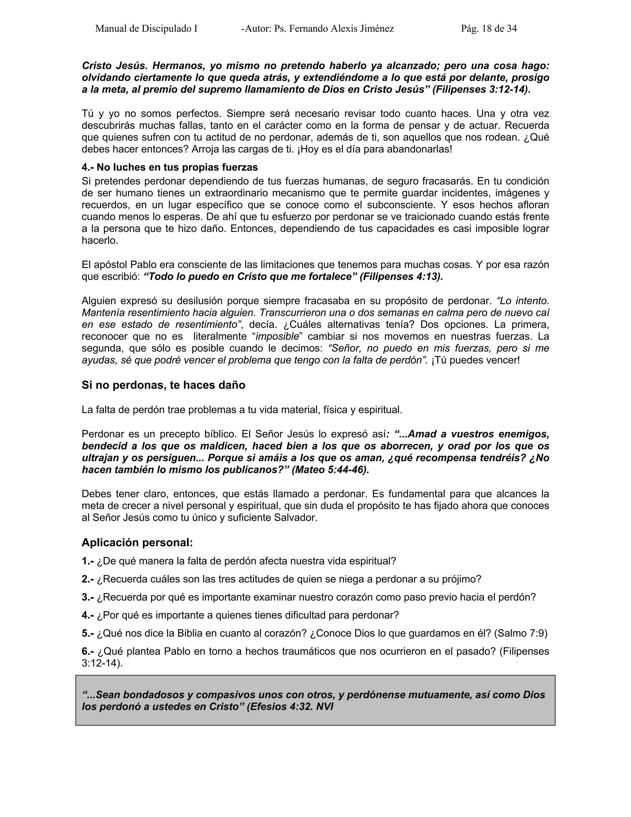 Manual de Discipulado I -Autor: Ps. Fernando Alexis Jiménez Pág. 18 de 34
Cristo Jesús. Hermanos, yo mismo no pretendo haberlo ya alcanzado; pero una cosa hago:
olvidando ciertamente lo que queda atrás, y extendiéndome a lo que está por delante, prosigo
a la meta, al premio del supremo llamamiento de Dios en Cristo Jesús” (Filipenses 3:12-14).
Tú y yo no somos perfectos. Siempre será necesario revisar todo cuanto haces. Una y otra vez
descubrirás muchas fallas, tanto en el carácter como en la forma de pensar y de actuar. Recuerda
que quienes sufren con tu actitud de no perdonar, además de ti, son aquellos que nos rodean. ¿Qué
debes hacer entonces? Arroja las cargas de ti. ¡Hoy es el día para abandonarlas!
4.- No luches en tus propias fuerzas
Si pretendes perdonar dependiendo de tus fuerzas humanas, de seguro fracasarás. En tu condición
de ser humano tienes un extraordinario mecanismo que te permite guardar incidentes, imágenes y
recuerdos, en un lugar específico que se conoce como el subconsciente. Y esos hechos afloran
cuando menos lo esperas. De ahí que tu esfuerzo por perdonar se ve traicionado cuando estás frente
a la persona que te hizo daño. Entonces, dependiendo de tus capacidades es casi imposible lograr
hacerlo.
El apóstol Pablo era consciente de las limitaciones que tenemos para muchas cosas. Y por esa razón
que escribió: “Todo lo puedo en Cristo que me fortalece” (Filipenses 4:13).
Alguien expresó su desilusión porque siempre fracasaba en su propósito de perdonar. “Lo intento.
Mantenía resentimiento hacia alguien. Transcurrieron una o dos semanas en calma pero de nuevo caí
en ese estado de resentimiento”, decía. ¿Cuáles alternativas tenía? Dos opciones. La primera,
reconocer que no es literalmente “imposible” cambiar si nos movemos en nuestras fuerzas. La
segunda, que sólo es posible cuando le decimos: “Señor, no puedo en mis fuerzas, pero si me
ayudas, sé que podré vencer el problema que tengo con la falta de perdón”. ¡Tú puedes vencer!
Si no perdonas, te haces daño
La falta de perdón trae problemas a tu vida material, física y espiritual.
Perdonar es un precepto bíblico. El Señor Jesús lo expresó así: “...Amad a vuestros enemigos,
bendecid a los que os maldicen, haced bien a los que os aborrecen, y orad por los que os
ultrajan y os persiguen... Porque si amáis a los que os aman, ¿qué recompensa tendréis? ¿No
hacen también lo mismo los publicanos?” (Mateo 5:44-46).
Debes tener claro, entonces, que estás llamado a perdonar. Es fundamental para que alcances la
meta de crecer a nivel personal y espiritual, que sin duda el propósito te has fijado ahora que conoces
al Señor Jesús como tu único y suficiente Salvador.
Aplicación personal:
1.- ¿De qué manera la falta de perdón afecta nuestra vida espiritual?
2.- ¿Recuerda cuáles son las tres actitudes de quien se niega a perdonar a su prójimo?
3.- ¿Recuerda por qué es importante examinar nuestro corazón como paso previo hacia el perdón?
4.- ¿Por qué es importante a quienes tienes dificultad para perdonar?
5.- ¿Qué nos dice la Biblia en cuanto al corazón? ¿Conoce Dios lo que guardamos en él? (Salmo 7:9)
6.- ¿Qué plantea Pablo en torno a hechos traumáticos que nos ocurrieron en el pasado? (Filipenses
3:12-14).
“...Sean bondadosos y compasivos unos con otros, y perdónense mutuamente, así como Dios
los perdonó a ustedes en Cristo” (Efesios 4:32. NVI
 