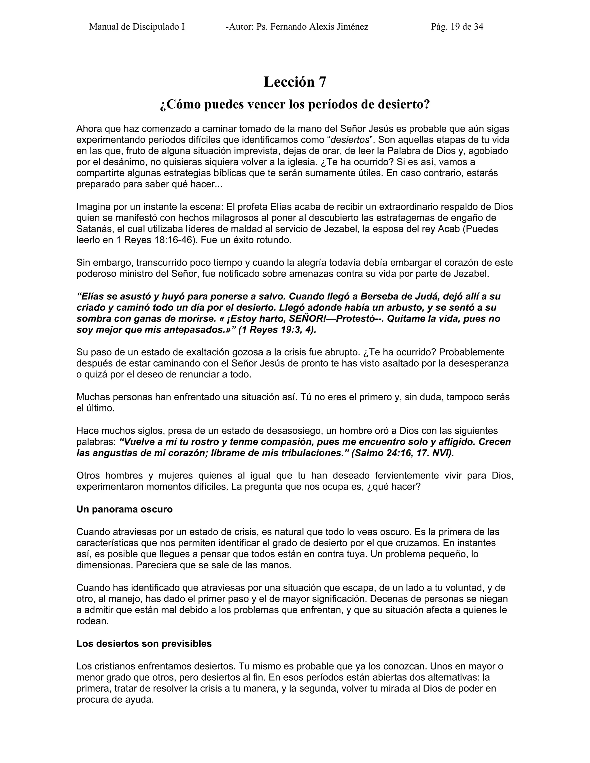 Manual de Discipulado I -Autor: Ps. Fernando Alexis Jiménez Pág. 19 de 34
Lección 7
¿Cómo puedes vencer los períodos de desierto?
Ahora que haz comenzado a caminar tomado de la mano del Señor Jesús es probable que aún sigas
experimentando períodos difíciles que identificamos como “desiertos”. Son aquellas etapas de tu vida
en las que, fruto de alguna situación imprevista, dejas de orar, de leer la Palabra de Dios y, agobiado
por el desánimo, no quisieras siquiera volver a la iglesia. ¿Te ha ocurrido? Si es así, vamos a
compartirte algunas estrategias bíblicas que te serán sumamente útiles. En caso contrario, estarás
preparado para saber qué hacer...
Imagina por un instante la escena: El profeta Elías acaba de recibir un extraordinario respaldo de Dios
quien se manifestó con hechos milagrosos al poner al descubierto las estratagemas de engaño de
Satanás, el cual utilizaba líderes de maldad al servicio de Jezabel, la esposa del rey Acab (Puedes
leerlo en 1 Reyes 18:16-46). Fue un éxito rotundo.
Sin embargo, transcurrido poco tiempo y cuando la alegría todavía debía embargar el corazón de este
poderoso ministro del Señor, fue notificado sobre amenazas contra su vida por parte de Jezabel.
“Elías se asustó y huyó para ponerse a salvo. Cuando llegó a Berseba de Judá, dejó allí a su
criado y caminó todo un día por el desierto. Llegó adonde había un arbusto, y se sentó a su
sombra con ganas de morirse. « ¡Estoy harto, SEÑOR!—Protestó--. Quítame la vida, pues no
soy mejor que mis antepasados.»” (1 Reyes 19:3, 4).
Su paso de un estado de exaltación gozosa a la crisis fue abrupto. ¿Te ha ocurrido? Probablemente
después de estar caminando con el Señor Jesús de pronto te has visto asaltado por la desesperanza
o quizá por el deseo de renunciar a todo.
Muchas personas han enfrentado una situación así. Tú no eres el primero y, sin duda, tampoco serás
el último.
Hace muchos siglos, presa de un estado de desasosiego, un hombre oró a Dios con las siguientes
palabras: “Vuelve a mí tu rostro y tenme compasión, pues me encuentro solo y afligido. Crecen
las angustias de mi corazón; líbrame de mis tribulaciones.” (Salmo 24:16, 17. NVI).
Otros hombres y mujeres quienes al igual que tu han deseado fervientemente vivir para Dios,
experimentaron momentos difíciles. La pregunta que nos ocupa es, ¿qué hacer?
Un panorama oscuro
Cuando atraviesas por un estado de crisis, es natural que todo lo veas oscuro. Es la primera de las
características que nos permiten identificar el grado de desierto por el que cruzamos. En instantes
así, es posible que llegues a pensar que todos están en contra tuya. Un problema pequeño, lo
dimensionas. Pareciera que se sale de las manos.
Cuando has identificado que atraviesas por una situación que escapa, de un lado a tu voluntad, y de
otro, al manejo, has dado el primer paso y el de mayor significación. Decenas de personas se niegan
a admitir que están mal debido a los problemas que enfrentan, y que su situación afecta a quienes le
rodean.
Los desiertos son previsibles
Los cristianos enfrentamos desiertos. Tu mismo es probable que ya los conozcan. Unos en mayor o
menor grado que otros, pero desiertos al fin. En esos períodos están abiertas dos alternativas: la
primera, tratar de resolver la crisis a tu manera, y la segunda, volver tu mirada al Dios de poder en
procura de ayuda.
 