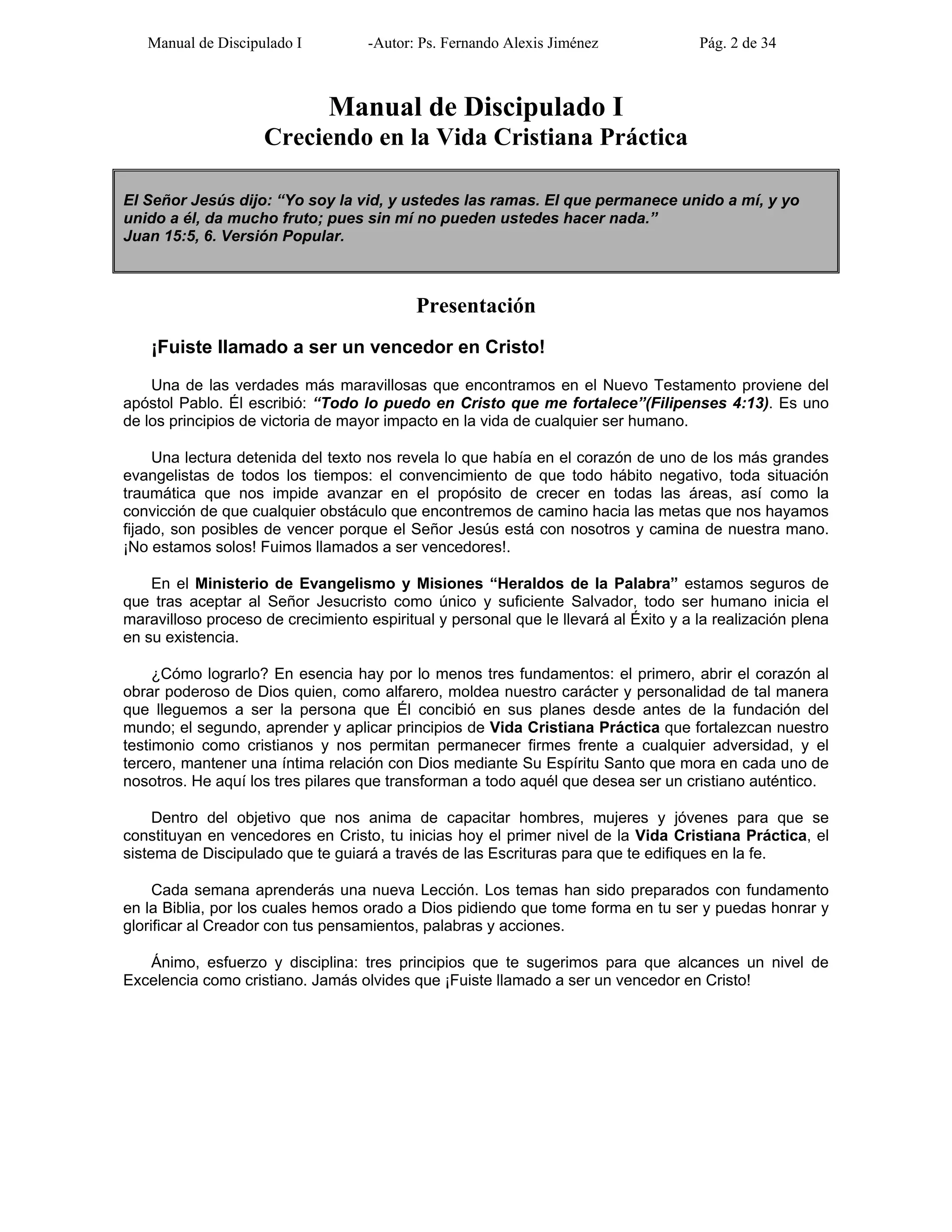 Manual de Discipulado I -Autor: Ps. Fernando Alexis Jiménez Pág. 2 de 34
Manual de Discipulado I
Creciendo en la Vida Cristiana Práctica
El Señor Jesús dijo: “Yo soy la vid, y ustedes las ramas. El que permanece unido a mí, y yo
unido a él, da mucho fruto; pues sin mí no pueden ustedes hacer nada.”
Juan 15:5, 6. Versión Popular.
Presentación
¡Fuiste llamado a ser un vencedor en Cristo!
Una de las verdades más maravillosas que encontramos en el Nuevo Testamento proviene del
apóstol Pablo. Él escribió: “Todo lo puedo en Cristo que me fortalece”(Filipenses 4:13). Es uno
de los principios de victoria de mayor impacto en la vida de cualquier ser humano.
Una lectura detenida del texto nos revela lo que había en el corazón de uno de los más grandes
evangelistas de todos los tiempos: el convencimiento de que todo hábito negativo, toda situación
traumática que nos impide avanzar en el propósito de crecer en todas las áreas, así como la
convicción de que cualquier obstáculo que encontremos de camino hacia las metas que nos hayamos
fijado, son posibles de vencer porque el Señor Jesús está con nosotros y camina de nuestra mano.
¡No estamos solos! Fuimos llamados a ser vencedores!.
En el Ministerio de Evangelismo y Misiones “Heraldos de la Palabra” estamos seguros de
que tras aceptar al Señor Jesucristo como único y suficiente Salvador, todo ser humano inicia el
maravilloso proceso de crecimiento espiritual y personal que le llevará al Éxito y a la realización plena
en su existencia.
¿Cómo lograrlo? En esencia hay por lo menos tres fundamentos: el primero, abrir el corazón al
obrar poderoso de Dios quien, como alfarero, moldea nuestro carácter y personalidad de tal manera
que lleguemos a ser la persona que Él concibió en sus planes desde antes de la fundación del
mundo; el segundo, aprender y aplicar principios de Vida Cristiana Práctica que fortalezcan nuestro
testimonio como cristianos y nos permitan permanecer firmes frente a cualquier adversidad, y el
tercero, mantener una íntima relación con Dios mediante Su Espíritu Santo que mora en cada uno de
nosotros. He aquí los tres pilares que transforman a todo aquél que desea ser un cristiano auténtico.
Dentro del objetivo que nos anima de capacitar hombres, mujeres y jóvenes para que se
constituyan en vencedores en Cristo, tu inicias hoy el primer nivel de la Vida Cristiana Práctica, el
sistema de Discipulado que te guiará a través de las Escrituras para que te edifiques en la fe.
Cada semana aprenderás una nueva Lección. Los temas han sido preparados con fundamento
en la Biblia, por los cuales hemos orado a Dios pidiendo que tome forma en tu ser y puedas honrar y
glorificar al Creador con tus pensamientos, palabras y acciones.
Ánimo, esfuerzo y disciplina: tres principios que te sugerimos para que alcances un nivel de
Excelencia como cristiano. Jamás olvides que ¡Fuiste llamado a ser un vencedor en Cristo!
 