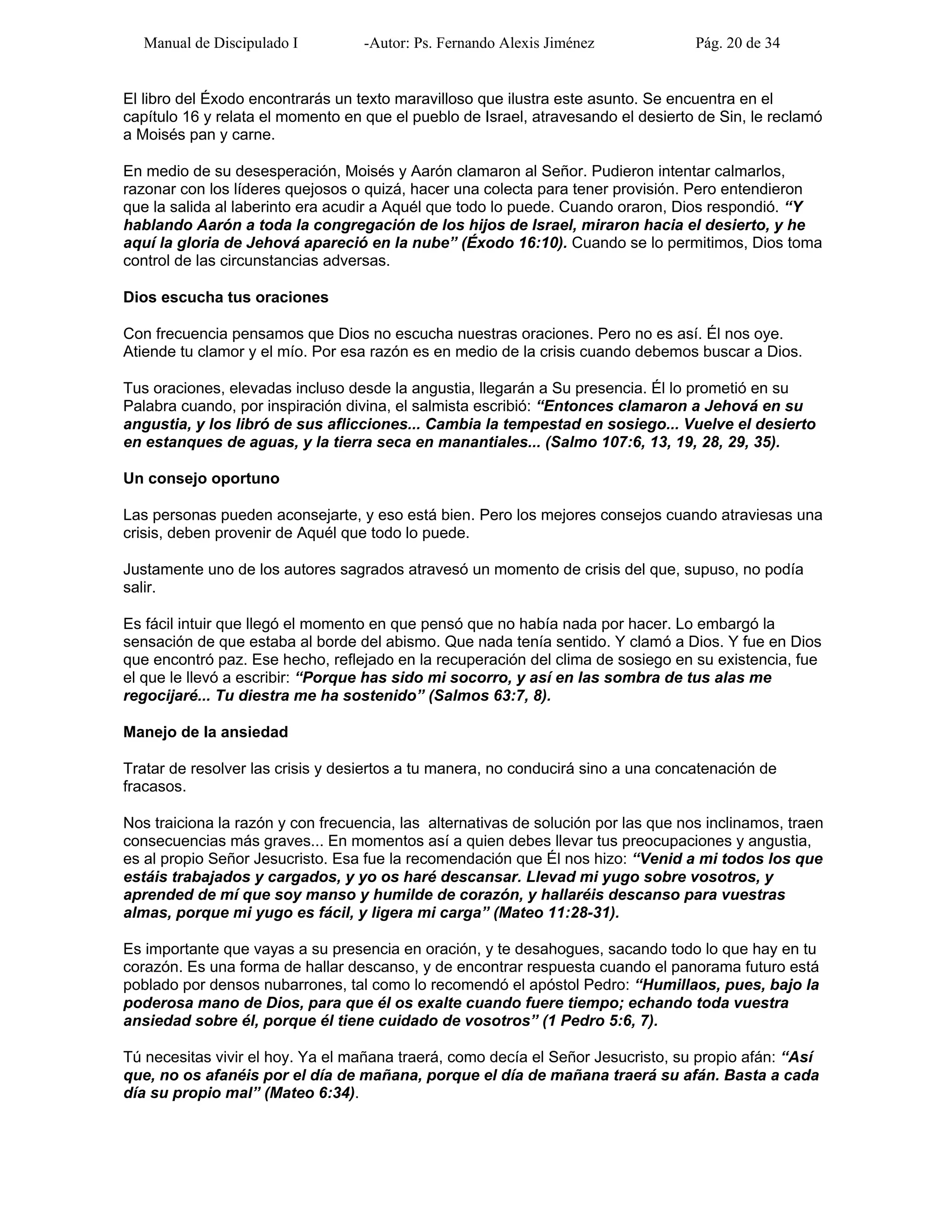 Manual de Discipulado I -Autor: Ps. Fernando Alexis Jiménez Pág. 20 de 34
El libro del Éxodo encontrarás un texto maravilloso que ilustra este asunto. Se encuentra en el
capítulo 16 y relata el momento en que el pueblo de Israel, atravesando el desierto de Sin, le reclamó
a Moisés pan y carne.
En medio de su desesperación, Moisés y Aarón clamaron al Señor. Pudieron intentar calmarlos,
razonar con los líderes quejosos o quizá, hacer una colecta para tener provisión. Pero entendieron
que la salida al laberinto era acudir a Aquél que todo lo puede. Cuando oraron, Dios respondió. “Y
hablando Aarón a toda la congregación de los hijos de Israel, miraron hacia el desierto, y he
aquí la gloria de Jehová apareció en la nube” (Éxodo 16:10). Cuando se lo permitimos, Dios toma
control de las circunstancias adversas.
Dios escucha tus oraciones
Con frecuencia pensamos que Dios no escucha nuestras oraciones. Pero no es así. Él nos oye.
Atiende tu clamor y el mío. Por esa razón es en medio de la crisis cuando debemos buscar a Dios.
Tus oraciones, elevadas incluso desde la angustia, llegarán a Su presencia. Él lo prometió en su
Palabra cuando, por inspiración divina, el salmista escribió: “Entonces clamaron a Jehová en su
angustia, y los libró de sus aflicciones... Cambia la tempestad en sosiego... Vuelve el desierto
en estanques de aguas, y la tierra seca en manantiales... (Salmo 107:6, 13, 19, 28, 29, 35).
Un consejo oportuno
Las personas pueden aconsejarte, y eso está bien. Pero los mejores consejos cuando atraviesas una
crisis, deben provenir de Aquél que todo lo puede.
Justamente uno de los autores sagrados atravesó un momento de crisis del que, supuso, no podía
salir.
Es fácil intuir que llegó el momento en que pensó que no había nada por hacer. Lo embargó la
sensación de que estaba al borde del abismo. Que nada tenía sentido. Y clamó a Dios. Y fue en Dios
que encontró paz. Ese hecho, reflejado en la recuperación del clima de sosiego en su existencia, fue
el que le llevó a escribir: “Porque has sido mi socorro, y así en las sombra de tus alas me
regocijaré... Tu diestra me ha sostenido” (Salmos 63:7, 8).
Manejo de la ansiedad
Tratar de resolver las crisis y desiertos a tu manera, no conducirá sino a una concatenación de
fracasos.
Nos traiciona la razón y con frecuencia, las alternativas de solución por las que nos inclinamos, traen
consecuencias más graves... En momentos así a quien debes llevar tus preocupaciones y angustia,
es al propio Señor Jesucristo. Esa fue la recomendación que Él nos hizo: “Venid a mi todos los que
estáis trabajados y cargados, y yo os haré descansar. Llevad mi yugo sobre vosotros, y
aprended de mí que soy manso y humilde de corazón, y hallaréis descanso para vuestras
almas, porque mi yugo es fácil, y ligera mi carga” (Mateo 11:28-31).
Es importante que vayas a su presencia en oración, y te desahogues, sacando todo lo que hay en tu
corazón. Es una forma de hallar descanso, y de encontrar respuesta cuando el panorama futuro está
poblado por densos nubarrones, tal como lo recomendó el apóstol Pedro: “Humillaos, pues, bajo la
poderosa mano de Dios, para que él os exalte cuando fuere tiempo; echando toda vuestra
ansiedad sobre él, porque él tiene cuidado de vosotros” (1 Pedro 5:6, 7).
Tú necesitas vivir el hoy. Ya el mañana traerá, como decía el Señor Jesucristo, su propio afán: “Así
que, no os afanéis por el día de mañana, porque el día de mañana traerá su afán. Basta a cada
día su propio mal” (Mateo 6:34).
 