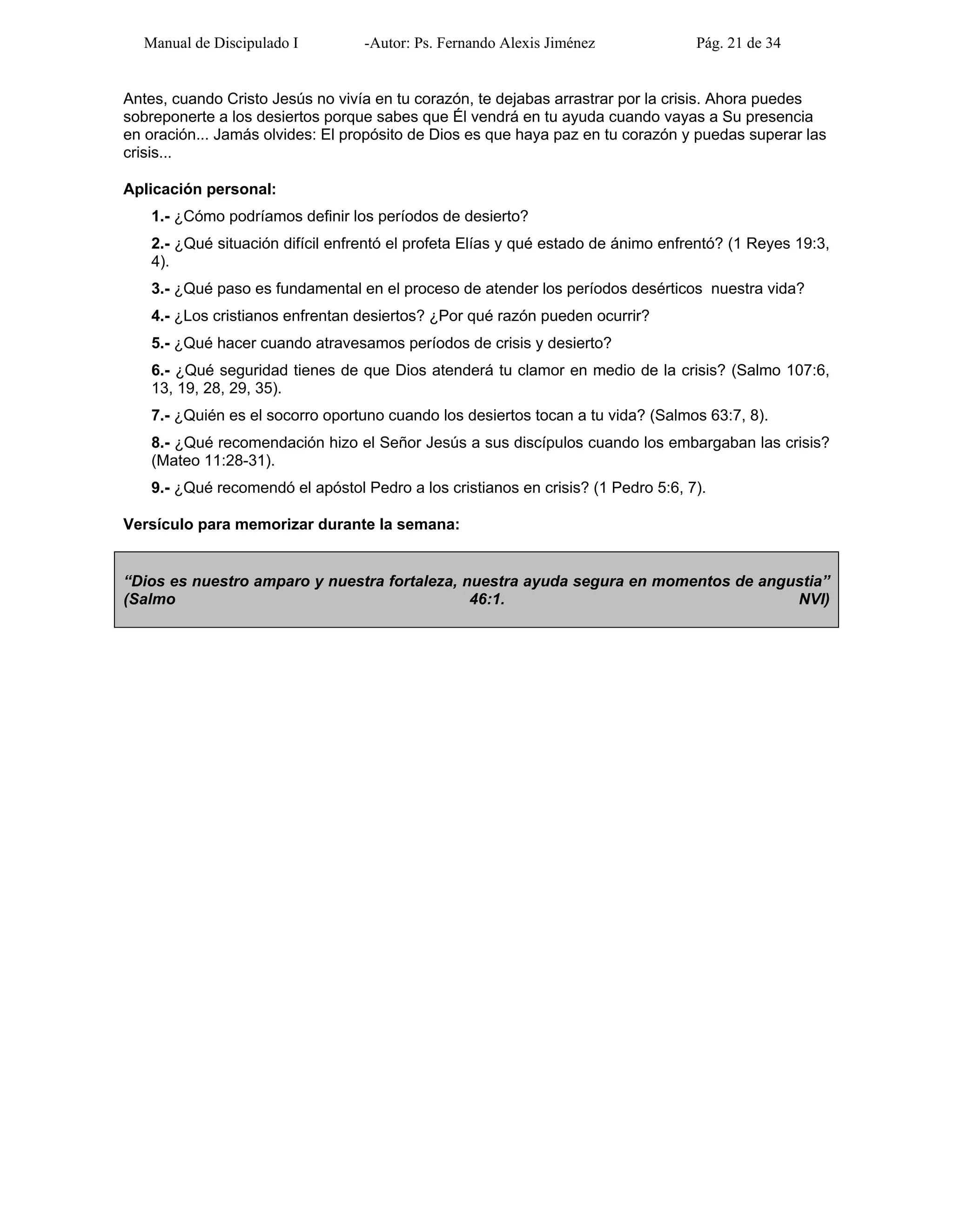 Manual de Discipulado I -Autor: Ps. Fernando Alexis Jiménez Pág. 21 de 34
Antes, cuando Cristo Jesús no vivía en tu corazón, te dejabas arrastrar por la crisis. Ahora puedes
sobreponerte a los desiertos porque sabes que Él vendrá en tu ayuda cuando vayas a Su presencia
en oración... Jamás olvides: El propósito de Dios es que haya paz en tu corazón y puedas superar las
crisis...
Aplicación personal:
1.- ¿Cómo podríamos definir los períodos de desierto?
2.- ¿Qué situación difícil enfrentó el profeta Elías y qué estado de ánimo enfrentó? (1 Reyes 19:3,
4).
3.- ¿Qué paso es fundamental en el proceso de atender los períodos desérticos nuestra vida?
4.- ¿Los cristianos enfrentan desiertos? ¿Por qué razón pueden ocurrir?
5.- ¿Qué hacer cuando atravesamos períodos de crisis y desierto?
6.- ¿Qué seguridad tienes de que Dios atenderá tu clamor en medio de la crisis? (Salmo 107:6,
13, 19, 28, 29, 35).
7.- ¿Quién es el socorro oportuno cuando los desiertos tocan a tu vida? (Salmos 63:7, 8).
8.- ¿Qué recomendación hizo el Señor Jesús a sus discípulos cuando los embargaban las crisis?
(Mateo 11:28-31).
9.- ¿Qué recomendó el apóstol Pedro a los cristianos en crisis? (1 Pedro 5:6, 7).
Versículo para memorizar durante la semana:
“Dios es nuestro amparo y nuestra fortaleza, nuestra ayuda segura en momentos de angustia”
(Salmo 46:1. NVI)
 