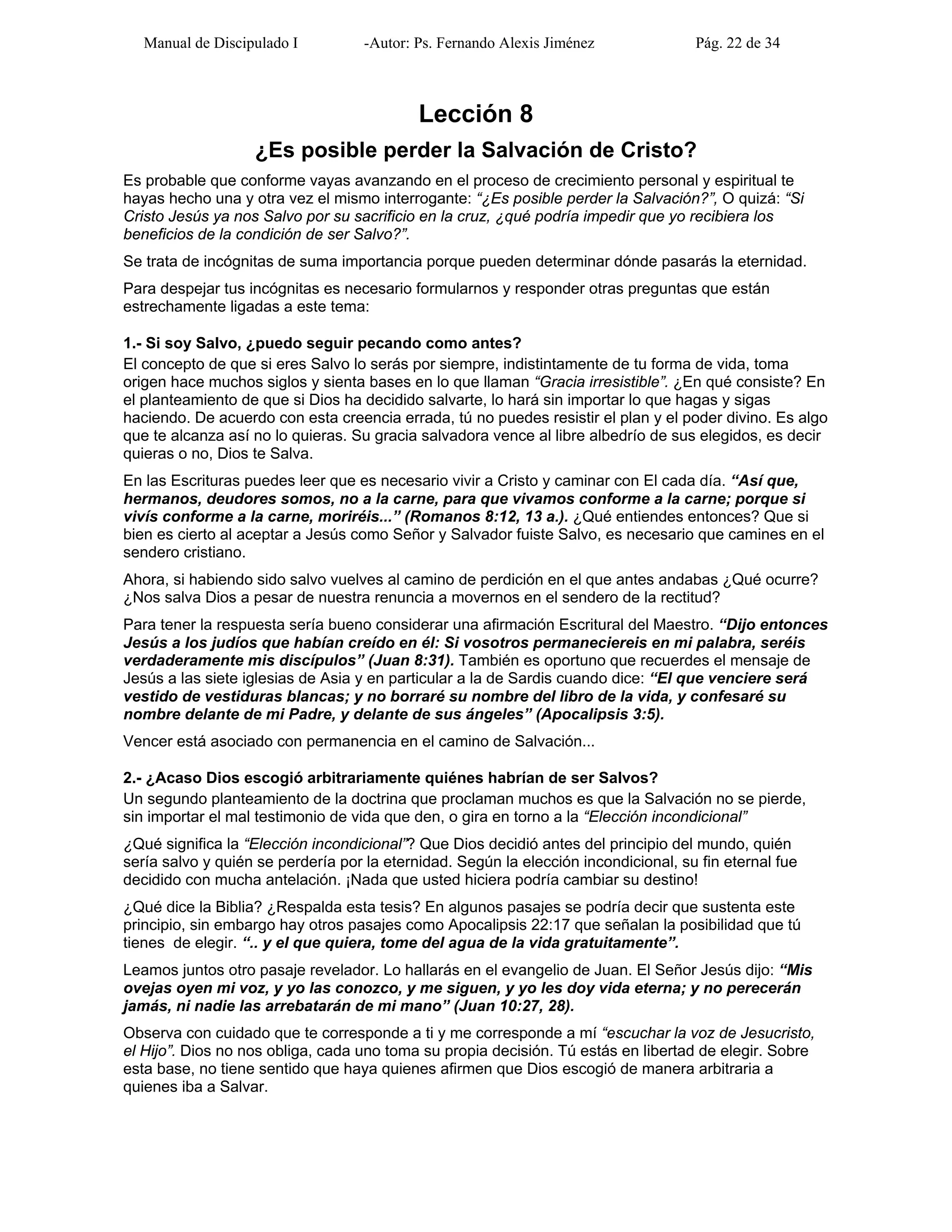 Manual de Discipulado I -Autor: Ps. Fernando Alexis Jiménez Pág. 22 de 34
Lección 8
¿Es posible perder la Salvación de Cristo?
Es probable que conforme vayas avanzando en el proceso de crecimiento personal y espiritual te
hayas hecho una y otra vez el mismo interrogante: “¿Es posible perder la Salvación?”, O quizá: “Si
Cristo Jesús ya nos Salvo por su sacrificio en la cruz, ¿qué podría impedir que yo recibiera los
beneficios de la condición de ser Salvo?”.
Se trata de incógnitas de suma importancia porque pueden determinar dónde pasarás la eternidad.
Para despejar tus incógnitas es necesario formularnos y responder otras preguntas que están
estrechamente ligadas a este tema:
1.- Si soy Salvo, ¿puedo seguir pecando como antes?
El concepto de que si eres Salvo lo serás por siempre, indistintamente de tu forma de vida, toma
origen hace muchos siglos y sienta bases en lo que llaman “Gracia irresistible”. ¿En qué consiste? En
el planteamiento de que si Dios ha decidido salvarte, lo hará sin importar lo que hagas y sigas
haciendo. De acuerdo con esta creencia errada, tú no puedes resistir el plan y el poder divino. Es algo
que te alcanza así no lo quieras. Su gracia salvadora vence al libre albedrío de sus elegidos, es decir
quieras o no, Dios te Salva.
En las Escrituras puedes leer que es necesario vivir a Cristo y caminar con El cada día. “Así que,
hermanos, deudores somos, no a la carne, para que vivamos conforme a la carne; porque si
vivís conforme a la carne, moriréis...” (Romanos 8:12, 13 a.). ¿Qué entiendes entonces? Que si
bien es cierto al aceptar a Jesús como Señor y Salvador fuiste Salvo, es necesario que camines en el
sendero cristiano.
Ahora, si habiendo sido salvo vuelves al camino de perdición en el que antes andabas ¿Qué ocurre?
¿Nos salva Dios a pesar de nuestra renuncia a movernos en el sendero de la rectitud?
Para tener la respuesta sería bueno considerar una afirmación Escritural del Maestro. “Dijo entonces
Jesús a los judíos que habían creído en él: Si vosotros permaneciereis en mi palabra, seréis
verdaderamente mis discípulos” (Juan 8:31). También es oportuno que recuerdes el mensaje de
Jesús a las siete iglesias de Asia y en particular a la de Sardis cuando dice: “El que venciere será
vestido de vestiduras blancas; y no borraré su nombre del libro de la vida, y confesaré su
nombre delante de mi Padre, y delante de sus ángeles” (Apocalipsis 3:5).
Vencer está asociado con permanencia en el camino de Salvación...
2.- ¿Acaso Dios escogió arbitrariamente quiénes habrían de ser Salvos?
Un segundo planteamiento de la doctrina que proclaman muchos es que la Salvación no se pierde,
sin importar el mal testimonio de vida que den, o gira en torno a la “Elección incondicional”
¿Qué significa la “Elección incondicional”? Que Dios decidió antes del principio del mundo, quién
sería salvo y quién se perdería por la eternidad. Según la elección incondicional, su fin eternal fue
decidido con mucha antelación. ¡Nada que usted hiciera podría cambiar su destino!
¿Qué dice la Biblia? ¿Respalda esta tesis? En algunos pasajes se podría decir que sustenta este
principio, sin embargo hay otros pasajes como Apocalipsis 22:17 que señalan la posibilidad que tú
tienes de elegir. “.. y el que quiera, tome del agua de la vida gratuitamente”.
Leamos juntos otro pasaje revelador. Lo hallarás en el evangelio de Juan. El Señor Jesús dijo: “Mis
ovejas oyen mi voz, y yo las conozco, y me siguen, y yo les doy vida eterna; y no perecerán
jamás, ni nadie las arrebatarán de mi mano” (Juan 10:27, 28).
Observa con cuidado que te corresponde a ti y me corresponde a mí “escuchar la voz de Jesucristo,
el Hijo”. Dios no nos obliga, cada uno toma su propia decisión. Tú estás en libertad de elegir. Sobre
esta base, no tiene sentido que haya quienes afirmen que Dios escogió de manera arbitraria a
quienes iba a Salvar.
 