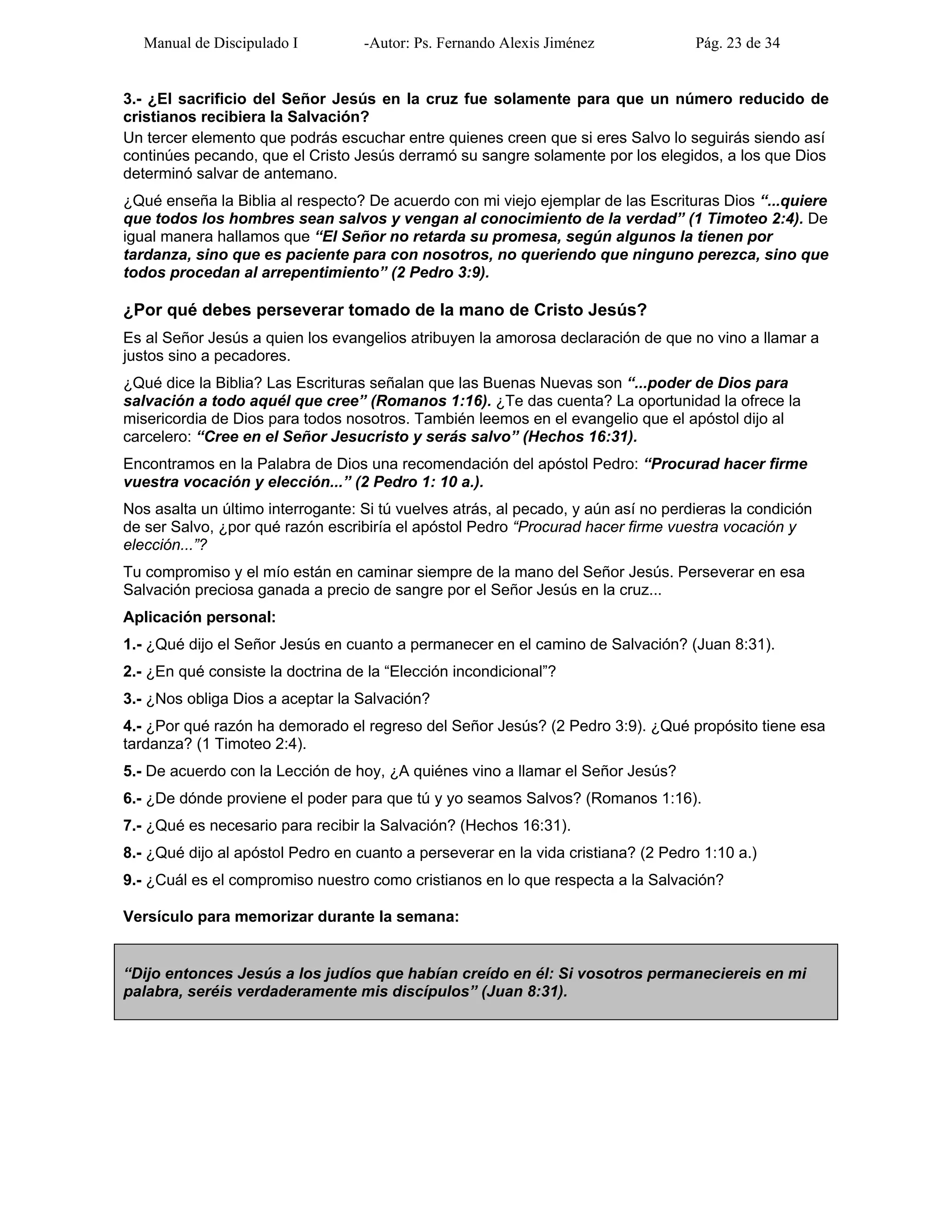 Manual de Discipulado I -Autor: Ps. Fernando Alexis Jiménez Pág. 23 de 34
3.- ¿El sacrificio del Señor Jesús en la cruz fue solamente para que un número reducido de
cristianos recibiera la Salvación?
Un tercer elemento que podrás escuchar entre quienes creen que si eres Salvo lo seguirás siendo así
continúes pecando, que el Cristo Jesús derramó su sangre solamente por los elegidos, a los que Dios
determinó salvar de antemano.
¿Qué enseña la Biblia al respecto? De acuerdo con mi viejo ejemplar de las Escrituras Dios “...quiere
que todos los hombres sean salvos y vengan al conocimiento de la verdad” (1 Timoteo 2:4). De
igual manera hallamos que “El Señor no retarda su promesa, según algunos la tienen por
tardanza, sino que es paciente para con nosotros, no queriendo que ninguno perezca, sino que
todos procedan al arrepentimiento” (2 Pedro 3:9).
¿Por qué debes perseverar tomado de la mano de Cristo Jesús?
Es al Señor Jesús a quien los evangelios atribuyen la amorosa declaración de que no vino a llamar a
justos sino a pecadores.
¿Qué dice la Biblia? Las Escrituras señalan que las Buenas Nuevas son “...poder de Dios para
salvación a todo aquél que cree” (Romanos 1:16). ¿Te das cuenta? La oportunidad la ofrece la
misericordia de Dios para todos nosotros. También leemos en el evangelio que el apóstol dijo al
carcelero: “Cree en el Señor Jesucristo y serás salvo” (Hechos 16:31).
Encontramos en la Palabra de Dios una recomendación del apóstol Pedro: “Procurad hacer firme
vuestra vocación y elección...” (2 Pedro 1: 10 a.).
Nos asalta un último interrogante: Si tú vuelves atrás, al pecado, y aún así no perdieras la condición
de ser Salvo, ¿por qué razón escribiría el apóstol Pedro “Procurad hacer firme vuestra vocación y
elección...”?
Tu compromiso y el mío están en caminar siempre de la mano del Señor Jesús. Perseverar en esa
Salvación preciosa ganada a precio de sangre por el Señor Jesús en la cruz...
Aplicación personal:
1.- ¿Qué dijo el Señor Jesús en cuanto a permanecer en el camino de Salvación? (Juan 8:31).
2.- ¿En qué consiste la doctrina de la “Elección incondicional”?
3.- ¿Nos obliga Dios a aceptar la Salvación?
4.- ¿Por qué razón ha demorado el regreso del Señor Jesús? (2 Pedro 3:9). ¿Qué propósito tiene esa
tardanza? (1 Timoteo 2:4).
5.- De acuerdo con la Lección de hoy, ¿A quiénes vino a llamar el Señor Jesús?
6.- ¿De dónde proviene el poder para que tú y yo seamos Salvos? (Romanos 1:16).
7.- ¿Qué es necesario para recibir la Salvación? (Hechos 16:31).
8.- ¿Qué dijo al apóstol Pedro en cuanto a perseverar en la vida cristiana? (2 Pedro 1:10 a.)
9.- ¿Cuál es el compromiso nuestro como cristianos en lo que respecta a la Salvación?
Versículo para memorizar durante la semana:
“Dijo entonces Jesús a los judíos que habían creído en él: Si vosotros permaneciereis en mi
palabra, seréis verdaderamente mis discípulos” (Juan 8:31).
 