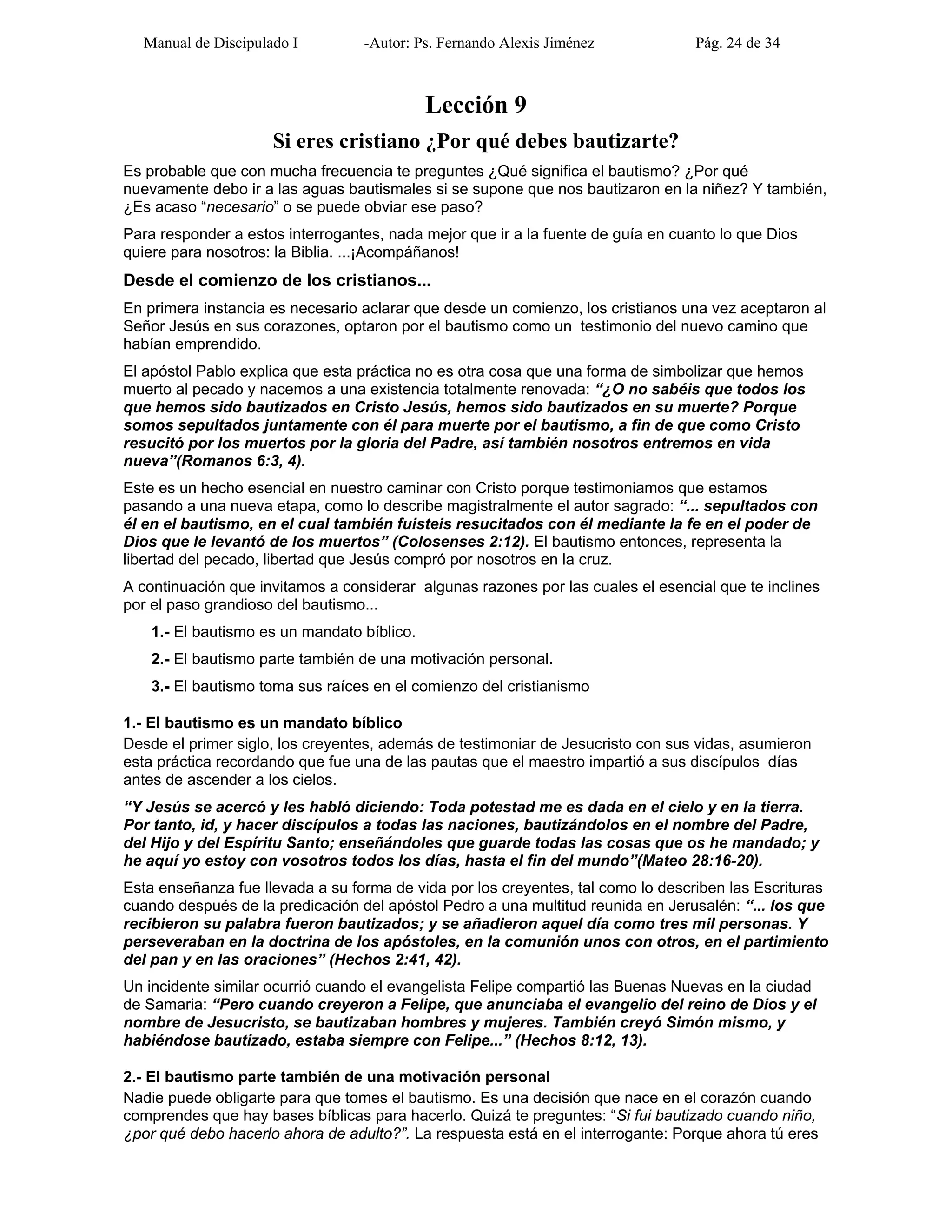 Manual de Discipulado I -Autor: Ps. Fernando Alexis Jiménez Pág. 24 de 34
Lección 9
Si eres cristiano ¿Por qué debes bautizarte?
Es probable que con mucha frecuencia te preguntes ¿Qué significa el bautismo? ¿Por qué
nuevamente debo ir a las aguas bautismales si se supone que nos bautizaron en la niñez? Y también,
¿Es acaso “necesario” o se puede obviar ese paso?
Para responder a estos interrogantes, nada mejor que ir a la fuente de guía en cuanto lo que Dios
quiere para nosotros: la Biblia. ...¡Acompáñanos!
Desde el comienzo de los cristianos...
En primera instancia es necesario aclarar que desde un comienzo, los cristianos una vez aceptaron al
Señor Jesús en sus corazones, optaron por el bautismo como un testimonio del nuevo camino que
habían emprendido.
El apóstol Pablo explica que esta práctica no es otra cosa que una forma de simbolizar que hemos
muerto al pecado y nacemos a una existencia totalmente renovada: “¿O no sabéis que todos los
que hemos sido bautizados en Cristo Jesús, hemos sido bautizados en su muerte? Porque
somos sepultados juntamente con él para muerte por el bautismo, a fin de que como Cristo
resucitó por los muertos por la gloria del Padre, así también nosotros entremos en vida
nueva”(Romanos 6:3, 4).
Este es un hecho esencial en nuestro caminar con Cristo porque testimoniamos que estamos
pasando a una nueva etapa, como lo describe magistralmente el autor sagrado: “... sepultados con
él en el bautismo, en el cual también fuisteis resucitados con él mediante la fe en el poder de
Dios que le levantó de los muertos” (Colosenses 2:12). El bautismo entonces, representa la
libertad del pecado, libertad que Jesús compró por nosotros en la cruz.
A continuación que invitamos a considerar algunas razones por las cuales el esencial que te inclines
por el paso grandioso del bautismo...
1.- El bautismo es un mandato bíblico.
2.- El bautismo parte también de una motivación personal.
3.- El bautismo toma sus raíces en el comienzo del cristianismo
1.- El bautismo es un mandato bíblico
Desde el primer siglo, los creyentes, además de testimoniar de Jesucristo con sus vidas, asumieron
esta práctica recordando que fue una de las pautas que el maestro impartió a sus discípulos días
antes de ascender a los cielos.
“Y Jesús se acercó y les habló diciendo: Toda potestad me es dada en el cielo y en la tierra.
Por tanto, id, y hacer discípulos a todas las naciones, bautizándolos en el nombre del Padre,
del Hijo y del Espíritu Santo; enseñándoles que guarde todas las cosas que os he mandado; y
he aquí yo estoy con vosotros todos los días, hasta el fin del mundo”(Mateo 28:16-20).
Esta enseñanza fue llevada a su forma de vida por los creyentes, tal como lo describen las Escrituras
cuando después de la predicación del apóstol Pedro a una multitud reunida en Jerusalén: “... los que
recibieron su palabra fueron bautizados; y se añadieron aquel día como tres mil personas. Y
perseveraban en la doctrina de los apóstoles, en la comunión unos con otros, en el partimiento
del pan y en las oraciones” (Hechos 2:41, 42).
Un incidente similar ocurrió cuando el evangelista Felipe compartió las Buenas Nuevas en la ciudad
de Samaria: “Pero cuando creyeron a Felipe, que anunciaba el evangelio del reino de Dios y el
nombre de Jesucristo, se bautizaban hombres y mujeres. También creyó Simón mismo, y
habiéndose bautizado, estaba siempre con Felipe...” (Hechos 8:12, 13).
2.- El bautismo parte también de una motivación personal
Nadie puede obligarte para que tomes el bautismo. Es una decisión que nace en el corazón cuando
comprendes que hay bases bíblicas para hacerlo. Quizá te preguntes: “Si fui bautizado cuando niño,
¿por qué debo hacerlo ahora de adulto?”. La respuesta está en el interrogante: Porque ahora tú eres
 