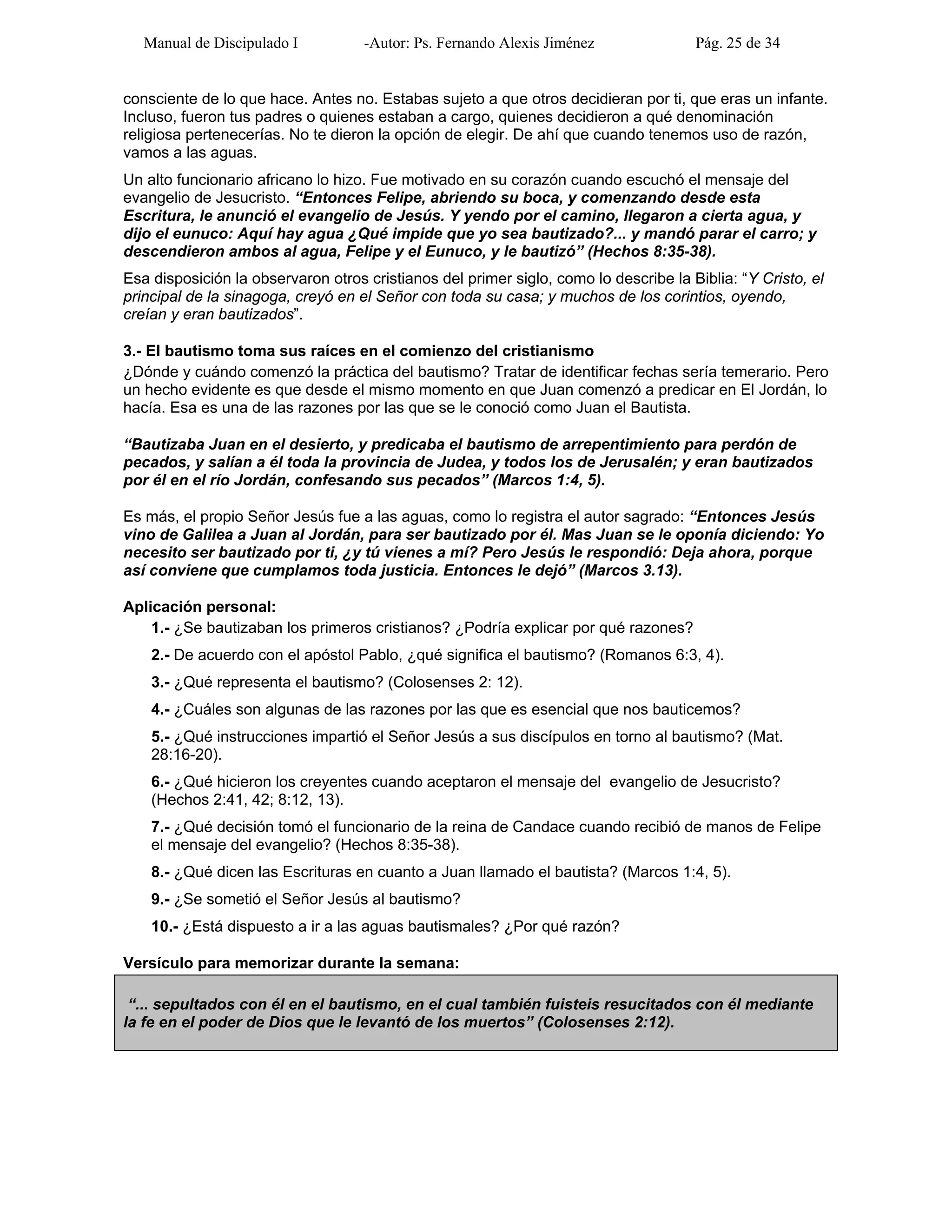 Manual de Discipulado I -Autor: Ps. Fernando Alexis Jiménez Pág. 25 de 34
consciente de lo que hace. Antes no. Estabas sujeto a que otros decidieran por ti, que eras un infante.
Incluso, fueron tus padres o quienes estaban a cargo, quienes decidieron a qué denominación
religiosa pertenecerías. No te dieron la opción de elegir. De ahí que cuando tenemos uso de razón,
vamos a las aguas.
Un alto funcionario africano lo hizo. Fue motivado en su corazón cuando escuchó el mensaje del
evangelio de Jesucristo. “Entonces Felipe, abriendo su boca, y comenzando desde esta
Escritura, le anunció el evangelio de Jesús. Y yendo por el camino, llegaron a cierta agua, y
dijo el eunuco: Aquí hay agua ¿Qué impide que yo sea bautizado?... y mandó parar el carro; y
descendieron ambos al agua, Felipe y el Eunuco, y le bautizó” (Hechos 8:35-38).
Esa disposición la observaron otros cristianos del primer siglo, como lo describe la Biblia: “Y Cristo, el
principal de la sinagoga, creyó en el Señor con toda su casa; y muchos de los corintios, oyendo,
creían y eran bautizados”.
3.- El bautismo toma sus raíces en el comienzo del cristianismo
¿Dónde y cuándo comenzó la práctica del bautismo? Tratar de identificar fechas sería temerario. Pero
un hecho evidente es que desde el mismo momento en que Juan comenzó a predicar en El Jordán, lo
hacía. Esa es una de las razones por las que se le conoció como Juan el Bautista.
“Bautizaba Juan en el desierto, y predicaba el bautismo de arrepentimiento para perdón de
pecados, y salían a él toda la provincia de Judea, y todos los de Jerusalén; y eran bautizados
por él en el río Jordán, confesando sus pecados” (Marcos 1:4, 5).
Es más, el propio Señor Jesús fue a las aguas, como lo registra el autor sagrado: “Entonces Jesús
vino de Galilea a Juan al Jordán, para ser bautizado por él. Mas Juan se le oponía diciendo: Yo
necesito ser bautizado por ti, ¿y tú vienes a mí? Pero Jesús le respondió: Deja ahora, porque
así conviene que cumplamos toda justicia. Entonces le dejó” (Marcos 3.13).
Aplicación personal:
1.- ¿Se bautizaban los primeros cristianos? ¿Podría explicar por qué razones?
2.- De acuerdo con el apóstol Pablo, ¿qué significa el bautismo? (Romanos 6:3, 4).
3.- ¿Qué representa el bautismo? (Colosenses 2: 12).
4.- ¿Cuáles son algunas de las razones por las que es esencial que nos bauticemos?
5.- ¿Qué instrucciones impartió el Señor Jesús a sus discípulos en torno al bautismo? (Mat.
28:16-20).
6.- ¿Qué hicieron los creyentes cuando aceptaron el mensaje del evangelio de Jesucristo?
(Hechos 2:41, 42; 8:12, 13).
7.- ¿Qué decisión tomó el funcionario de la reina de Candace cuando recibió de manos de Felipe
el mensaje del evangelio? (Hechos 8:35-38).
8.- ¿Qué dicen las Escrituras en cuanto a Juan llamado el bautista? (Marcos 1:4, 5).
9.- ¿Se sometió el Señor Jesús al bautismo?
10.- ¿Está dispuesto a ir a las aguas bautismales? ¿Por qué razón?
Versículo para memorizar durante la semana:
“... sepultados con él en el bautismo, en el cual también fuisteis resucitados con él mediante
la fe en el poder de Dios que le levantó de los muertos” (Colosenses 2:12).
 