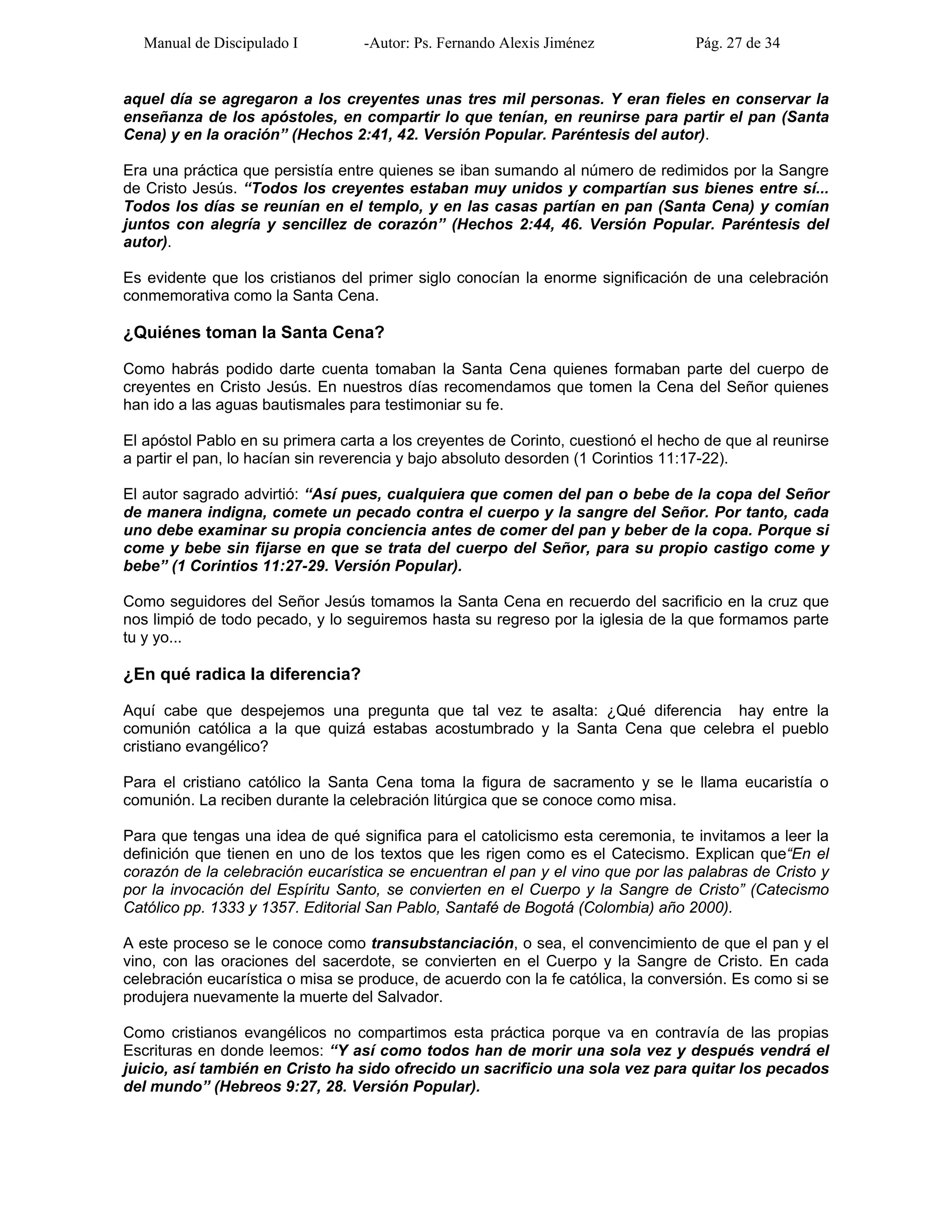Manual de Discipulado I -Autor: Ps. Fernando Alexis Jiménez Pág. 27 de 34
aquel día se agregaron a los creyentes unas tres mil personas. Y eran fieles en conservar la
enseñanza de los apóstoles, en compartir lo que tenían, en reunirse para partir el pan (Santa
Cena) y en la oración” (Hechos 2:41, 42. Versión Popular. Paréntesis del autor).
Era una práctica que persistía entre quienes se iban sumando al número de redimidos por la Sangre
de Cristo Jesús. “Todos los creyentes estaban muy unidos y compartían sus bienes entre sí...
Todos los días se reunían en el templo, y en las casas partían en pan (Santa Cena) y comían
juntos con alegría y sencillez de corazón” (Hechos 2:44, 46. Versión Popular. Paréntesis del
autor).
Es evidente que los cristianos del primer siglo conocían la enorme significación de una celebración
conmemorativa como la Santa Cena.
¿Quiénes toman la Santa Cena?
Como habrás podido darte cuenta tomaban la Santa Cena quienes formaban parte del cuerpo de
creyentes en Cristo Jesús. En nuestros días recomendamos que tomen la Cena del Señor quienes
han ido a las aguas bautismales para testimoniar su fe.
El apóstol Pablo en su primera carta a los creyentes de Corinto, cuestionó el hecho de que al reunirse
a partir el pan, lo hacían sin reverencia y bajo absoluto desorden (1 Corintios 11:17-22).
El autor sagrado advirtió: “Así pues, cualquiera que comen del pan o bebe de la copa del Señor
de manera indigna, comete un pecado contra el cuerpo y la sangre del Señor. Por tanto, cada
uno debe examinar su propia conciencia antes de comer del pan y beber de la copa. Porque si
come y bebe sin fijarse en que se trata del cuerpo del Señor, para su propio castigo come y
bebe” (1 Corintios 11:27-29. Versión Popular).
Como seguidores del Señor Jesús tomamos la Santa Cena en recuerdo del sacrificio en la cruz que
nos limpió de todo pecado, y lo seguiremos hasta su regreso por la iglesia de la que formamos parte
tu y yo...
¿En qué radica la diferencia?
Aquí cabe que despejemos una pregunta que tal vez te asalta: ¿Qué diferencia hay entre la
comunión católica a la que quizá estabas acostumbrado y la Santa Cena que celebra el pueblo
cristiano evangélico?
Para el cristiano católico la Santa Cena toma la figura de sacramento y se le llama eucaristía o
comunión. La reciben durante la celebración litúrgica que se conoce como misa.
Para que tengas una idea de qué significa para el catolicismo esta ceremonia, te invitamos a leer la
definición que tienen en uno de los textos que les rigen como es el Catecismo. Explican que“En el
corazón de la celebración eucarística se encuentran el pan y el vino que por las palabras de Cristo y
por la invocación del Espíritu Santo, se convierten en el Cuerpo y la Sangre de Cristo” (Catecismo
Católico pp. 1333 y 1357. Editorial San Pablo, Santafé de Bogotá (Colombia) año 2000).
A este proceso se le conoce como transubstanciación, o sea, el convencimiento de que el pan y el
vino, con las oraciones del sacerdote, se convierten en el Cuerpo y la Sangre de Cristo. En cada
celebración eucarística o misa se produce, de acuerdo con la fe católica, la conversión. Es como si se
produjera nuevamente la muerte del Salvador.
Como cristianos evangélicos no compartimos esta práctica porque va en contravía de las propias
Escrituras en donde leemos: “Y así como todos han de morir una sola vez y después vendrá el
juicio, así también en Cristo ha sido ofrecido un sacrificio una sola vez para quitar los pecados
del mundo” (Hebreos 9:27, 28. Versión Popular).
 