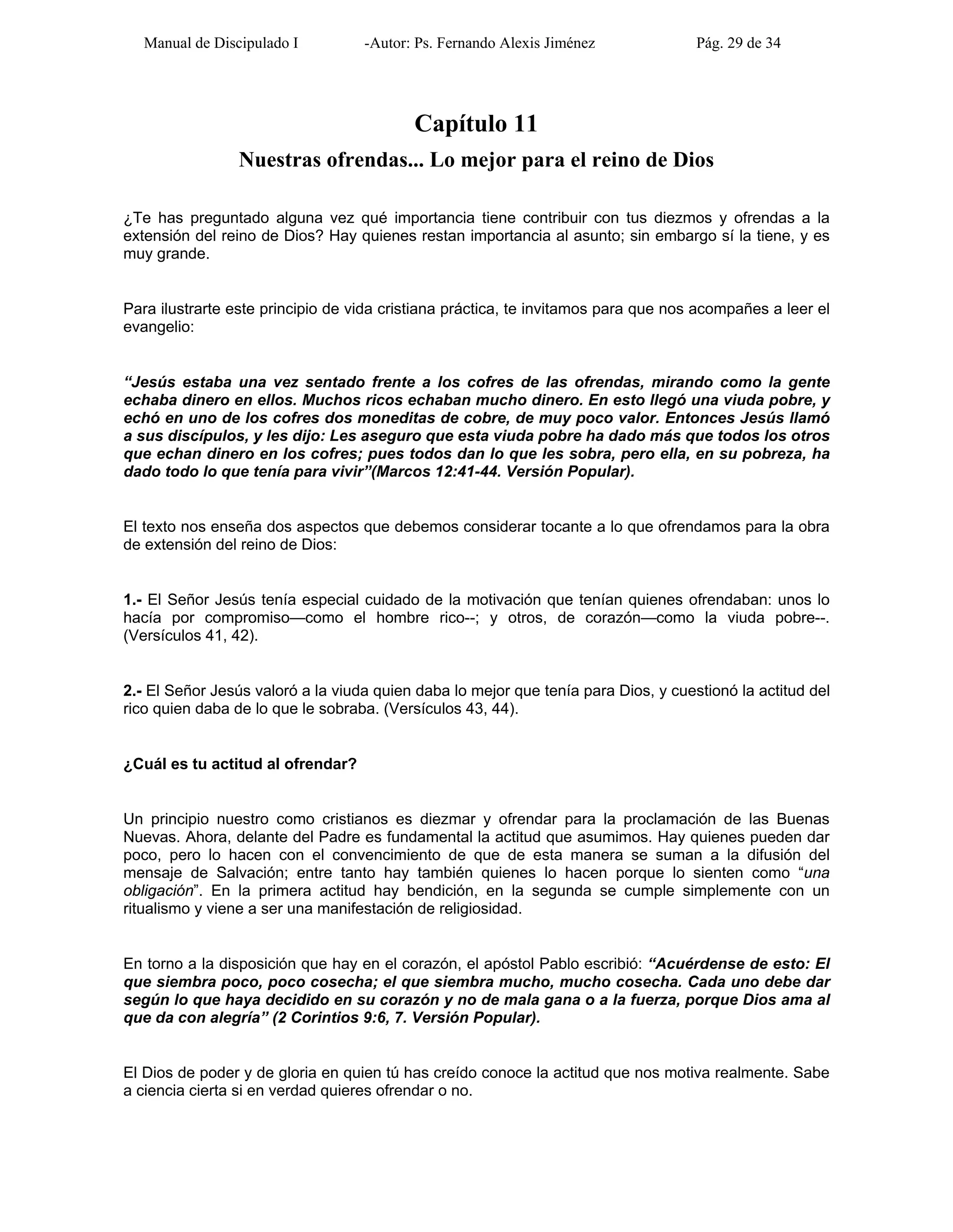 Manual de Discipulado I -Autor: Ps. Fernando Alexis Jiménez Pág. 29 de 34
Capítulo 11
Nuestras ofrendas... Lo mejor para el reino de Dios
¿Te has preguntado alguna vez qué importancia tiene contribuir con tus diezmos y ofrendas a la
extensión del reino de Dios? Hay quienes restan importancia al asunto; sin embargo sí la tiene, y es
muy grande.
Para ilustrarte este principio de vida cristiana práctica, te invitamos para que nos acompañes a leer el
evangelio:
“Jesús estaba una vez sentado frente a los cofres de las ofrendas, mirando como la gente
echaba dinero en ellos. Muchos ricos echaban mucho dinero. En esto llegó una viuda pobre, y
echó en uno de los cofres dos moneditas de cobre, de muy poco valor. Entonces Jesús llamó
a sus discípulos, y les dijo: Les aseguro que esta viuda pobre ha dado más que todos los otros
que echan dinero en los cofres; pues todos dan lo que les sobra, pero ella, en su pobreza, ha
dado todo lo que tenía para vivir”(Marcos 12:41-44. Versión Popular).
El texto nos enseña dos aspectos que debemos considerar tocante a lo que ofrendamos para la obra
de extensión del reino de Dios:
1.- El Señor Jesús tenía especial cuidado de la motivación que tenían quienes ofrendaban: unos lo
hacía por compromiso—como el hombre rico--; y otros, de corazón—como la viuda pobre--.
(Versículos 41, 42).
2.- El Señor Jesús valoró a la viuda quien daba lo mejor que tenía para Dios, y cuestionó la actitud del
rico quien daba de lo que le sobraba. (Versículos 43, 44).
¿Cuál es tu actitud al ofrendar?
Un principio nuestro como cristianos es diezmar y ofrendar para la proclamación de las Buenas
Nuevas. Ahora, delante del Padre es fundamental la actitud que asumimos. Hay quienes pueden dar
poco, pero lo hacen con el convencimiento de que de esta manera se suman a la difusión del
mensaje de Salvación; entre tanto hay también quienes lo hacen porque lo sienten como “una
obligación”. En la primera actitud hay bendición, en la segunda se cumple simplemente con un
ritualismo y viene a ser una manifestación de religiosidad.
En torno a la disposición que hay en el corazón, el apóstol Pablo escribió: “Acuérdense de esto: El
que siembra poco, poco cosecha; el que siembra mucho, mucho cosecha. Cada uno debe dar
según lo que haya decidido en su corazón y no de mala gana o a la fuerza, porque Dios ama al
que da con alegría” (2 Corintios 9:6, 7. Versión Popular).
El Dios de poder y de gloria en quien tú has creído conoce la actitud que nos motiva realmente. Sabe
a ciencia cierta si en verdad quieres ofrendar o no.
 
