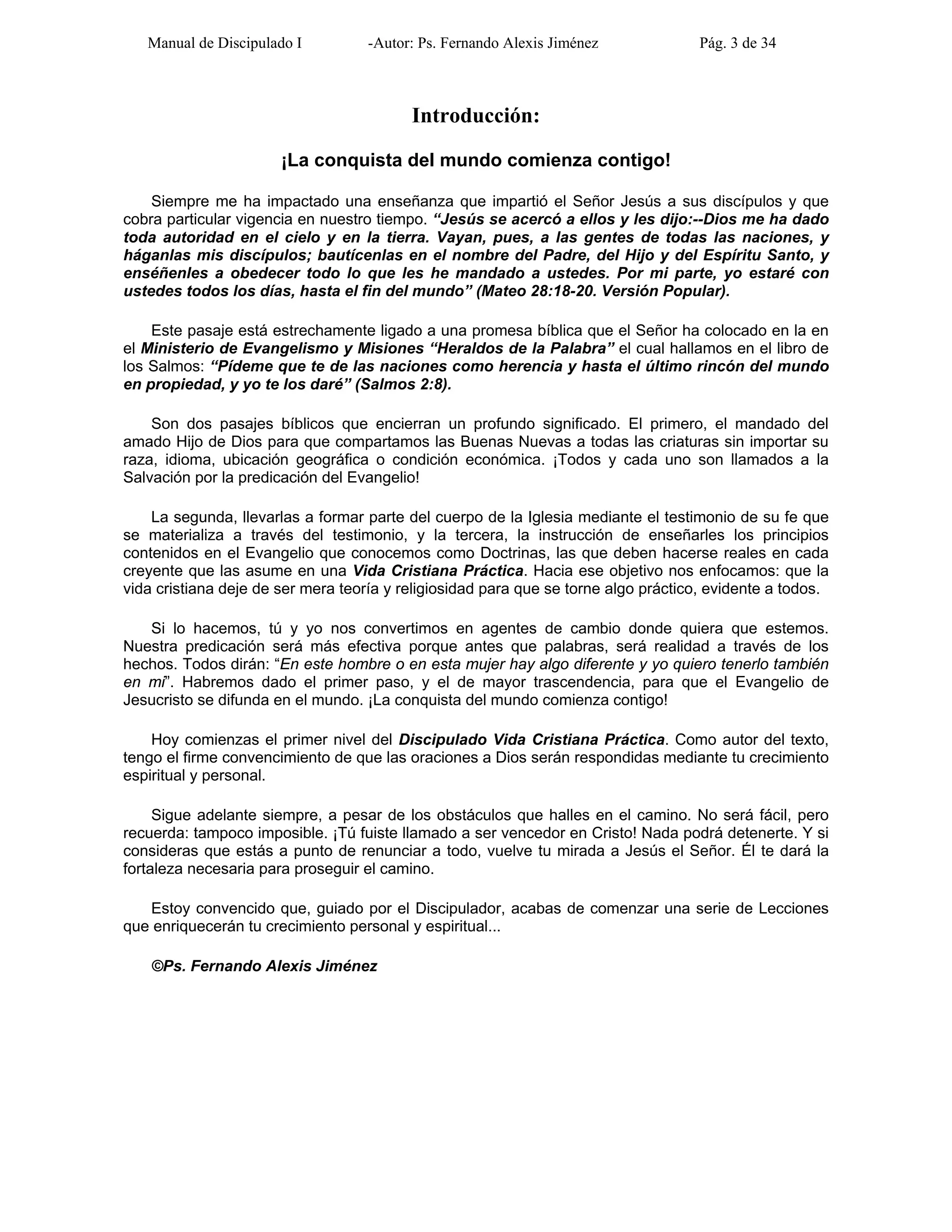 Manual de Discipulado I -Autor: Ps. Fernando Alexis Jiménez Pág. 3 de 34
Introducción:
¡La conquista del mundo comienza contigo!
Siempre me ha impactado una enseñanza que impartió el Señor Jesús a sus discípulos y que
cobra particular vigencia en nuestro tiempo. “Jesús se acercó a ellos y les dijo:--Dios me ha dado
toda autoridad en el cielo y en la tierra. Vayan, pues, a las gentes de todas las naciones, y
háganlas mis discípulos; bautícenlas en el nombre del Padre, del Hijo y del Espíritu Santo, y
enséñenles a obedecer todo lo que les he mandado a ustedes. Por mi parte, yo estaré con
ustedes todos los días, hasta el fin del mundo” (Mateo 28:18-20. Versión Popular).
Este pasaje está estrechamente ligado a una promesa bíblica que el Señor ha colocado en la en
el Ministerio de Evangelismo y Misiones “Heraldos de la Palabra” el cual hallamos en el libro de
los Salmos: “Pídeme que te de las naciones como herencia y hasta el último rincón del mundo
en propiedad, y yo te los daré” (Salmos 2:8).
Son dos pasajes bíblicos que encierran un profundo significado. El primero, el mandado del
amado Hijo de Dios para que compartamos las Buenas Nuevas a todas las criaturas sin importar su
raza, idioma, ubicación geográfica o condición económica. ¡Todos y cada uno son llamados a la
Salvación por la predicación del Evangelio!
La segunda, llevarlas a formar parte del cuerpo de la Iglesia mediante el testimonio de su fe que
se materializa a través del testimonio, y la tercera, la instrucción de enseñarles los principios
contenidos en el Evangelio que conocemos como Doctrinas, las que deben hacerse reales en cada
creyente que las asume en una Vida Cristiana Práctica. Hacia ese objetivo nos enfocamos: que la
vida cristiana deje de ser mera teoría y religiosidad para que se torne algo práctico, evidente a todos.
Si lo hacemos, tú y yo nos convertimos en agentes de cambio donde quiera que estemos.
Nuestra predicación será más efectiva porque antes que palabras, será realidad a través de los
hechos. Todos dirán: “En este hombre o en esta mujer hay algo diferente y yo quiero tenerlo también
en mi”. Habremos dado el primer paso, y el de mayor trascendencia, para que el Evangelio de
Jesucristo se difunda en el mundo. ¡La conquista del mundo comienza contigo!
Hoy comienzas el primer nivel del Discipulado Vida Cristiana Práctica. Como autor del texto,
tengo el firme convencimiento de que las oraciones a Dios serán respondidas mediante tu crecimiento
espiritual y personal.
Sigue adelante siempre, a pesar de los obstáculos que halles en el camino. No será fácil, pero
recuerda: tampoco imposible. ¡Tú fuiste llamado a ser vencedor en Cristo! Nada podrá detenerte. Y si
consideras que estás a punto de renunciar a todo, vuelve tu mirada a Jesús el Señor. Él te dará la
fortaleza necesaria para proseguir el camino.
Estoy convencido que, guiado por el Discipulador, acabas de comenzar una serie de Lecciones
que enriquecerán tu crecimiento personal y espiritual...
©Ps. Fernando Alexis Jiménez
 