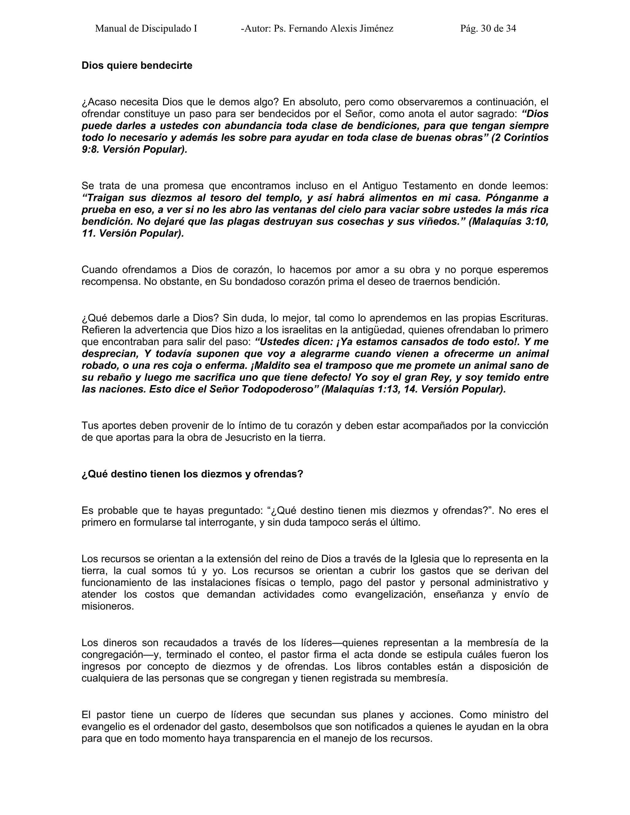 Manual de Discipulado I -Autor: Ps. Fernando Alexis Jiménez Pág. 30 de 34
Dios quiere bendecirte
¿Acaso necesita Dios que le demos algo? En absoluto, pero como observaremos a continuación, el
ofrendar constituye un paso para ser bendecidos por el Señor, como anota el autor sagrado: “Dios
puede darles a ustedes con abundancia toda clase de bendiciones, para que tengan siempre
todo lo necesario y además les sobre para ayudar en toda clase de buenas obras” (2 Corintios
9:8. Versión Popular).
Se trata de una promesa que encontramos incluso en el Antiguo Testamento en donde leemos:
“Traigan sus diezmos al tesoro del templo, y así habrá alimentos en mi casa. Pónganme a
prueba en eso, a ver si no les abro las ventanas del cielo para vaciar sobre ustedes la más rica
bendición. No dejaré que las plagas destruyan sus cosechas y sus viñedos.” (Malaquías 3:10,
11. Versión Popular).
Cuando ofrendamos a Dios de corazón, lo hacemos por amor a su obra y no porque esperemos
recompensa. No obstante, en Su bondadoso corazón prima el deseo de traernos bendición.
¿Qué debemos darle a Dios? Sin duda, lo mejor, tal como lo aprendemos en las propias Escrituras.
Refieren la advertencia que Dios hizo a los israelitas en la antigüedad, quienes ofrendaban lo primero
que encontraban para salir del paso: “Ustedes dicen: ¡Ya estamos cansados de todo esto!. Y me
desprecian, Y todavía suponen que voy a alegrarme cuando vienen a ofrecerme un animal
robado, o una res coja o enferma. ¡Maldito sea el tramposo que me promete un animal sano de
su rebaño y luego me sacrifica uno que tiene defecto! Yo soy el gran Rey, y soy temido entre
las naciones. Esto dice el Señor Todopoderoso” (Malaquías 1:13, 14. Versión Popular).
Tus aportes deben provenir de lo íntimo de tu corazón y deben estar acompañados por la convicción
de que aportas para la obra de Jesucristo en la tierra.
¿Qué destino tienen los diezmos y ofrendas?
Es probable que te hayas preguntado: “¿Qué destino tienen mis diezmos y ofrendas?”. No eres el
primero en formularse tal interrogante, y sin duda tampoco serás el último.
Los recursos se orientan a la extensión del reino de Dios a través de la Iglesia que lo representa en la
tierra, la cual somos tú y yo. Los recursos se orientan a cubrir los gastos que se derivan del
funcionamiento de las instalaciones físicas o templo, pago del pastor y personal administrativo y
atender los costos que demandan actividades como evangelización, enseñanza y envío de
misioneros.
Los dineros son recaudados a través de los líderes—quienes representan a la membresía de la
congregación—y, terminado el conteo, el pastor firma el acta donde se estipula cuáles fueron los
ingresos por concepto de diezmos y de ofrendas. Los libros contables están a disposición de
cualquiera de las personas que se congregan y tienen registrada su membresía.
El pastor tiene un cuerpo de líderes que secundan sus planes y acciones. Como ministro del
evangelio es el ordenador del gasto, desembolsos que son notificados a quienes le ayudan en la obra
para que en todo momento haya transparencia en el manejo de los recursos.
 