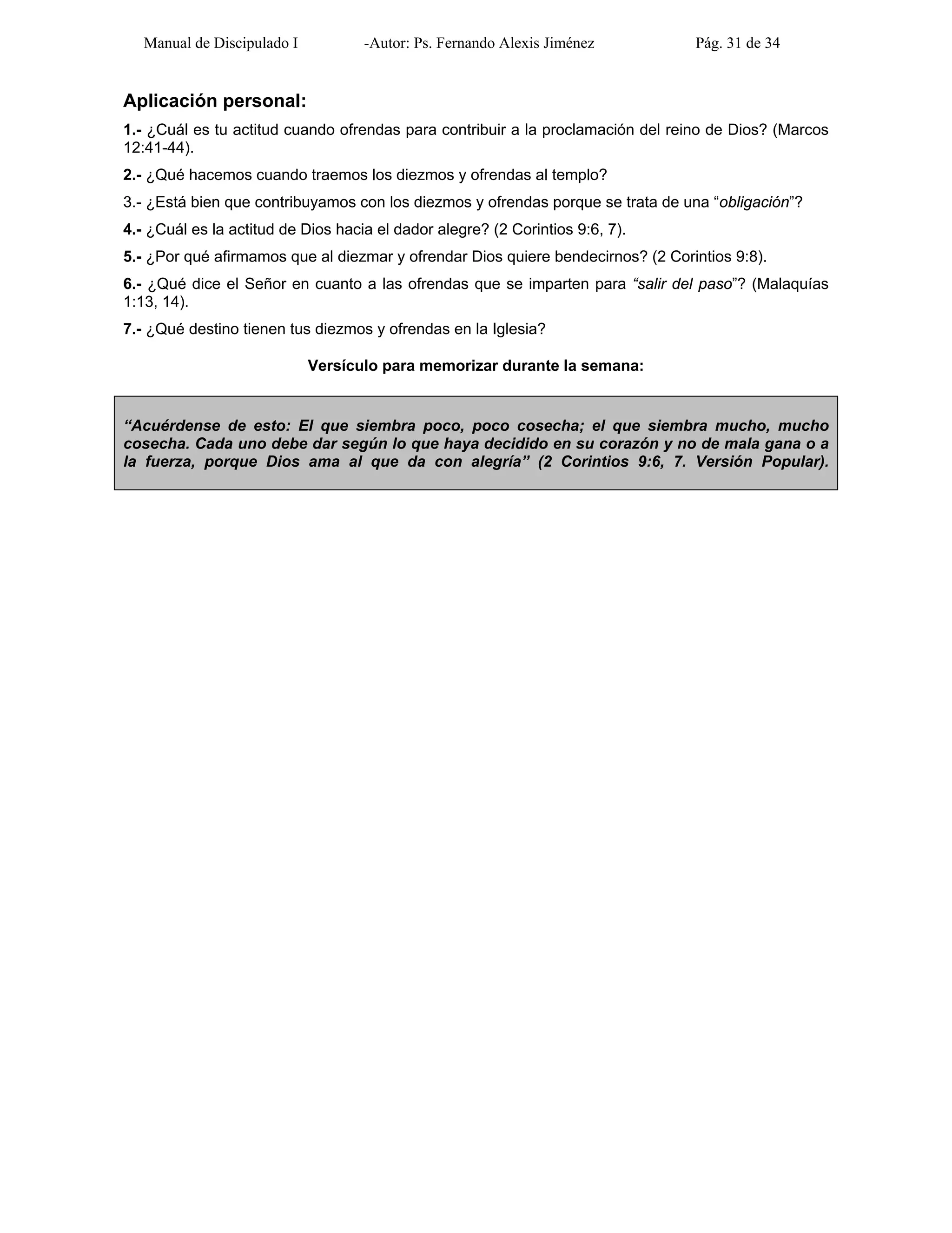 Manual de Discipulado I -Autor: Ps. Fernando Alexis Jiménez Pág. 31 de 34
Aplicación personal:
1.- ¿Cuál es tu actitud cuando ofrendas para contribuir a la proclamación del reino de Dios? (Marcos
12:41-44).
2.- ¿Qué hacemos cuando traemos los diezmos y ofrendas al templo?
3.- ¿Está bien que contribuyamos con los diezmos y ofrendas porque se trata de una “obligación”?
4.- ¿Cuál es la actitud de Dios hacia el dador alegre? (2 Corintios 9:6, 7).
5.- ¿Por qué afirmamos que al diezmar y ofrendar Dios quiere bendecirnos? (2 Corintios 9:8).
6.- ¿Qué dice el Señor en cuanto a las ofrendas que se imparten para “salir del paso”? (Malaquías
1:13, 14).
7.- ¿Qué destino tienen tus diezmos y ofrendas en la Iglesia?
Versículo para memorizar durante la semana:
“Acuérdense de esto: El que siembra poco, poco cosecha; el que siembra mucho, mucho
cosecha. Cada uno debe dar según lo que haya decidido en su corazón y no de mala gana o a
la fuerza, porque Dios ama al que da con alegría” (2 Corintios 9:6, 7. Versión Popular).
 