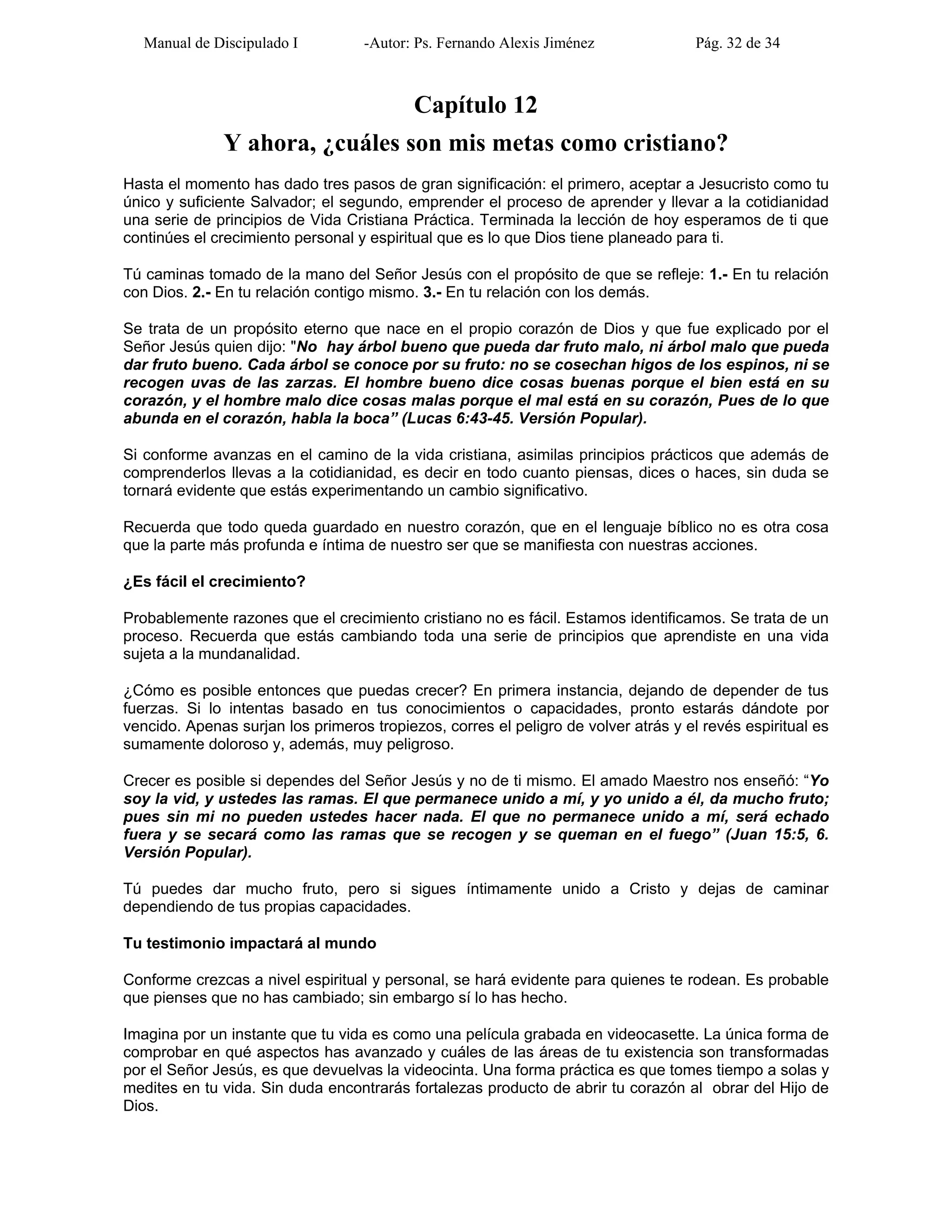 Manual de Discipulado I -Autor: Ps. Fernando Alexis Jiménez Pág. 32 de 34
Capítulo 12
Y ahora, ¿cuáles son mis metas como cristiano?
Hasta el momento has dado tres pasos de gran significación: el primero, aceptar a Jesucristo como tu
único y suficiente Salvador; el segundo, emprender el proceso de aprender y llevar a la cotidianidad
una serie de principios de Vida Cristiana Práctica. Terminada la lección de hoy esperamos de ti que
continúes el crecimiento personal y espiritual que es lo que Dios tiene planeado para ti.
Tú caminas tomado de la mano del Señor Jesús con el propósito de que se refleje: 1.- En tu relación
con Dios. 2.- En tu relación contigo mismo. 3.- En tu relación con los demás.
Se trata de un propósito eterno que nace en el propio corazón de Dios y que fue explicado por el
Señor Jesús quien dijo: "No hay árbol bueno que pueda dar fruto malo, ni árbol malo que pueda
dar fruto bueno. Cada árbol se conoce por su fruto: no se cosechan higos de los espinos, ni se
recogen uvas de las zarzas. El hombre bueno dice cosas buenas porque el bien está en su
corazón, y el hombre malo dice cosas malas porque el mal está en su corazón, Pues de lo que
abunda en el corazón, habla la boca” (Lucas 6:43-45. Versión Popular).
Si conforme avanzas en el camino de la vida cristiana, asimilas principios prácticos que además de
comprenderlos llevas a la cotidianidad, es decir en todo cuanto piensas, dices o haces, sin duda se
tornará evidente que estás experimentando un cambio significativo.
Recuerda que todo queda guardado en nuestro corazón, que en el lenguaje bíblico no es otra cosa
que la parte más profunda e íntima de nuestro ser que se manifiesta con nuestras acciones.
¿Es fácil el crecimiento?
Probablemente razones que el crecimiento cristiano no es fácil. Estamos identificamos. Se trata de un
proceso. Recuerda que estás cambiando toda una serie de principios que aprendiste en una vida
sujeta a la mundanalidad.
¿Cómo es posible entonces que puedas crecer? En primera instancia, dejando de depender de tus
fuerzas. Si lo intentas basado en tus conocimientos o capacidades, pronto estarás dándote por
vencido. Apenas surjan los primeros tropiezos, corres el peligro de volver atrás y el revés espiritual es
sumamente doloroso y, además, muy peligroso.
Crecer es posible si dependes del Señor Jesús y no de ti mismo. El amado Maestro nos enseñó: “Yo
soy la vid, y ustedes las ramas. El que permanece unido a mí, y yo unido a él, da mucho fruto;
pues sin mi no pueden ustedes hacer nada. El que no permanece unido a mí, será echado
fuera y se secará como las ramas que se recogen y se queman en el fuego” (Juan 15:5, 6.
Versión Popular).
Tú puedes dar mucho fruto, pero si sigues íntimamente unido a Cristo y dejas de caminar
dependiendo de tus propias capacidades.
Tu testimonio impactará al mundo
Conforme crezcas a nivel espiritual y personal, se hará evidente para quienes te rodean. Es probable
que pienses que no has cambiado; sin embargo sí lo has hecho.
Imagina por un instante que tu vida es como una película grabada en videocasette. La única forma de
comprobar en qué aspectos has avanzado y cuáles de las áreas de tu existencia son transformadas
por el Señor Jesús, es que devuelvas la videocinta. Una forma práctica es que tomes tiempo a solas y
medites en tu vida. Sin duda encontrarás fortalezas producto de abrir tu corazón al obrar del Hijo de
Dios.
 